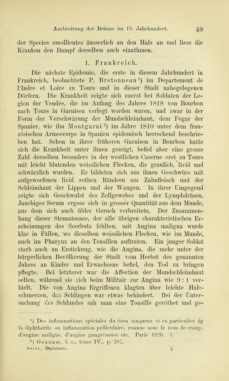 der Species emollientes äusserlicli an den Hals an und Hess die Kranken den Dampf derselben auch einathmen. 1. Frankreicli. Die nächste Epidemie, die erste in diesem Jahrlnmdert in Frankreich, beobachtete P. Bretonneau^) im Departement de rindre et Loire zu Tours und in dieser Stadt nahegelegenen Dörfern. Die Krankheit zeigte sich zuerst bei Soldaten der Le- gion der Vendee, die im Anfang des Jahres 1818 von Bourbon nach Tours in Garnison verlegt worden waren, und zAvar in der Form der Verschwärung der Mundschleimhaut, dem Fegar der Spanier, wie ihn Montgarni-) im Jahre 1810 unter dem fran- zösischen Armeecorps in Spanien epidemisch herrschend beschrie- ben hat. Schon in ihrer früheren Garnison in Bourbon hatte sich die Krankheit unter ihnen gezeigt, befiel aber eine grosse Zahl derselben besonders in der westlichen Caserne erst zu Tours mit leicht blutenden Aveisslichen Flecken, die graulich, livid und schwärzlich wurden. Es bildeten sich aus ihnen Geschwüre mit aufgeworfenen livid rothen Rändern am Zahnfleisch und der Schleimhaut der Lippen und der Wangen. In ihrer Umgegend zeigte sich Geschwulst des Zellgewebes und der Lymphdrüsen. Jauchiges Serum ergoss sich in grosser Quantität aus dem Munde, aus dem sich auch übler Geruch verbreitete. Der Zusammen- hang dieser Stomatocace, der alle übrigen charakteristischen Er- scheinungen des Scorbuts fehlten, mit Angina maligna wurde klar in Fällen, wo dieselben weisslichen Flecken, wie im Munde, auch im Pharynx an den Tonsillen auftraten. Ein junger Soldat starb auch an Erstickung, wie die Angina, die mehr unter der bürgerlichen Bevölkerung der Stadt vom Herbst des genannten Jahres an Kinder und ErAvachsene befiel, den Tod zu bringen pflegte. Bei letzterer Avar die Affection der Mundschleimhaut selten, AVährend sie sich beim Militah- zur Angina Avie 0 : 1 ver- hielt. Die von Angina Ergriffenen klagten über leichte Hals- schmerzen, das Schlingen Avar etAvas behindert. Bei der Unter- suchung des Schlundes sah man eine Tonsille geröthet und ge- ^) Des iuflammations speciales da tissu muqueux et en particulier de la diphtherite ou inflammation pelliculaire, connue sous le nom de croup, d'angine maligne, d'angine gangreneuse etc. Paris 1826. 8. -) Ozanam, 1. c, tome IV., p. 287. Seitz, Diphtherie. 4