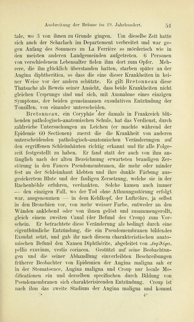 tale, wo 3 von ilinen zu Grunde gingen. Um dieselbe Zeit hatte sich auch der Scharlach im Departement verbreitet und war ge- gen Anfang des Sommers zu La Ferriere so mörderisch wie in den meisten anderen Landgemeinden aufgetreten. 6 Personen von verschiedenem Lebensalter fielen ihm dort zum Opfer. Meh- rere, die ihn glücklich überstanden hatten, starben später an der Angina diphtheritica, so dass die eine dieser Krankheiten in kei- ner Weise vor der andern schützte. Es gilt Bretonneau diese Thatsache als Beweis seiner Ansicht, dass beide Krankheiten nicht gleichen Ursprungs sind und sich, mit Ausnahme eines einzigen Symptoms, der beiden gemeinsamen exsudativen Entzündung der Tonsillen, von einander unterscheiden. Bretonneau, ein Coryphäe der damals in Frankreich blü- henden pathologisch-anatomischen Schule, hat das Verdienst, durch zahbeiclie Untersuchungen an Leichen (er machte wähi-end der Epidemie (iO Sectionen) zuerst die die Krankheit von anderen unterscheidenden pathologisch-anatomischen Veränderungen auf den ergriffenen Sclileimhäuten richtig erkannt und für alle Folge- zeit festgestellt zu haben. Er fand statt der auch von ihm an- fänglich nach der alten Bezeichnung erwarteten brandigen Zer- störung in den Fauces Pseudomembranen, die mehr oder minder fest an der Schleimhaut klebten und ihre dunkle Färbung aus- gesickertem Blute und der fauligen Zersetzung, welche sie in der Rachenhöhle erfuhren, verdankten. Solche kamen auch immer — den einzigen Fall, wo der Tod ohne Athmungsstörung erfolgt war, ausgenommen — in dem Kehlkopf, der Luftröhi-e, ja selbst in den Bronchien vor, von mehr weisser Farbe, entweder an den Wänden anklebend oder von ihnen gelöst und zusammengerollt, gleich einem zweiten Canal (der Befund des Croup) zum Vor- schein. Er betrachtete diese Veränderung als bedingt durch eine eigenthümliche Entzündung, die ein Pseudomembranen bildendes Exsudat setzt, und gab ihr nach diesem charakteristischen anato- mischen Befund den Namen Diphtherite, abgeleitet von J/rpO-eoa, pellis exuvium, vestis coriacea. Gestützt auf seine Beobachtun- gen und die seiner Abhandlung einverleibten Beschi'eibungen früherer Beobachter von Epidemien der Angina maligna sah er in der Stomatocace, Angina maligna und Croup nur locale Mo- dificationen ein und derselben specifischen durch Bildung von Pseudomembranen sich charakterisirenden Entzündung. Croup ist nach ihm das zweite Stadimn der Angina maligna und kommt