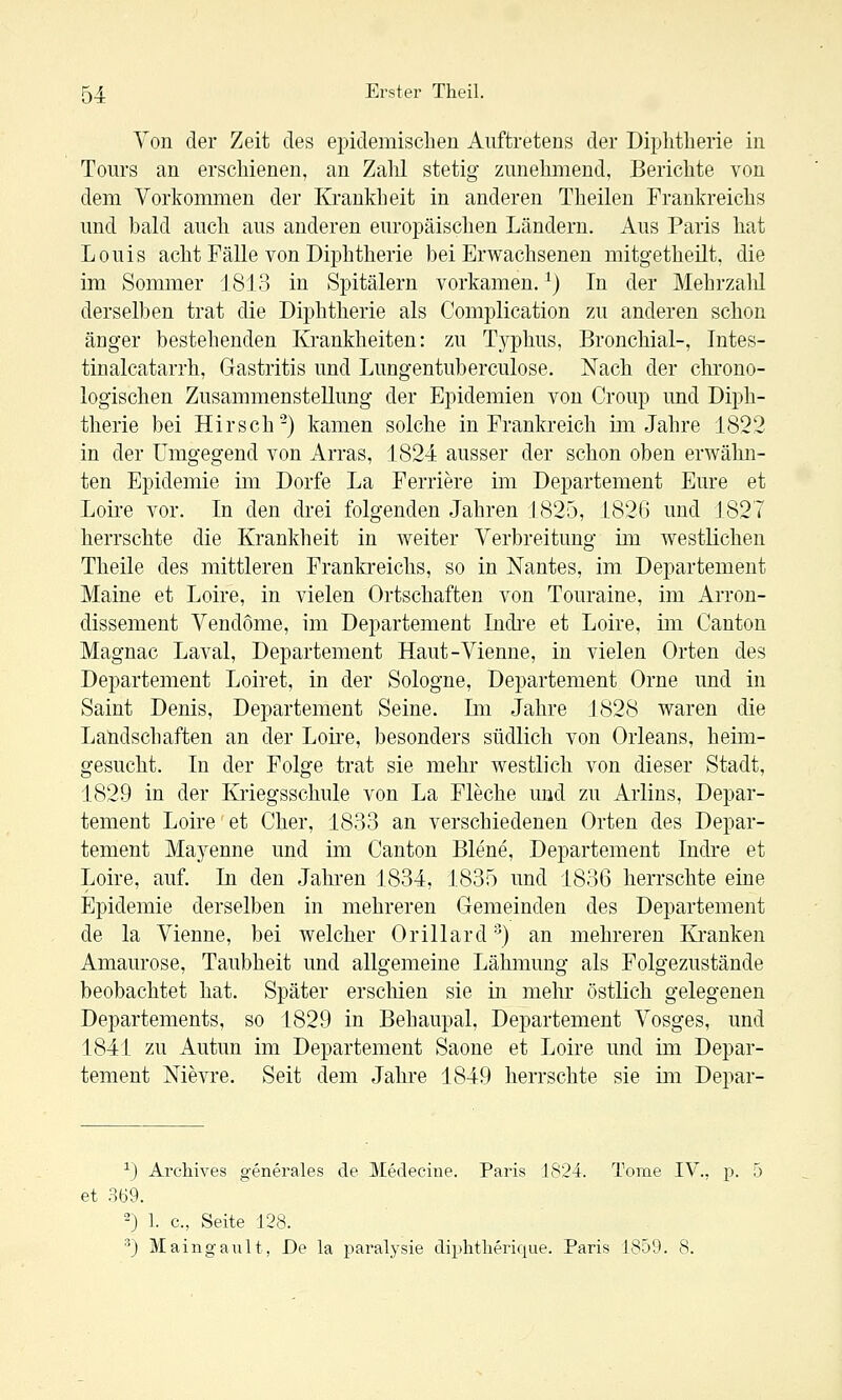 Von der Zeit des epidemischen Auftretens der Diphtherie in Tours an erschienen, an Zahl stetig zunehmend, Berichte von dem Vorkommen der Krankheit in anderen Theilen Frankreichs und bald auch aus anderen europäischen Ländern. Aus Paris hat Louis acht Fälle von Di]3htherie bei Erwachsenen mitgetheilt, die im Sommer 18L3 in Spitälern vorkamen.^) In der Mehrzahl derselben trat die Diphtherie als Complication zu anderen schon änger bestehenden Krankheiten: zu Typhus, Bronchial-, Intes- tinalcatarrh, Gastritis und Lungentuberculose. Nach der chrono- logischen Zusammenstellung der Epidemien von Croup und Diph- therie bei Hirsch'-) kamen solche in Frankreich im Jahre 1822 in der Umgegend von Arras, 1824 ausser der schon oben erwähn- ten Epidemie im Dorfe La Ferriere im Departement Eure et Loii'e vor. In den drei folgenden Jahren 1825, 1826 und 1827 herrschte die Krankheit in weiter Verbreitung im westlichen Theile des mittleren Frankreichs, so in Nantes, im Departement Maine et Loire, in vielen Ortschaften von Touraine, im Arron- dissement Vendome, im Departement Indi-e et Loire, im Canton Magnac Laval, Departement Haut-Vienne, in vielen Orten des Departement Loiret, in der Sologne, Departement Orne und in Saint Denis, Departement Seine. Im Jahre J828 waren die Landschaften an der Loire, besonders südlich von Orleans, heim- gesucht. In der Folge trat sie mehr westlich von dieser Stadt, 1829 in der Kriegsschule von La Fleche und zu Arlins, Depar- tement Loire et Cher, 1833 an verschiedenen Orten des Depar- tement Mayenne und im Canton Biene, Departement Indre et Loire, auf. In den Jahren 1834, 1835 und 1836 herrschte eine Epidemie derselben in mehreren Gemeinden des Departement de la Vienne, bei welcher Orillard ■^) an mehreren Kranken Amaurose, Taubheit und allgemeine Lähmung als Folgezustände beobachtet hat. Später erschien sie in mehr östlich gelegenen Departements, so 1829 in Behaupal, Departement Vosges, und 1841 zu Autun im Departement Saone et Loire und im Depar- tement Nievre. Seit dem Jahre 1849 herrschte sie im Depar- ^) Ai'chives g-enerales de Medecine. Paris 1824. Tome IV., p. 5 et 369. 2) 1. c, Seite 128. •^) Maingault, De la paralysie diplitherique. Paris 1859. 8.