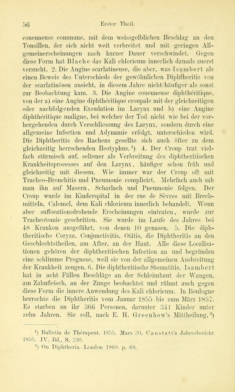 couenneiise commune, mit dem weissgelblichen Beschlag au den Tonsillen, der sich nicht weit verbreitet und mit geringen All- gemeinerscheinungen nach kurzer Dauer verschwindet. Gegen diese Form hat Blache das Kali chloricum innerlich damals zuerst versucht. 2. Die Angine scarlatineuse, die aber, was Isambert als einen BeAveis des Unterschieds der gewöhnlichen Diphtheritis von der scarlatinösen ansieht, in diesem Jahre nicht häufiger als sonst zur Beobachtung kam. 3. Die Angine couenneuse diphtheritique, von der a) eine Angine diphtheritique croupale mit der gleichzeitigen oder nachfolgenden Exsudation im Larynx und b) eine Angine diphtheritique maligne, bei welcher der Tod nicht wie bei der vor- hergehenden durch VerSchliessung des Larynx, sondern durch eine allgemeine Infection und Adynamie erfolgt, unterschieden wird. Die Diphtheritis des Kachens gesellte sich auch öfter zu dem gleichzeitig herrschenden Ileotyphus. ^) 4. Der Croup trat viel- fach stürmisch auf, seltener als Verbreitung des diphtheritischen Krankheitsprocesses auf den Larynx, häufiger schon früh und gleichzeitig mit diesem. Wie immer war der Croup oft mit Tracheo-Bronchitis und Pneumonie complicirt. Mehrfach auch sah man ihn auf Masern, Scharlach und Pneumonie folgen. Der Croup wurde im Kinderspital in der rue de Sevres mit Brech- mitteln, Calomel, dem Kali chloricum innerlich behandelt. Wenn aber suftocationsdrohende Erscheinungen eintraten, wurde zur Tracheotomie geschritten. Sie wurde im Laufe des Jahres bei 48 Kranken ausgeführt, von denen JO genasen. 5. Die diph- theritische Corjzü, Conjunctivitis, Otitis, die Diphtheritis an den Geschlechtstheilen, am After, an der Haut. Alle diese Localisa- tionen gehören der diphtheritischen Infection an und begründen eine schlimme Prognose, Aveil sie von der allgemeinen Ausbreitung der Krankheit zeugen. 6. Die diphtheritische Stomatitis. Isambert hat in acht Fällen Beschläge an der Schleimhaut der Wangen, am Zahnfleisch, an der Zunge beobachtet und rühmt auch gegen diese Form die innere Anwendung des Kali chloricum. In Boulogne herrschte die Diphtheritis vom Januar 1855 bis zum März 1857. Es starben an ihr 366 Personen, darunter 341 Kinder unter zehn Jahren. Sie soll, nach E. H. Greenhow's Mittheilung,-) ^) Bulletin de Therapeut. 1855. Mars 30. Canstatt's Jalireshericlit 1855. IV. Bd., S. 230. ) On Diiihtheria. London 1860. p. 68.