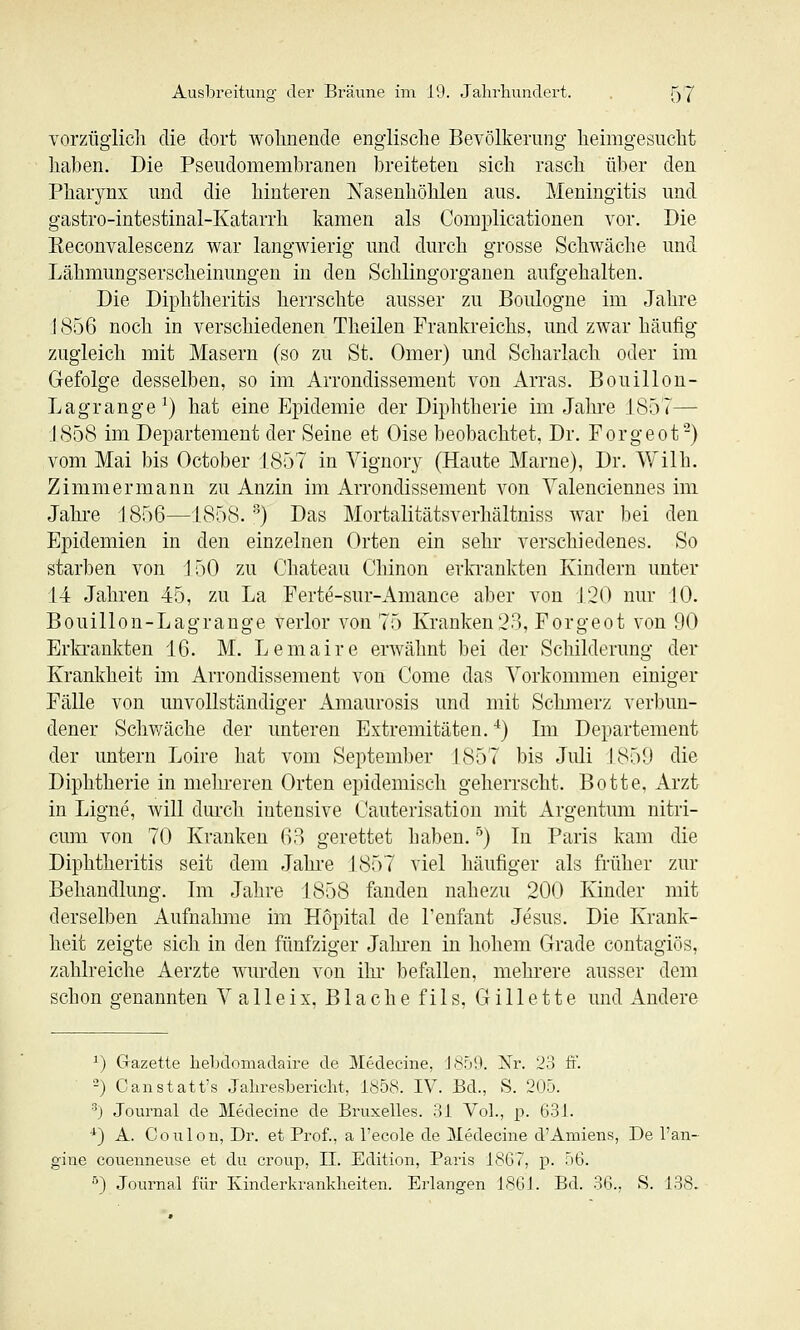 vorzügiicli die dort wolinende englische Bevölkerung heimgesiiclit haben. Die Pseudomembranen breiteten sich rasch über den Pharynx und die hinteren Nasenhöhlen aus. Meningitis und gastro-intestinal-Katarrh kamen als Complicationen vor. Die Reconvalescenz war langwierig und durch grosse Schwäche und Lähmungserscheinungen in den Schlingorganen aufgehalten. Die Diphtheritis herrschte ausser zu Boulogne im Jahre 1856 noch in verschiedenen Theilen Frankreichs, und zwar häufig zugleich mit Masern (so zu St. Omer) und Scharlach oder im Gefolge desselben, so im Arrondissement von Arras. Bouillon- Lagrange ^) hat eine Epidemie der Diphtherie im Jahre 1857— 1858 im Departement der Seine et Oise beobachtet, Dr. Forgeot-) vom Mai bis October 1857 in Vignory (Haute Marne), Dr. Wilh. Zimmermann zu Anzin im Arrondissement von Valenciennes im Jahi-e 1856—1858. '^) Das Mortalitätsverhältniss war bei den Epidemien in den einzelnen Orten ein sehr verschiedenes. So starben von 150 zu Chateau Chinon erla'ankten Kindern unter 14 Jahren 45, zu La Ferte-sur-Amance aber von 120 nur 10. Bouillon-Lagrange verlor von 75 Kranken23, Forgeot von 90 Erla-ankten 16. M. Lemaire erwähnt bei der Schilderung der Krankheit im Arrondissement von Come das Vorkommen einiger Fälle von unvollständiger Amaurosis und mit Schmerz verbun- dener Schwäche der unteren Extremitäten. '^) Im Departement der untern Loire hat vom September 1857 bis Juli 1859 die Diphtherie in mehreren Orten epidemisch geherrscht. Botte, Arzt in Ligne, Avill dm'ch intensive Cauterisatiou mit Argentum nitri- cum von 70 Kranken 63 gerettet haben.') In Paris kam die Diphtheritis seit dem Jahre 1857 viel häufiger als früher zur Behandlung. Im Jahre 1858 fanden nahezu 200 Kinder mit derselben Aufnahme im Hopital de l'enfant Jesus. Die Krank- heit zeigte sich in den fünfziger Jahi'en in hohem Grade contagiös, zahlreiche Aerzte wurden von ihi- befallen, mehrere ausser dem schon genannten Valleix, Blache fils, Gillette und Andere ^) Gazette hebdomadaire de Medecine, J859. Nr. 23 fi. -) Canstatt's Jahresbericht, 1858. IV. Bd., S. 205. •'') Journal de Medecine de Bruxelles. 31 Vol., p. 631. *) A. Co 11 Ion, Dr. et Prof., a l'ecole de Medecine d'Amiens, De 1'an- gine couenneuse et du croup, II. Edition, Paris 1807, p. o6. ) Journal für Kinderkrankheiten. Erlangen 18GJ. Bd. 36., S. 138.