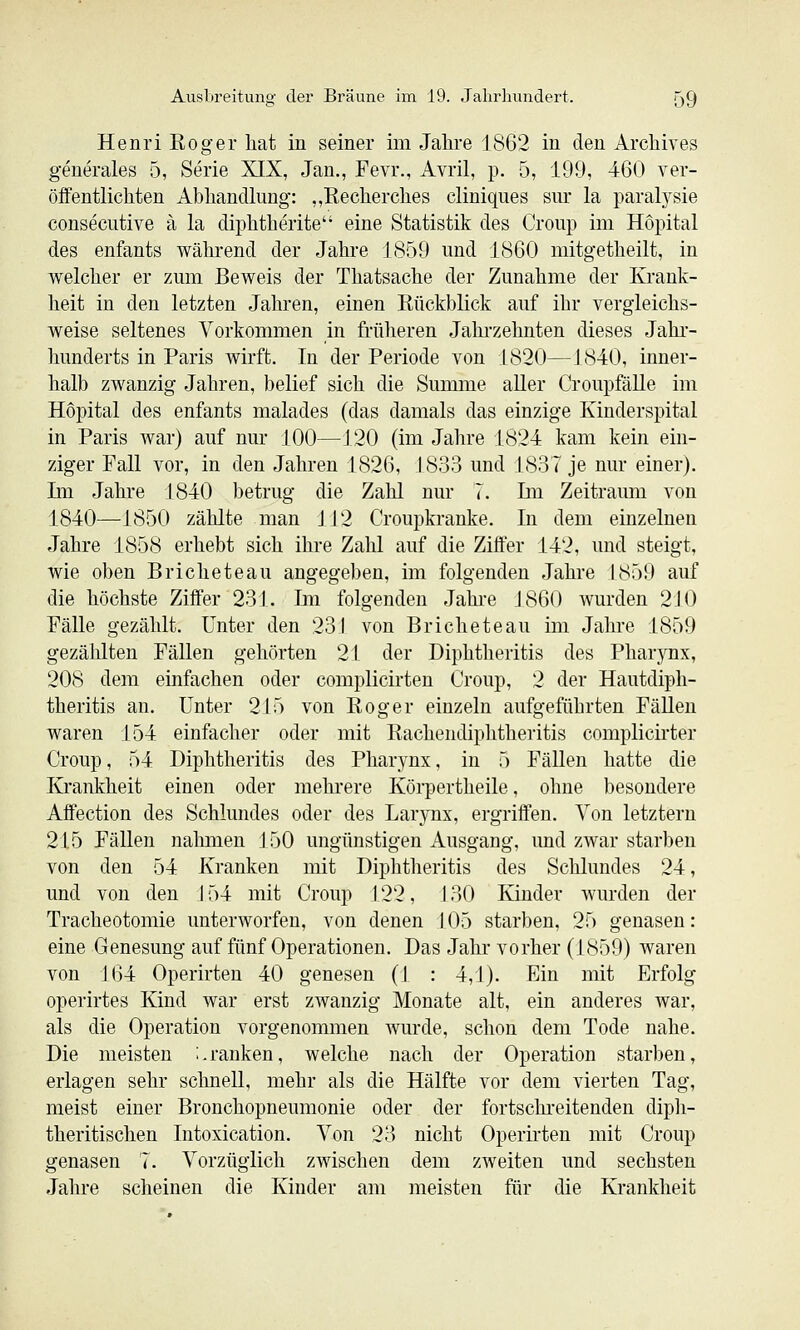 Henri Eoger hat in seiner im Jahre 1862 in den Archives generales 5, Serie XIX, Jan., Fevr., Avril, p. 5, 199, 460 ver- öffentlichten Abhandlung: ,,Recherches cliniques sur la paratysie conseciitive ä la diphtherite eine Statistik des Croup im Hopital des enfants während der Jahre 1859 und 1860 mitgetheilt, in welcher er zum Beweis der Thatsache der Zunahme der Krank- heit in den letzten Jahren, einen Rückblick auf ihr vergleichs- weise seltenes Vorkommen in früheren Jahrzehnten dieses Jahr- hunderts in Paris wirft. In der Periode von 1820—1840, inner- halb zwanzig Jahren, belief sich die Summe aUer Croupfälle im Hopital des enfants malades (das damals das einzige Kinderspital in Paris war) auf nur 100—120 (im Jahre 1824 kam kein ein- ziger Fall vor, in den Jahren 1826, 1833 und 1837 je nur einer), Ln Jahre 1840 betrug die Zahl nur 7. Im Zeitraum von 1840—1850 zählte man 112 Croupkranke. In dem einzelnen Jahre 1858 erhebt sich ihre Zahl auf die Ziffer 142, und steigt, wie oben Bricheteau angegeben, im folgenden Jahre 1859 auf die höchste Ziffer 231. Im folgenden Jahi-e 1860 wurden 2J0 Fälle gezählt. Unter den 231 von Bricheteau im Jahre 1859 gezählten Fällen gehörten 21 der Diphtheritis des Pharynx, 208 dem einfachen oder complicirten Croup, 2 der Hautdiph- theritis an. Unter 215 von Roger einzeln aufgeführten FäUen waren 154 einfacher oder mit Rachendiphtheritis complicirter Croup, 54 Diphtheritis des Phar3'nx, in 5 Fällen hatte die Krankheit einen oder mehrere Köipertheile, ohne besondere Affection des Schlundes oder des Larynx, ergriffen. Von letztern 215 Fällen nahmen J 50 ungünstigen Ausgang, und zwar starben von den 54 Kranken mit Diphtheritis des Schlundes 24, und von den 154 mit Croup 122, 130 Kinder wurden der Tracheotomie unterworfen, von denen 105 starben, 25 genasen: eine Genesung auf fünf Operationen. Das Jahr vorher (1859) waren von 164 Operirten 40 genesen (J : 4,1). Ein mit Erfolg operirtes Kind war erst zwanzig Monate alt, ein anderes war, als die Operation vorgenommen wurde, schon dem Tode nahe. Die meisten ;.ranken, welche nach der Operation starben, erlagen sehr schnell, mehr als die Hälfte vor dem vierten Tag, meist einer Bronchopneumonie oder der fortschreitenden diph- theritischen Intoxication. Von 23 nicht Operirten mit Croup genasen 7. Vorzüglich zwischen dem zweiten und sechsten Jahre scheinen die Kinder am meisten für die Krankheit