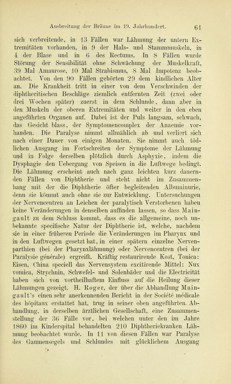 sich verbreitende, in 13 Fällen war Lähmung der untern Ex- tremitäten vorhanden, in 9 der Hals- und Stammmuskeln, in 4 der Blase und in 6 des Eectums. In (S Fällen wurde Störung der Sensibilität ohne Schwächung der Muskelkraft, 39 Mal Amaurose, 10 Mal Strabismus, S Mal Impotenz beob- achtet. Von den 90 Fällen gehörten 29 dem kindlichen Alter an. Die Krankheit tritt in einer von dem Verschwinden der diphtheritischen Beschläge ziemlich entfernten Zeit (zwei oder drei Vv-^ochen später) zuerst in dem Schlünde, dann aber in den Muskeln der oberen Extremitäten und weiter in den eben angeführten Organen auf. Dabei ist der Puls langsam, schwach, das Gesicht blass, der Symptomencomplex der Anaemie vor- handen. Die Paralyse nimmt allmählich ab und verliert sich nach einer Dauer von einigen Monaten. Sie nimmt auch töd- lichen Ausgang im Fortschreiten der Symptome der Lähmung und in Folge derselben plötzlich durch Asi)hyxie, indem die Dysphagie den üebergang von Speisen in die Luftwege bedingt. Die Lähmung erscheint auch nach ganz leichten Imrz dauern- den Fällen von Diphtherie und steht nicht im Zusammen- hang mit der die Diphtherie öfter begleitenden Albuminurie, denn sie kömmt auch ohne sie zur Entwicklung. Untersuchungen der Nervencentren an Leichen der paralytisch Verstorbenen haben keine Veränderungen in denselben auffinden lassen, so dass Main- gault zu dem Schluss kommt, dass es die allgemeine, noch un- bekannte specifische Natur der Diphtherie ist, welche, nachdem sie in einer früheren Periode die Veränderungen im Pharynx und in den Luftwegen gesetzt hat, in einer spätem einzelne Nerven- parthien (bei der Pharynxlähmung) oder Nervencentren (bei der Paralysie generale) ergreift. Kräftig restaurirende Kost, Tonica: Eisen, China speciell das Nervensystem excitirende Mittel: Nux vomica, Strychnin, Schwefel- und Solenbäder und die Electricität haben sich von vortheilhaftem Einfluss auf die Heilung dieser Lähmungen gezeigt. H. Roger, der über die Abhandlung Main- gault's einen sehr anerkennenden Bericht in der Societe medicale des hopitaux erstattet hat, trug in seiner oben angeführten Ab- handlung, in derselben ärztlichen Gesellschaft, eine Zusammen- stellung der 36 Fälle vor, bei welchen unter den im Jahre 1860 im Kinderspital behandelten 2J0 Diphtheriela'anken Läh- mung beobachtet wurde. In 11 von diesen Fällen war Paralyse des Gaumensegels und Schlundes mit glücklichem Ausgang