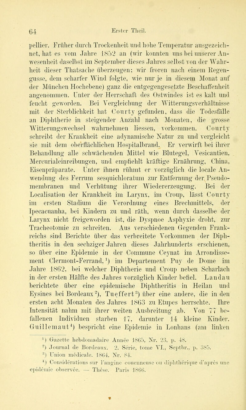 pellier. Früher durcli Trockenheit und hohe Temperatur ausgezeich- net, hat es vom Jahre J 8r32 an (wir konnten uns bei unserer An- wesenheit daselbst im September dieses Jahres sell)st von der Wahr- heit dieser Thatsache überzeugen; wir froren nach einem Eegen- gusse, dem scharfer Wind folgte, wie nur je in diesem Monat auf der München Hochebene) ganz die entgegengesetzte Beschaffenheit angenommen. Unter der Herrschaft des Ostwindes ist es kalt und feucht geworden. Bei Yergieichung der Witterungsverhältnisse mit der Sterblichkeit hat Courty gefunden, dass die Todesfälle an Diphtherie in steigender Anzahl nach Monaten, die grosse WitterungsAvechsel wahrnehmen Hessen, vorkommen. Court} schi'eibt der Krankheit eine adynamische Natur zu und vergleicht sie mit dem oberflächlichen Hospitalbrand. Er verwirft bei ihrer Behandlung alle schwächenden Mittel wie Blutegel, Vesicantien, Mercurialeinreibungen, und empfiehlt kräftige Ernährung, China, Eisenpräparate. Unter ihnen rühmt er vorzüglich die locale An- Avendung des Ferrum sesquichloratum zur Entfernung der Pseudo- membranen und Verhütung ihrer Wiedererzeugung. Bei der Localisation der Krankheit im Larynx, im Croup, lässt Courty im ersten Stadium die Verordnung eines Brechmittels, der Ipecacuanha, bei Kindern zu und räth, wenn durch dasselbe der Larynx nicht freigeworden ist, die Dj^spnoe Asphyxie di'oht, zur Tracheotomie zu schreiten. Aus verschiedenen Gegenden Frank- reichs sind Berichte über das verbreitete Vorkommen der Diph- theritis in den sechziger Jahren dieses Jahrhunderts erschienen, so über eine Epidemie in der Commune Ceynat im Arrondisse- ment Clermont-Ferrand, ^) im Departement Puy de Dome im Jahre 1862, bei welcher Diphtherie und Croup neben Scharlach in der ersten Hälfte des Jahres vorzüglich Kinder befiel. Landau berichtete über eine epidemische Diphtheritis in Heilan und Eysines bei Bordeaux-), Tueffert'^) über eine andere, die in den ersten acht Monaten des Jalu'es 1863 zu Etupes herrschte. Ihi-e Intensität nalmi mit ihrer weiten Ausbreitung ab. Von 77 be- fallenen Individuen starben [7, darunter 14 kleine Kinder. Guillemaut^) bespricht eine Epidemie in Lonhans (am linken 1) G-azette liebdomadaire Annee 1865, Nr. 23, p. 48. -) Jom-nal de Bordeaux. 2. Serie, tome VI., Septbr., p. 885. ^) Union medicale. 1864. Nr. 84. ■^) Considerations sur Tangine couenneuse oii diplitlieriqne d'apres nne