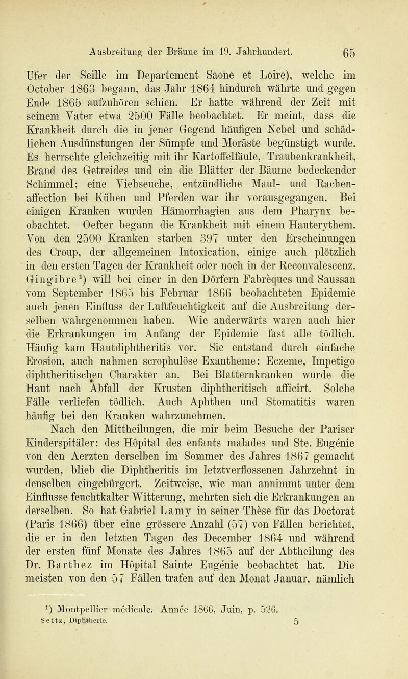 LTer der Seille im Departement Saone et Loire), welclie im October 1863 begann, das Jahr 1864 liindurcli wähi-te und gegen Ende 1865 aufzuhören schien. Er hatte Avährend der Zeit mit seinem Vater etwa 2500 Fälle beobachtet. Er meint, dass die Krankheit durch die in jener Gegend häufigen Nebel und schäd- lichen Ausdünstungen der Sümpfe und Moräste begünstigt wurde. Es herrschte gleichzeitig mit ihr Kartofifelfäule, Traubenkrankheit, Brand des Getreides und ein die Blätter der Bämiie bedeckender Schimmel; eine Viehseuche, entzündliche Maul- und Kachen- affection bei Kühen und Pferden war ilu- vorausgegangen. Bei einigen lü'anken wurden Hämorrhagien aus dem Pharynx be- obachtet. Oefter begann die Krankheit mit einem Hauterythem. Von den 2500 Kranken starben 897 unter den Erscheinungen des Croup, der allgemeinen Intoxication, einige auch plötzlich in den ersten Tagen der Krankheit oder noch in der Beconvalescenz. Gingibre^) wiU bei einer in den Dörfern Fabreques und Saussan vom September 1865 bis Februar 1866 beol)achteten Epidemie auch jenen Einfluss der Luftfeuchtigkeit auf die Ausbreitung der- selben wahi'genommen haben. Wie anderwärts waren auch hier die Erkrankungen im Anfang der Epidemie fast alle tödlich. Häufig kam Hautdiphtheritis vor. Sie entstand durch einfache Erosion, auch nahmen scrophulöse Exantheme: Eczeme, Impetigo diphtheritischen Charakter an. Bei Blatternkranken wurde die Haut nach Abfall der Krusten diphtheritisch aflPicirt. Solche Fälle verliefen tödlich. Auch Aphthen und Stomatitis waren häufig bei den Kranken wahrzunehmen. Nach den Mittheiluugen, die mir beim Besuche der Pariser Kinderspitäler: des Hopital des enfants malades und Ste. Eugenie von den Aerzten derselben im Sommer des Jahi-es 1867 gemacht wurden, blieb die Diphtheritis im letztverflossenen Jahrzehnt in denselben eingebürgert. Zeitweise, wie man anninmit unter dem Einflüsse feuchtkalter Witterung, mehi'ten sich die Erkrankungen an derselben. So hat Gabriel Lamy in seiner These für das Doctorat (Paris 1866) über eine grössere Anzahl (57) von Fällen berichtet, die er in den letzten Tagen des December 1864 und während der ersten fünf Monate des Jahres 1865 auf der Abtheilung des Dr. Barthez im Hopital Sainte Eugenie beobachtet hat. Die meisten von den 57 Fällen trafen auf den Monat Januar, nämlich ^) Montpellier medicale. Annee 1866, Juin, p. 526. S e i t z, Diphtherie. 5