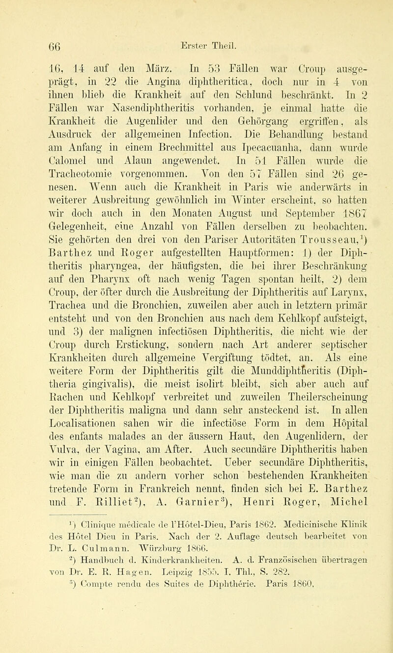 16, 14 auf den März. In 53 Fällen war Croup ausge- prägt, in 22 die Angina diphtheritica, doch nur in -i von ihnen blieb die Krankheit auf den Schlund beschränkt. In 2 Fällen war Nasendiphtheritis vorhanden, je einmal hatte die Krankheit die Augenlider und den Gehörgang ergriffen, als Ausdruck der allgemeinen Infection. Die Behandlung bestand am Anfang in einem Brechmittel aus Ipecacuanha, dann wurde Calomel und Alaun angewendet. In 51 Fällen wurde die Tracheotomie vorgenommen. Von den 57 Fällen sind 26 ge- nesen. Wenn auch die Krankheit in Paris wie anderwärts in weiterer Ausbreitung geAvöhnlich im Winter erscheint, so hatten wir doch auch in den Monaten August und September 1867 Gelegenheit, eine Anzahl von Fällen derselben zu ])eobachten. Sie gehörten den drei von den Pariser Autoritäten Trousseau,^) Barthez und Roger aufgestellten Hauptformen: 1) der Diph- theritis pharyngea, der häufigsten, die bei ilu-er Beschränlmng auf den Pharj^nx oft nach wenig Tagen spontan heilt, 2) dem Croup, der öfter durch die Ausbreitung der Diphtheritis auf Laryns, Trachea und die Bronchien, zuweilen aber auch in letztern primär entsteht und von den Bronchien aus nach dem Kehlkopf aufsteigt, und 3) der malignen infectiösen Diphtheritis, die nicht wie der Croup durch Erstickung, sondern nach Art anderer septischer Krankheiten durch allgemeine Vergiftung tödtet, an. Als eine weitere Form der Diphtheritis gilt die Munddiphtlieritis (Diph- theria gingivalis), die meist isolirt bleibt, sich aber auch auf Rachen und Kehlkopf verbreitet und zuweilen Theilersch einung der Diphtheritis maligna und dann sehr ansteckend ist. In allen Localisationen sahen wir die infectiöse Form in dem Hopital des enfants malades an der äussern Haut, den Augenlidern, der Vulva, der Vagina, am After. Auch secundäre Diphtheritis haben wir in einigen Fällen beobachtet. Ueber secundäre Diphtheritis, wie man die zu andern vorher schon bestehenden Krankheiten tretende Form in Frankreich nennt, finden sich bei E. Barthez und F. Rilliet), A. Garnier'^), Henri Roger, Michel ^} Clinique medicale de l'Hotel-Dieu, Paris 1862. Medicinische Klinik des Hotel Dieu in Paris. Nach der 2. Auflage deutsch bearbeitet von Dr. L. Culmann. Würzburg 1866. -) Handbuch d. Kiiiderkranklieiteu. A. d. Französischen übertragen von Dr. E. R. Hagen. Leipzig 1850. I. Thl., S. 282. •) Conipte rendu des Suites de Diphtherie. Paris 1860.