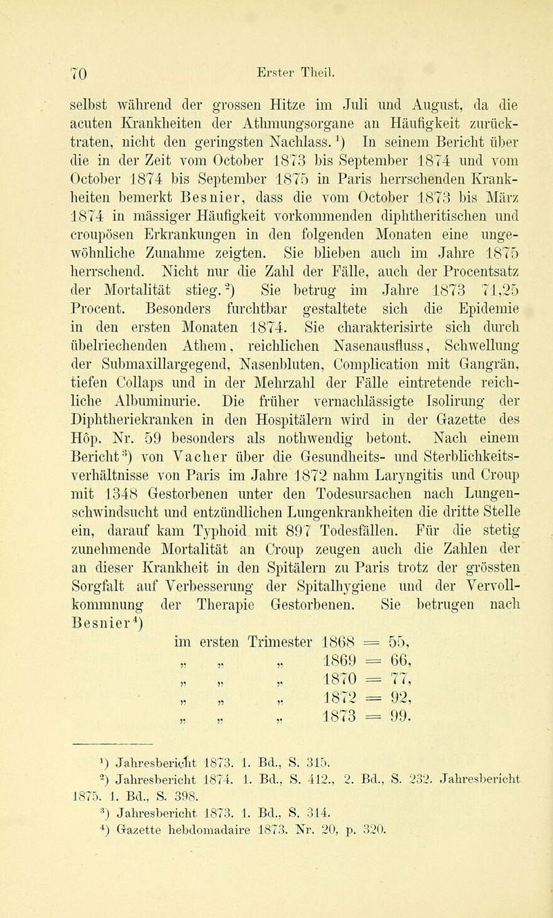 selbst während der grossen Hitze im Juli und August, da die acuten Krankheiten der Athmungsorgane an Häufigkeit zurück- traten, nicht den geringsten Nachlass. ^) In seinem Bericht über die in der Zeit vom October 1873 bis September 1874 und vom October 1874 bis September 1875 in Paris herrschenden Krank- heiten bemerkt Besnier, dass die vom October 1873 bis März 1874 in massiger Häufigkeit vorkommenden diphtheritischen und croupösen Erkrankungen in den folgenden Monaten eine unge- wöhnliche Zunahme zeigten. Sie blieben auch im Jahi-e 1875 herrschend. Nicht nur die Zahl der Fälle, auch der Procentsatz der Mortalität stieg.-) Sie betrug im Jahre 1873 71,25 Procent. Besonders furchtbar gestaltete sich die Epidemie in den ersten Monaten 1874. Sie charakterisirte sich durch übelriechenden Athem, reiclilichen Nasenausfluss, Schwellung der Submaxillargegend, Nasenbluten, Complication mit Gangrän, tiefen Collaps und in der Mehrzahl der Fälle eintretende reich- liche Albuminurie. Die früher vernachlässigte Isolirung der Diphtheriekranken in den Hospitälern wird in der Gazette des Hop. Nr, 59 besonders als nothwendig betont. Nach einem Bericht) von Vacher über die Gesundheits- und Sterblichkeits- verhältnisse von Paris im Jahre 1872 nahm Laryngitis und Croup mit 1348 Gestorbenen unter den Todesursachen nach Lungen- schwindsucht und entzündlichen Lungenkrankheiten die dritte Stelle ein, darauf kam Typhoid mit 897 Todesfällen. Für die stetig zunehmende Mortalität an Croup zeugen auch die Zahlen der an dieser Krankheit in den Spitälern zu Paris trotz der grössten Sorgfalt auf Verbesserung der Spitalhygiene und der Vervoll- kommnung der Therapie Gestorbenen. Sie betrugen nach Besnier^) im ersten Trimester 1868 == 55, „ „ „ 1869 = 66, 1870 = 77, ,, „ „ 1872 = 92, 1873 = 99. 1) Jahresberiolit 1873. 1. Bd., S. 315. 2) Jahresbericht 1874. 1. Bd., S. 412., 2. Bd., S. 232. Jahresbericht 1875. 1. Bd., S. 398. ■^) Jahresbericht 1873. 1. Bd., S. 314. •1) Gazette hebdomadaire 1873. Nr. 20, p. 320.