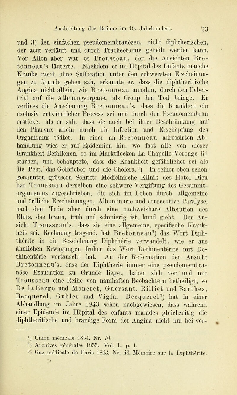 und 3) den einfachen pseudomembranösen, nicht diphtherischen, der acut verläuft und durch Tracheotomie geheilt werden kann. Vor Allen aber war es Trousseau, der die Ansichten Bre- tonneau's läuterte. Nachdem er im Hopital des Enfants manche Kranke rasch ohne Suffocation unter den schwersten Erscheinun- gen zu Grunde gehen sah, erkannte er, dass die diphtheritische Angina nicht allein, wie Bretonneau annahm, durch den üeber- tritt auf die Athmungsorgane, als Croup den Tod bringe. Er verliess die Anschauung Bretonneau's, dass die Krankheit ein exclusiv entzündlicher Process sei und durch den Pseudomembran ersticke, als er sah, dass sie auch bei ihrer Beschränkung auf den Pharynx allein durch die Infectiou und Erschöpfung des Organismus tödtet. In einer an Bretonneau adressirten Ab- handlung wies er auf Epidemien hin, wo fast alle von dieser Krankheit Befallenen, so im Marktflecken La Chapelle-Veronge 61 starben, und behauptete, dass die Krankheit gefährlicher sei als die Pest, das Gelbfieber und die Cholera. ^) In seiner oben schon genannten grössern Schrift: Medicinische Klinik des Hotel Dieu hat Trousseau derselben eine schwere Vergiftung des Gesammt- organismus zugeschrieben, die sich im Leben durch allgemeine und örtliche Erscheinungen, Albimiinurie und consecutive Paralyse, nach dem Tode aber dm-ch eine nachweisbare Alteration des Bluts, das braun, trüb und schmierig ist, kund giebt. Der An- sicht Trousseau's, dass sie eine allgemeine, specifische Krank- heit sei, Kechnung tragend, hat Bretonneau-) das Wort Diph- therite in die Bezeichnung Diphtherie verAvandelt, wie er aus ähnlichen Erwägungen früher das Wort Dothinenterite mit Do- thinenterie vertauscht hat. An der Keformation der Ansicht Bretonneau's, dass der Diphtherie iimiier eine pseudomembra- nöse Exsudation zu Grunde liege, haben sich vor und mit Trousseau eine Reihe von namhaften Beobachtern betheiligt, so De la Berge und Moneret, Guersant, Rilliet undBarthez, Becquerel, Gubler und Vigla. Becquerel'^) hat in einer Abhandlung im Jahre 1843 schon nachgewiesen, dass während einer Epidemie im Hopital des enfants malades gleichzeitig die diphtheritische und brandige Form der Angina nicht nur bei ver- ^) Union medicale J854. Nr. 70. ^) Archives generales 1855. Vol. I., p. 1. *) Gaz. medicale de Paris 1843. Nr. 43. Memoire sur la Diphtherite.