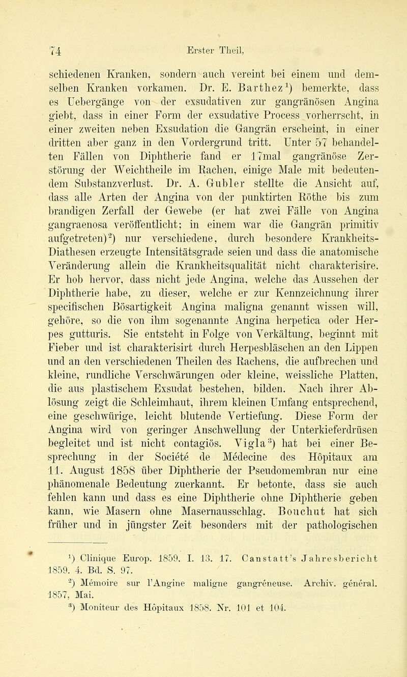 scMedenen Kranken, sondern auch vereint bei einem und dem- selben Kranken vorkamen. Dr. E. Barthez^) bemerkte, dass es Uebergänge von der exsudativen zur gangränösen Angina giebt, dass in einer Form der exsudative Process vorherrscht, in einer ZAveiten neben Exsudation die Gangrän erscheint, in einer di'itten aber ganz in den Vordergrund tritt. Unter 57 behandel- ten Fällen von Diphtherie fand er 17mal gangränöse Zer- störung der Weichtheile im Eachen, einige Male mit bedeuten- dem Substanzverlust. Dr. A. Gubler stellte die Ansicht auf, dass alle Arten der Angina von der punktirten Eöthe bis zum brandigen Zerfall der Gewebe (er hat zwei Fälle von Angina gangraenosa veröffentlicht; in einem war die Gangrän prünitiv aufgetreten)-) nur verschiedene, durch besondere Krankheits- Diathesen erzeugte Intensitätsgrade seien und dass die anatomische Yeränderung allein die Krankheitsqualität nicht charakterisire. Er hob hervor, dass nicht jede Angina, welche das Aussehen der Diphtherie habe, zu dieser, welche er zur Kennzeichnung ihrer specifischen Bösartigkeit Angina maligna genannt wissen will, gehöre, so die von ihm sogenannte Angina herpetica oder Her- pes gutturis. Sie entsteht in Folge von Yerkältung, beginnt mit Fieber und ist charakterisirt durch Herpesbläschen an den Lippen und an den verschiedenen Theilen des Rachens, die aufbrechen und kleine, rundliche Verschwärungen oder kleine, weissliche Platten, die aus plastischem Exsudat bestehen, bilden. Nach ihi'er Ab- lösung zeigt die Schleimhaut, ihrem kleinen Umfang entsprechend, eine geschwürige, leicht blutende Vertiefung. Diese Form der Angina wird von geringer Anschwellung der Unterkieferdrüsen begleitet und ist nicht contagiös. Vigla'^) hat bei einer Be- sprechung in der Societe de Medecine des Hopitaux am 11. August 1858 über Diphtherie der Pseudomembran nm* eine phänomenale Bedeutung zuerkannt. Er betonte, dass sie auch fehlen kann und dass es eine Diphtherie ohne Dii3htherie geben kann, wie Masern ohne Masernausschlag. Bonchut hat sich früher und in jüngster Zeit besonders mit der pathologischen ^) Clinique Europ. 1859. I. 13. 17. Canstatt's Jahresbericlit 1859. 4. Bd. S. 97. ^) Memoire sur 1'Angine maligne gangreneuse. Archiv, general. 1857, Mai. ä) Monitem' des Hopitaux 1858. Nr. 101 et 104