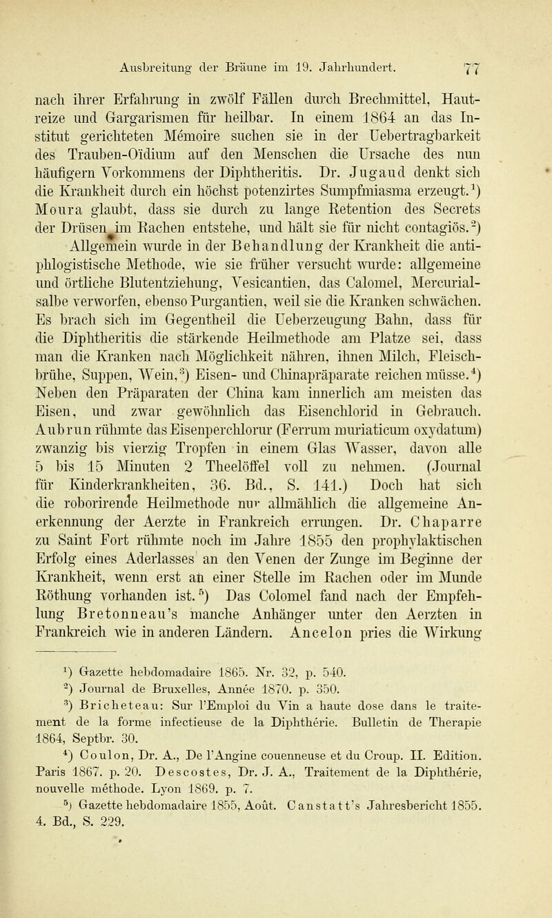 nach ihrer Erfahrung in zwölf Fällen durch Brechmittel, Haut- reize und Gargarismen für heilbar. In einem 1864 an das In- stitut gerichteten Memoire suchen sie in der Uebertragbarkeit des Trauben-Oidium auf den Menschen die Ursache des nun häufigem Vorkommens der Diphtheritis. Dr. Jugaud denkt sich die Krankheit durch ein höchst potenzirtes Simipfmiasma erzeugt.^) Moura glaubt, dass sie durch zu lange Eetention des Secrets der Drüsen im Kachen entstehe, und hält sie für nicht contagiös. -) Allgemein wurde in der Behandlung der Ki'ankheit die anti- phlogistische Methode, wie sie früher versucht wurde: allgemeine und örtliche Blutentziehimg, Vesicantien, das Calomel, Mercurial- salbe verworfen, ebenso Purgantien, weil sie die Kranken schwächen. Es brach sich im Gegentheil die üeberzeugung Bahn, dass für die Diphtheritis die stärkende Heilmethode am Platze sei, dass man die Kranken nach Möglichkeit nähren, ihnen Milch, Fleisch- brühe, Suppen, Wein,'^) Eisen- und Chinapräparate reichen müsse. ^) Neben den Präparaten der China kam innerlich am meisten das Eisen, und zwar gewöhnlich das Eisenchlorid in Gebrauch. Aubrun rühmte das Eisenperchlorur (Ferrum muriaticum oxydatum) zwanzig bis vierzig Tropfen in einem Glas Wasser, davon alle 5 bis 15 Minuten 2 Theelöflfel voll zu nehmen. (Journal für Kinderkrankheiten, 36. Bd., S. 141.) Doch hat sich die roborirende Heilmethode nm- allmählich die allgemeine An- erkennung der Aerzte in Franki-eich errmigen. Dr. Chaparre zu Saint Fort rühmte noch im Jahre 1855 den prophylaktischen Erfolg eines Aderlasses an den Venen der Zunge im Beginne der Krankheit, wenn erst aji einer Stelle im Rachen oder im Munde Eöthung vorhanden ist. '^) Das Colomel fand nach der Empfeh- lung Bretonneau's manche Anhänger unter den Aerzten in Frankreich wie in anderen Ländern. Ancelon pries die Wirkung 1) Gazette hebdomadaire 1865. Nr. 32, p. 540. ^) Journal de Bruxelles, Annee 1870. p. 350. ) Bricheteau: Sur l'Emploi du Vin a haute dose dans le traite- ment de la forme infectieuse de la Diphtherie. Bulletin de Therapie 1864, Septbr. 30. *) Coulon, Dr. A., De 1'Angine couenneuse et du Croup. IL Edition. Paris 1867. p. 20. Descostes, Dr. J. A., Traitement de la Diphtherie, nouvelle methode. Lyon 1869. p. 7. ^j Gazette hebdomadaire 1855, Aoüt. Canstatt's Jahresbericht 1855. 4. Bd., S. 229.