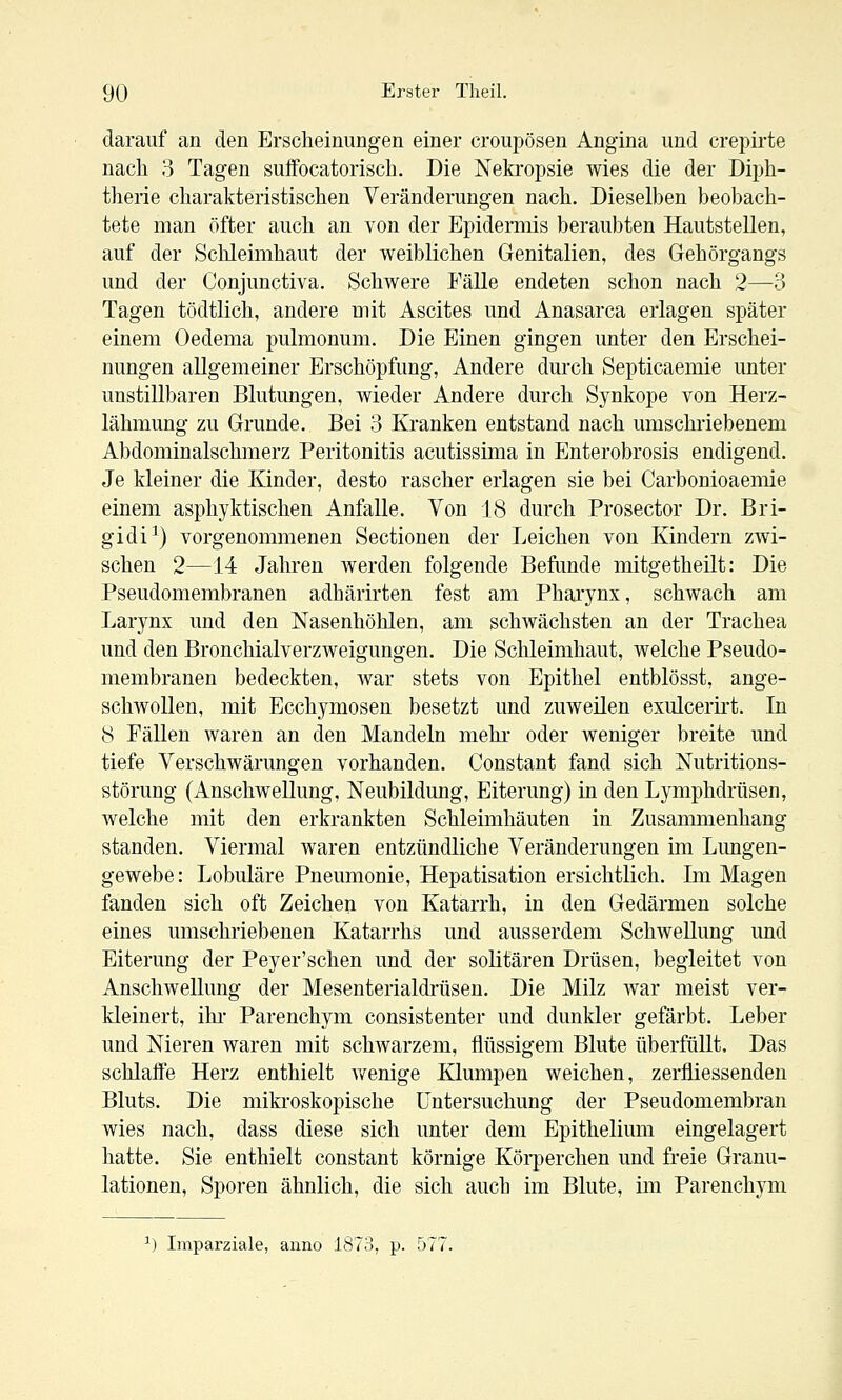 darauf an den Erscheinungen einer croupösen Angina und crepirte nach 3 Tagen suffocatorisch. Die Nekropsie wies die der Diph- therie charakteristischen Veränderungen nach. Dieselben beobach- tete man öfter auch an von der Epideraiis beraubten Hautstellen, auf der Schleimhaut der weiblichen Genitalien, des Gehörgangs und der Conjunctiva. Schwere Fälle endeten schon nach 2—3 Tagen tödtlich, andere mit Ascites und Anasarca erlagen später einem Oedema pulmonum. Die Einen gingen unter den Erschei- nungen allgemeiner Erschöpfung, Andere durch Septicaemie unter unstillbaren Blutungen, wieder Andere durch Synkope von Herz- lähmung zu Grunde. Bei 3 Kranken entstand nach umschi'iebenem Abdominalschmerz Peritonitis acutissima in Enterobrosis endigend. Je kleiner die lünder, desto rascher erlagen sie bei Carbonioaemie einem asphyktischen Anfalle. Von 18 durch Prosector Dr. Bri- gidi^) vorgenommenen Sectionen der Leichen von Kindern zwi- schen 2—14 Jahren werden folgende Befunde mitgetheilt: Die Pseudomembranen adhärirten fest am Pharynx, schwach am Larynx und den Nasenhöhlen, am schwächsten an der Trachea und den Bronchialverzweigungen. Die Schleimhaut, welche Pseudo- membranen bedeckten, war stets von Epithel entblösst, ange- scliAvollen, mit Ecchymosen besetzt und zuweilen exulcerirt. In 8 Fällen waren an den Mandeln mehr- oder weniger breite und tiefe Verschwärungen vorhanden. Constant fand sich Nutritions- störung (Anschwellung, Neubildung, Eiterung) in den Lymphdrüsen, welche mit den erkrankten Schleimhäuten in Zusammenhang standen. Viermal waren entzündliche Veränderungen im Lungen- gewebe: Lobuläre Pneumonie, Hepatisation ersichtlich. Im Magen fanden sich oft Zeichen von Katarrh, in den Gedärmen solche eines umschriebenen Katarrhs und ausserdem Schwellung und Eiterung der Peyer'schen und der solitären Drüsen, begleitet von Anschwellung der Mesenterialdrüsen. Die Milz war meist ver- kleinert, ihr Parenchym consistenter und dunkler gefärbt. Leber und Nieren waren mit schwarzem, flüssigem Blute überfüllt. Das schlaffe Herz enthielt wenige Klumpen weichen, zerfliessenden Bluts. Die miki'oskopische Untersuchung der Pseudomembran wies nach, dass diese sich unter dem Epithelium eingelagert hatte. Sie enthielt constant körnige Köi-perchen und freie Granu- lationen, Sporen ähnlich, die sich auch im Blute, im Parenchym ^) Imparziale, anno 1873, p. 577.