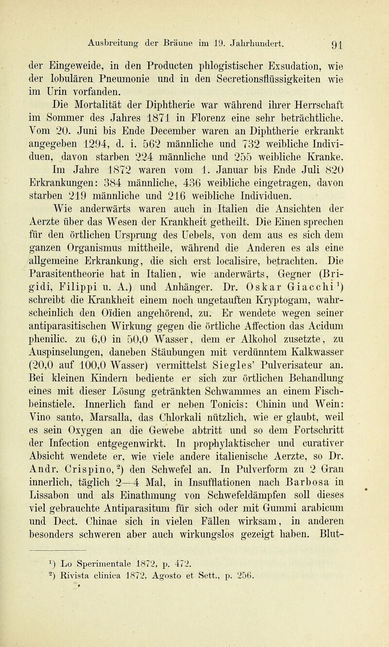 der Eingeweide, in den Producten phlogistischer Exsudation, wie der lobulären Pneumonie und in den Secretionsflüssigkeiten wie im Urin vorfanden. Die Mortalität der Diphtherie war während ihi-er Herrschaft im Sommer des Jahres 1871 in Florenz eine sehr beträchtliche. Vom 20. Juni bis Ende December waren an Diphtherie erkrankt angegeben 1294, d. i. 562 männliche und 732 weibliche Indivi- duen, davon starben 224 männliche und 255 weibliche Kranke. Im Jahre 1872 waren vom 1. Januar bis Ende Juli 820 Erkrankungen: 384 männliche, 436 weibliche eingetragen, davon starben 219 männliche und 216 weibliche Individuen. Wie anderwärts waren auch in Italien die Ansichten der Aerzte über das Wesen der Krankheit getheilt. Die Einen sprechen für den örtlichen Ursprung des Uebels, von dem aus es sich dem ganzen Organismus mittheile, während die Anderen es als eine allgemeine Erkrankung, die sich erst localisire, betrachten. Die Parasitentheorie hat in Italien, wie anderwärts, Gegner (Bri- gidi, Filippi u. A.) und Anhänger. Dr. Oskar Giacchi^) schreibt die Krankheit einem noch ungetauften Kryptogam, wahr- scheinlich den Oidien angehörend, zu. Er wendete wegen seiner antiparasitischen Wirkung gegen die örtliche Affection das Acidimi phenilic. zu 6,0 in 50,0 Wasser, dem er Alkohol zusetzte, zu Auspinselungen, daneben Stäubungen mit verdünntem Kalkwasser (20,0 auf 100,0 Wasser) vermittelst Siegles' Pulverisateur an. Bei kleinen Kindern bediente er sich zur örtlichen Behandlung eines mit dieser Lösung getränkten Schwammes an einem Fisch- beinstiele. Innerlich fand er neben Tonicis: Chinin und Wein: Vino Santo, Marsalla, das Chlorkali nützlich, wie er glaubt, weil es sein Oxygen an die Gewebe abtritt und so dem Fortschi'itt der Infection entgegenwirkt. In proph3daktischer und cm*ativer Absicht wendete er, wie viele andere italienische Aerzte, so Dr. Andr. Crispino,-) den Schwefel an. In Pulverform zu 2 Gran innerlich, täglich 2—4 Mal, in Insuftiationen nach Barbosa in Lissabon und als Einathmung von SchAvefeldämpfen soll dieses viel gebrauchte Antiparasitum für sich oder mit Gummi arabicmn und Dect. Chinae sich in vielen FäUen Avirksam, in anderen besonders schweren aber auch wirkungslos gezeigt haben. Blut- ^) Lo Sperimentale 1872, p. 472.