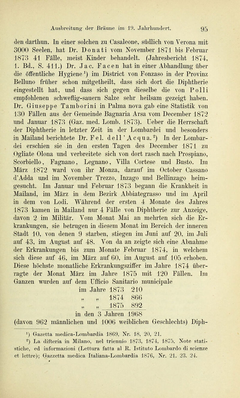 den dartliun. In einer solchen zu Casaleone, südlich von Verona mit 3000 Seelen, hat Dr. Donati vom November 1871 bis Februar 1873 41 Fälle, meist Kinder behandelt. (Jahresbericht 1874, 1. Bd., S. 411.) Dr. Jac. Facen hat in einer Abhandlung über die Öffentliche Hygiene ^) im District von Fonzaso in der Provinz Belluno früher schon mitgetheilt, dass sich dort die Diphtherie eingestellt hat, und dass sich gegen dieselbe die von Polli empfohlenen schweflig-sauern Salze sehr heilsam gezeigt haben. Dr. Giuseppe Tamborini in Palma nova gab eine Statistik von 130 Fällen aus der Gemeinde Bagnaria Arsa vom December 1872 und Januar 1873 (Gaz. med. Lomb. 1873). üeber die Herrschaft der Diphtherie in letzter Zeit in der Lombardei imd besonders in Mailand berichtete Dr. F e 1. d e 11' A c q u a. -) In der Lombar- dei erschien sie in den ersten Tagen des December 1871 zu Ogliate Olona und verbreitete sich von dort rasch nach Prospiano, Scorbiello, Fagnano, Legnano, Villa Cortese und Busto. Im März 1872 ward von ihr Monza, darauf im October Cassano d'Adda und im November Trezzo, Inzago und Bellinzago heim- gesucht. Im Januar und Februar 1873 begann die Krankheit in Mailand, im März in dem Bezirk Abbiategrasso und im April in dem von Lodi. Während der ersten 4 Monate des Jahres 1873 kamen in Mailand nur 4 Fälle von Diphtherie zur Anzeige, davon 2 im Militär. Vom Monat Mai an mehi'ten sich die Er- krankungen, sie betrugen in diesem Monat im Bereich der inneren Stadt 10, von denen 9 starben, stiegen im Juni auf 20, im Juli auf 43, im August auf 48. Von da an zeigte sich eine Abnahme der Erkrankungen bis zum Monate Februar 1874, in welchem sich diese auf 46, im März auf 60, im August auf 105 erhoben. Diese höchste monatliche Erki-ankungsziffer im Jahre 1874 über- ragte der Monat März im Jahre 1875 mit J20 Fällen. Im Ganzen wurden auf dem Ufficio Sanitario municipale im Jahi-e 1873 210 „ „ 1874 866 „ „ 1875 892 in den 3 Jahren 1968 (davon 962 männlichen und J006 weiblichen Geschlechts) Diph- 1) Gazetta medica-Lombardia 1869, Nr. 18, 20, 21. ^) La difteria in Milano, nel triennio 1873, 1874, 1875. Note stati- stiche, ed informazioni (Lettura fatta al E. Istituto Lombardo di scienze et lettre); Gazzetta medica Italiana-Lombardia 1876, Nr. 21. 23. 24.