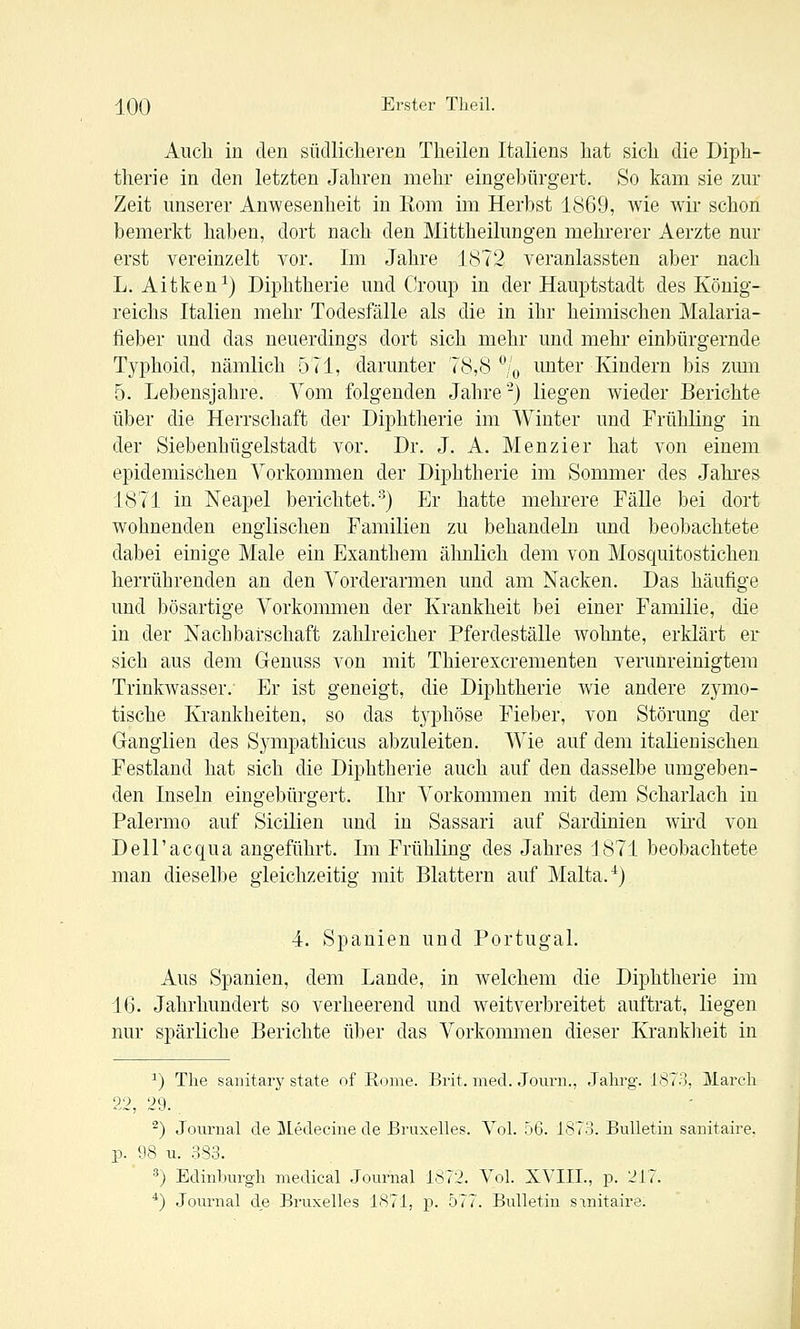 Auch in den südlicheren Theilen Italiens hat sich die Diph- therie in den letzten Jahren mehr eingebürgert. So kam sie zur Zeit unserer Anwesenheit in Eom im Herbst 1869, wie wir schon bemerkt haben, dort nach den Mittheilungen mehrerer Aerzte nur erst vereinzelt vor. Im Jahre 1872 veranlassten aber nach L. Aitken^) Diphtherie und Croup in der Hauptstadt des König- reichs Italien mehr Todesfälle als die in ihr heimischen Malaria- lieber und das neuerdings dort sich mehr und mehr einbürgernde Typhoid, nämlich 571, darunter 78,8% imter Kindern bis zmn 5. Lebensjahre. Vom folgenden Jahre-) liegen wieder Berichte über die Herrschaft der Diphtherie im Winter und Frühling in der Siebenhügelstadt vor. Dr. J. A. Menzier hat von einem epidemischen Vorkommen der Diphtherie im Sommer des Jahi-es 1871 in Neapel berichtet.') Er hatte mehrere Fälle bei dort wohnenden englischen Familien zu behandeln und beobachtete dabei einige Male ein Exanthem ähnlich dem von Mosquitostichen herrührenden an den Vorderarmen und am Nacken. Das häufige und bösartige Vorkommen der Krankheit bei einer Familie, die in der Nachbarschaft zahlreicher Pferdeställe wohnte, erklärt er sich aus dem Genuss von mit Thierexcrementen verunreinigtem Trinkwasser. Er ist geneigt, die Diphtherie wie andere zymo- tische Krankheiten, so das t3^phöse Fieber, von Störung der Ganglien des Sympathicus abzuleiten. Wie auf dem italienischen Festland hat sich die Diphtherie auch auf den dasselbe umgeben- den Inseln eingebürgert. Ihr Vorkommen mit dem Scharlach in Palermo auf Sicilien und in Sassari auf Sardinien wii'd von Dell'acqua angeführt. Im Frühling des Jahres 1871 beobachtete man dieselbe gleichzeitig mit Blattern auf Malta. ^) 4. Spanien und Portugal. Aus Spanien, dem Lande, in welchem die Diphtherie im 16. Jahrhundert so verheerend und weitverbreitet auftrat, liegen nur spärliche Berichte über das Vorkommen dieser Kranklieit in ^) The saiiitary state of Rome. Brit. med. Jourii., Jahrg. 1873, March 22, 29. ^) Journal de Medecine de ßruxelles. Vol. 56. 1873. Bulletüi sanitaire. p. 98 u. 383. '') Edinburgh medical Journal 1872. Vol. XVIIL, p. 217. *) Journal de Bruxelles 1871, p. 577. Bulletin sinitaire.