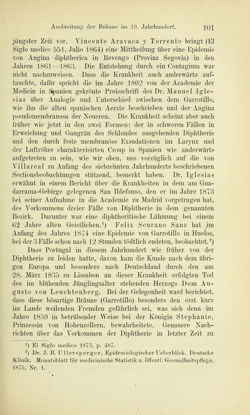 jüngster Zeit vor. Vincente Aravaca y Torrente bringt (El Siglo medico 551, Julio 1864) eine Mittheilung über eine Epidemie von Angina dipbtherica in Revengo (Provinz Segovia) in den Jakren 1861—1863. Die Entstehung durch ein Contagium war nicht nachzuweisen. Dass die Krankheit auch anderwärts auf- tauchte, dafür spricht die im Jahre 1862 von der Academie der Medicin in Slpanien gekrönte Preisschrift des Dr. Manuel Igle- sias über Analogie und Unterschied zwischen dem Garrotillo, wie ihn die alten spanischen Aerzte beschrieben und der Angina pseudomembranosa der Neueren. Die Ki-ankheit scheint aber auch früher wie jetzt in den zwei Formen: der in schweren Fällen in Erweichung und Gangrän des Schlundes ausgehenden Diphtherie und den durch feste membranöse Exsudationen im Larynx und der Luftröhre charakterisirten Croup in Spanien Avie anderwärts aufgetreten zu sein, wie wir oben, uns vorzüglich auf die von Villareal zu Anfang des siebzehnten Jahrhunderts bescluiebenen Sectionsbeobachtungen stützend, bemerkt haben. Dr. Iglesias erwähnt in einem Bericht über die Krankheiten in dem am Gua- darrama-Gebirge gelegenen San Ildefonso, den er im Jahre 1873 bei seiner Aufnahme in die Academie zu Madrid vorgetragen hat, des Vorkommens dreier Fälle von Diplitherie in dem genannten Bezirk, Darunter war eine diphtheritische Lähmung bei einem 62 Jahre alten Geistlichen.^) Felix Scurano Sanz hat ün Anfang des Jahres 1874 eine Epidemie von Garrotillo in Huelos, bei der 3FäUeschon nach 12 Stunden tödtlich endeten, beobachtet.-) Dass Portugal in diesem Jahrhundert wie früher von der Diphtherie zu leiden hatte, davon kam die Kunde nach dem übri- gen Europa und besonders nach Deutschland durch den am 28. März 1835 zu Lissabon an dieser Kranlfheit erfolgten Tod des im blühenden Jünglingsalter stehenden Herzogs Dom Au- gusto von Leuchtenberg. Bei der Gelegenheit ward berichtet, dass diese bösartige Bräune (Garrotillo) besonders den erst kurz im Lande weilenden Fremden gefährlich sei, was sich denn im Jahre 1859 in betrübender Weise bei der Königin Stephanie, Prinzessin von HohenzoUern, bewahrheitete. Genauere Nach- richten über das Vorkommen der Diphtherie in letzter Zeit zu 1) El Siglo medico 1873, p. 487. ^) Dr. J. B. Ullersperger, EpidemiologischerUeberblick. Deutsche Klinik. Monatsblatt für medicinische Statistik u. öffentl. Gesundheitspflege. 1875, Nr. 1.