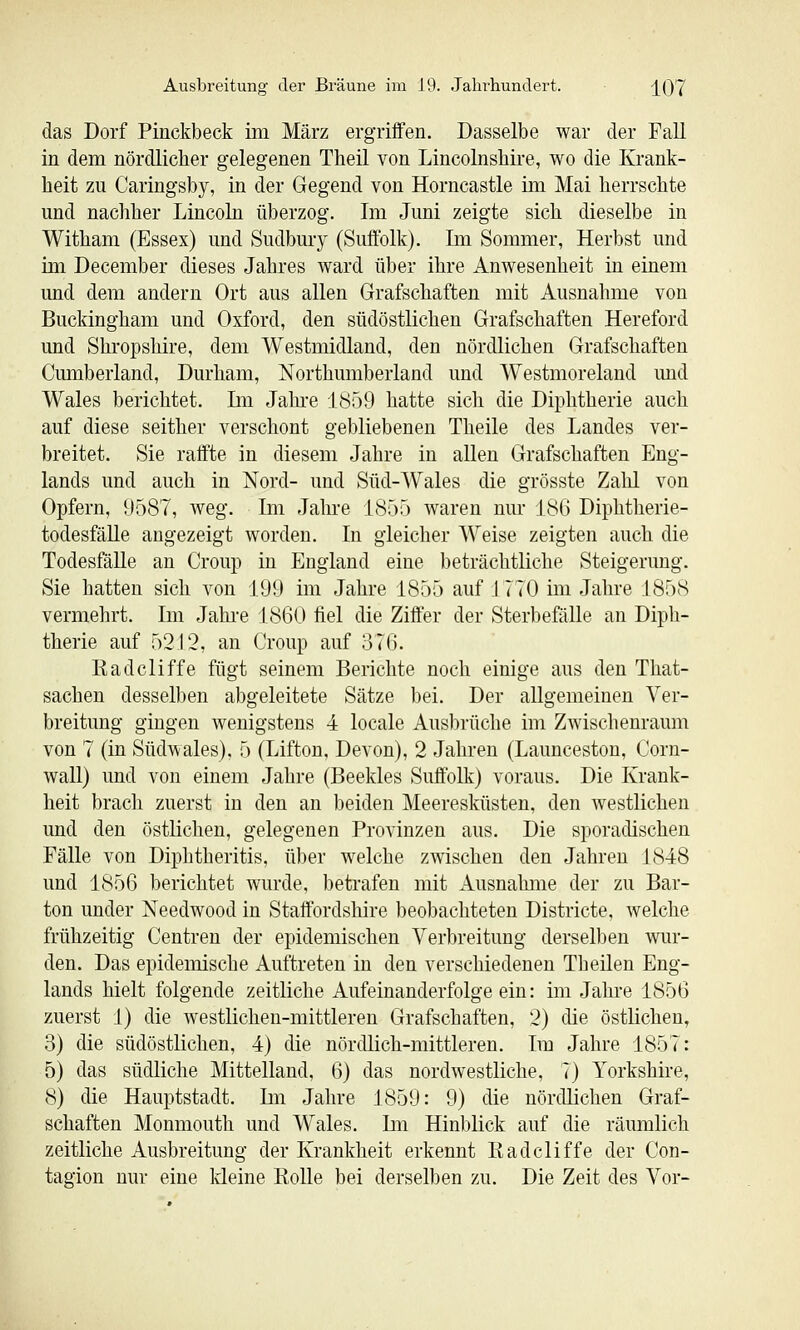 das Dorf Pinckbeck im März ergriffen. Dasselbe war der Fall in dem nördlicher gelegenen Tbeil von Lincolnshire, wo die Krank- heit zu Caringsby, in der Gegend von Horncastle im Mai herrschte und nachher Lincoln überzog. Im Juni zeigte sich dieselbe in Witham (Essex) und Sudbury (Suffolk). Im Sommer, Herbst und ini December dieses Jahres ward über ihre Anwesenheit in einem und dem andern Ort aus allen Grafschaften mit Ausnahme von Buckingham und Oxford, den südöstlichen Grafschaften Hereford und Shropshire, dem Westmidland, den nördlichen Grafschaften Cumberland, Durham, Northumberland und Westmoreland und Wales berichtet. Im Jahi-e 1859 hatte sich die Diphtherie auch auf diese seither verschont gebliebenen Theile des Landes ver- breitet. Sie raffte in diesem Jahre in allen Grafschaften Eng- lands und auch in Nord- und Süd-Wales die grösste Zahl von Opfern, 9587, weg. Im Jahre 1855 waren nur 186 Diphtherie- todesfäUe angezeigt worden. In gleicher Weise zeigten auch die Todesfälle an Croup in England eine beträchtliche Steigerung. Sie hatten sich von 191) im Jahre 1855 auf 1770 ini Jahre 1858 vermehrt. Im Jahi'e 1860 fiel die Ziffer der Sterbefälle an Diph- therie auf 52J 2, an Croup auf 376. Radcliffe fügt seinem Berichte noch einige aus den That- sachen desselben abgeleitete Sätze bei. Der allgemeinen Ver- breitung gingen wenigstens 4 locale Ausbrüche im Zwischenraum von 7 (in Südwales), 5 (Lifton, Devon), 2 Jahren (Launceston, Corn- wall) und von einem Jahre (Beekles Suffolk) voraus. Die Krank- heit brach zuerst in den an beiden Meeresküsten, den westlichen und den östlichen, gelegenen Provinzen aus. Die sporadischen Fälle von Diphtheritis, über welche zwischen den Jahren 1848 und 1856 berichtet wurde, betrafen mit Ausnahme der zu Bar- ton under Needwood in Staftbrdshire beobachteten Districte, welche frühzeitig Centren der epidemischen Verbreitung derselben wur- den. Das epidemische Auftreten in den verschiedenen Theilen Eng- lands hielt folgende zeitliche Aufeinanderfolge ein: im Jahre 1856 zuerst 1) die westlichen-mittleren Grafschaften, 2) die östlichen, 3) die südöstlichen, 4) die nördlich-mittleren. Im Jahre 1857: 5) das südliche Mittelland, 6) das nordwestliche, 7) Yorkshire, 8) die Hauptstadt. Im Jahre 1859: 9) die nördlichen Graf- schaften Monmouth und Wales. Im Hinblick auf die räumlich zeitliche Ausbreitung der Krankheit erkennt Eadcliffe der Con- tagion nur eine Ideine KoUe bei derselben zu. Die Zeit des Vor-