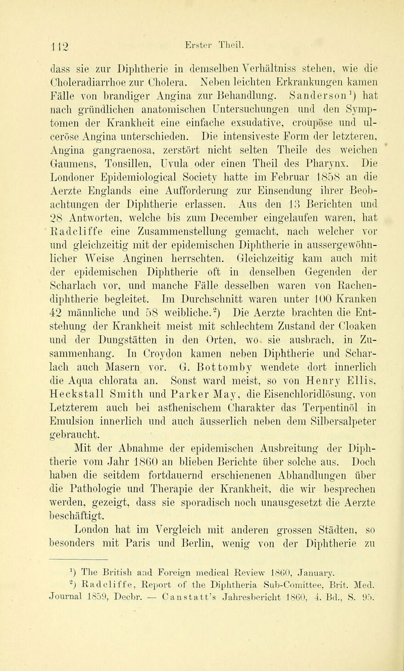 dass sie zur Diphtherie in demselben Verhältniss stehen, wie die Choleradiarrhoe zur Cholera. Neben leichten Erkrankungen kamen Fälle von brandiger Angina zur Behandlung. Sanderson^) hat nach gründlichen anatomischen Untersuchungen und den Symp- tomen der Krankheit eine einfache exsudative, croupöse und ul- ceröse Angina unterschieden. Die intensiveste Form der letzteren, Angina gangraenosa, zerstört nicht selten Theile des weichen Gaumens, Tonsillen, Uvula oder einen Theil des Pharynx. Die Londoner Bpidemiological Society hatte im Februar 1858 an die Aerzte Englands eine Aufforderung zur Einsendung ihrer Beob- achtungen der Diphtherie erlassen. Aus den \ 8 Berichten und 28 Antworten, welche bis zum December eingelaufen waren, hat Eadcliffe eine Zusammenstellung gemacht, nach welcher vor und gleichzeitig mit der epidemischen Diphtherie in aussergewöhn- licher Weise Anginen herrschten. Gleichzeitig kam auch mit der epidemischen Diphtherie oft in denselben Gegenden der Scharlach vor, und manche Fälle desselben waren von Rachen- diphtherie begleitet. Im Durchschnitt waren unter 100 Kranken 42 männliche und 58 weibliche.-) Die Aerzte brachten die Ent- stehung der Krankheit meist mit schlechtem Zustand der Cloaken und der Dungstätten in den Orten, wo sie ausbrach, in Zu- sammenhang. In Croydon kamen neben Diphtherie und Schar- lach auch Masern vor. G. Bottomby wendete dort innerlich die Aqua chlorata an. Sonst ward meist, so von Henry Ellis, Heckstall Smith und Parker May, die Eisenchloridlösung, von Letzterem auch bei asthenischem Charakter das Terpentinöl in Emulsion innerlich und auch äusserlich neben dem Silbersalpeter gebraucht. Mit der Abnahme der epidemischen Ausbreitung der Diph- therie vom Jahr 1860 an blieben Berichte über solche aus. Doch haben die seitdem fortdauernd erschienenen Abhandlungen über die Pathologie und Therapie der Krankheit, die wir besprechen werden, gezeigt, dass sie sporadisch noch unausgesetzt die Aerzte beschäftigt. London hat im Vergleich mit anderen grossen Städten, so besonders mit Paris und Berlin, wenig von der Diphtherie zu ^) The British and Foreign medical Review 1860, Jaiiuarj^. ^) Eadcliffe, Report of the Diphtlieria Sub-Comittee, Brit. Med.