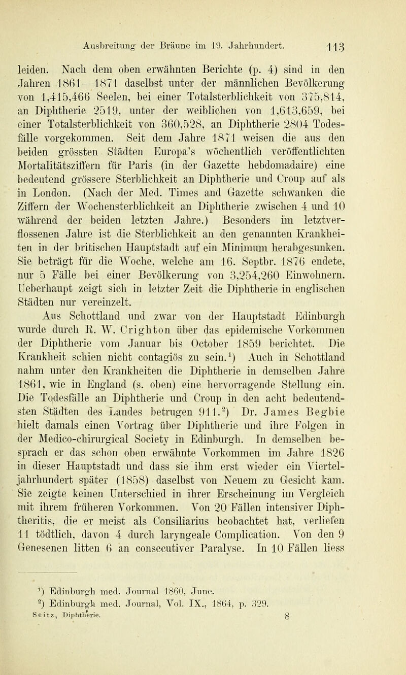 leiden. Nacli dem oben erwähnten Berichte (p. 4) sind in den Jahren 1861—1871 daselbst unter der männlichen Bevölkerung von 1,415,466 Seelen, bei einer Totalsterblichkeit von 375,814, an Diphtherie 2519, unter der weiblichen von 1,613,659, bei einer Totalsterblichkeit von 360,528, an Diphtherie 2804 Todes- fälle vorgekommen. Seit dem Jahre 1871 weisen die aus den beiden grössten Städten Europa's wöchentlich veröffentlichten Mortalitätsziffern für Paris (in der Gazette hebdomadaire) eine bedeutend grössere Sterblichkeit an Diphtherie und Croup auf als in London. (Nach der Med. Times and Gazette schwanken die Ziffern der Wocheusterblichkeit an Diphtherie zwischen 4 und 10 wähi'end der beiden letzten Jahre.) Besonders im letztver- flossenen Jahre ist die Sterblichkeit an den genannten Krankhei- ten in der britischen Hauptstadt auf ein Minimmn herabgesunken. Sie beträgt für die Woche, welche am J6. Septbr. 1876 endete, nur 5 Fälle bei einer Bevölkerung von 3,254,260 Einwohnern. Ueberhaupt zeigt sich in letzter Zeit die Diphtherie in englischen Städten nur vereinzelt. Aus Schottland und zwar von der Hauptstadt Edinburgh wurde durch K. W. Crighton über das epidemische Vorkommen der Diphtherie vom Januar bis October J859 berichtet. Die Krankheit schien nicht contagiös zu sein.^) Auch in Schottland nahm unter den Krankheiten die Diphtherie in demselben Jahi-e 1861, wie in England (s. oben) eine hervorragende Stellung ein. Die Todesfälle an Diphtherie und Croup in den acht bedeutend- sten Städten des Landes betrugen 911.-) Dr. James Begbie hielt damals einen Vortrag über Diphtherie imd ihre Folgen in der Medico-chirurgical Society in Edinburgh. In demselben be- sprach er das schon oben erwähnte Vorkommen im Jahre 1826 in dieser Hauptstadt und dass sie ihm erst wieder ein Viertel- jahrhundert später (1858) daselbst von Neuem zu Gesicht kam. Sie zeigte keinen Unterschied in ihrer Erscheinung im Vergleich mit ihrem früheren Vorkoimnen. Von 20 Fällen intensiver Diph- theritis, die er meist als Consiliarius beobachtet hat, verliefen 11 tödtlich, davon 4 durch laryngeale Complication. Von den 9 Genesenen litten 6 an consecutiver Paralvse. In 10 Fällen liess ') Edinburgh med. Journal 1860, June. 2) Edinburgh med. Journal, Vol. IX., 1864, p. 329. Seitz, Diphtherie.