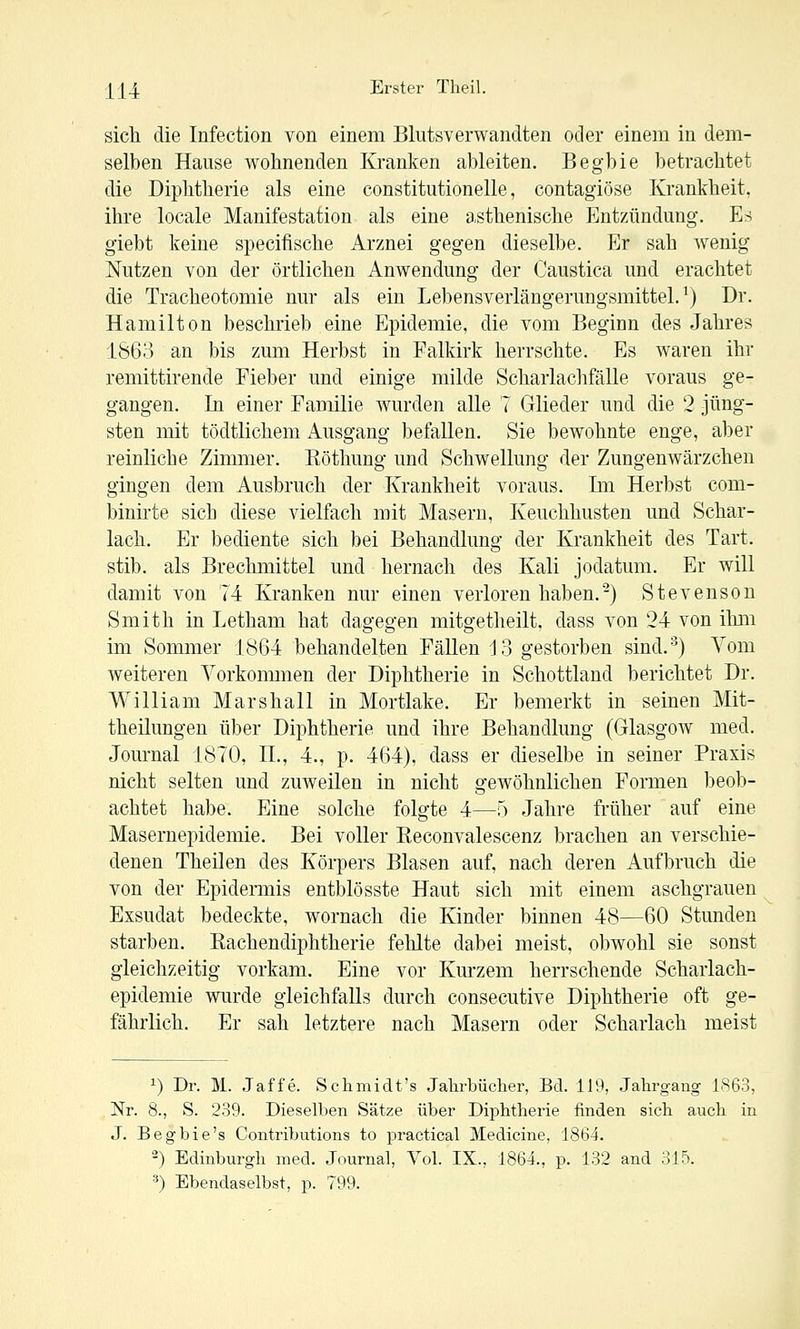 sich die Infection von einem Blutsverwandten oder einem in dem- selben Hause wohnenden Kranken ableiten. Begbie betrachtet die Diphtherie als eine constitutionelle, contagiöse Krankheit, ihre locale Manifestation als eine a.sthenische Entzündung. Es giebt keine specifische Arznei gegen dieselbe. Er sah wenig Nutzen von der örtlichen Anwendung der Caustica und erachtet die Tracheotomie nur als ein Lebensverlängerungsmittel. ^) Dr. Hamilton beschrieb eine Epidemie, die vom Beginn des Jahres 1863 an bis zum Herbst in Falkirk herrschte. Es waren ihr remittirende Fieber und einige milde Scharlachfälle voraus ge- gangen. In einer Familie wurden alle 7 Glieder und die 2 jüng- sten mit tödtlichem Ausgang befallen. Sie bewohnte enge, aber reinliche Zimmer. Eöthung und Schwellung der Zungenwärzchen gingen dem Ausbruch der Krankheit voraus. Im Herbst com- binirte sich diese vielfach mit Masern, Keuchhusten und Schar- lach. Er bediente sich bei Behandlung der Krankheit des Tart. stib. als Brechmittel und hernach des Kali jodatum. Er will damit von 74 Kranken nur einen verloren haben.-) Stevenson Smith in Letham hat dagegen mitgetheilt. dass von 24 von ihm im Sommer 1864 behandelten Fällen 13 gestorben sind.^) Vom weiteren Vorkonmien der Diphtherie in Schottland berichtet Dr. William Marshall in Mortlake. Er bemerkt in seinen Mit- theilungen über Diphtherie und ihre Behandlung (Glasgow med. Journal 1870, IL, 4., p. 464), dass er dieselbe in seiner Praxis nicht selten und zuweilen in nicht gewöhnlichen Formen beob- achtet habe. Eine solche folgte 4—5 Jahre früher auf eine Masernepidemie. Bei voller Eeconvalescenz brachen an verschie- denen Theilen des Körpers Blasen auf, nach deren Aufbruch die von der Epidennis entblösste Haut sich mit einem aschgrauen Exsudat bedeckte, wornach die Kinder binnen 48—60 Stunden starben. Kachendiphtherie fehlte dabei meist, obwohl sie sonst gleichzeitig vorkam. Eine vor Kurzem herrschende Scharlach- epidemie wurde gleichfalls durch consecutive Diphtherie oft ge- fährlich. Er sah letztere nach Masern oder Scharlach meist 1) Dr. M. Jaffe. SchBiidt's Jahrbücher, Bd. 119, Jahrgang 1863, Nr. 8., S. 239. Dieselben Sätze über Diphtherie finden sich auch in J. Begbie's Contributions to practical Medicine, 1864. ^) Edinburgh med. Journal, Vol. IX., 1864., p. 132 and 315. •■') Ebendaselbst, p. 799.