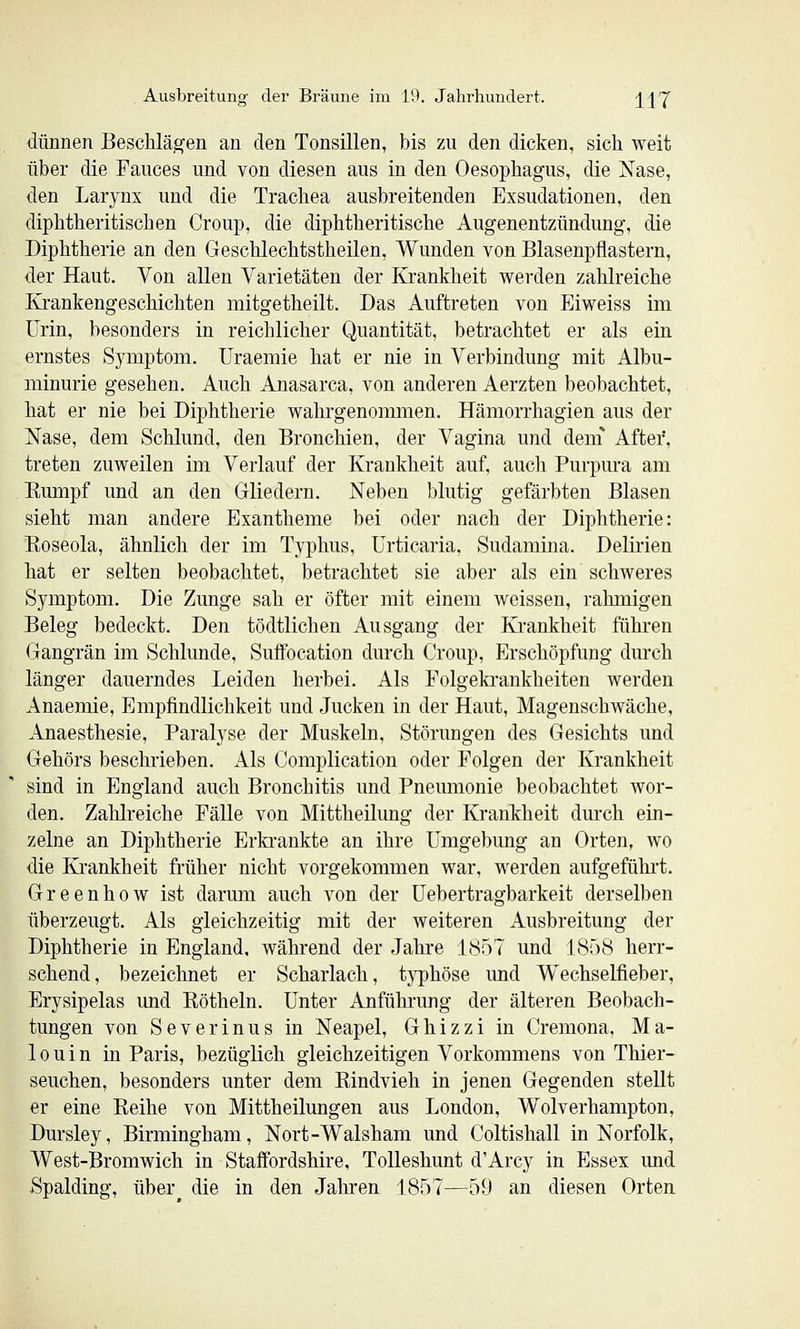 dünnen Besclilägen an den Tonsillen, bis zu den dicken, sich weit über die Fauces und von diesen aus in den Oesophagus, die ISTase, den Larynx und die Trachea ausbreitenden Exsudationen, den diphtheritischen Croup, die diphtheritische Augenentzündung, die Diphtherie an den Geschlechtstheilen, Wunden von Blasenpflastern, der Haut. Von allen Varietäten der Krankheit werden zahlreiche Krankengeschichten mitgetheilt. Das Auftreten von Eiweiss im Urin, besonders in reichlicher Quantität, betrachtet er als ein ernstes Symptom. Uraemie hat er nie in Verbindung mit Albu- minurie gesehen. Auch Anasarca, von anderen Aerzten beobachtet, hat er nie bei Diphtherie wahrgenoimuen. Hämorrhagien aus der Nase, dem Schlund, den Bronchien, der Vagina und dem Aftei', treten zuweilen im Verlauf der Krankheit auf, auch Purpura am Eumpf und an den Gliedern. Neben blutig gefärbten Blasen sieht man andere Exantheme bei oder nach der Diphtherie: Roseola, ähnlich der im Typhus, Urticaria. Sudamina. Delirien hat er selten beobachtet, betrachtet sie aber als ein schweres Symptom. Die Zunge sah er öfter mit einem weissen, rahmigen Beleg bedeckt. Den tödtlichen Ausgang der Krankheit führen Gangrän im Schlünde, Suflfocation durch Croup, Erschöpfung durch länger dauerndes Leiden herbei. Als Folgekrankheiten werden Anaemie, Empfindlichkeit und Jucken in der Haut, Magenschwäche, Anaesthesie, Paralyse der Muskeln, Störungen des Gesichts und Gehörs beschrieben. Als Complication oder Folgen der Krankheit sind in England auch Bronchitis und Pneumonie beobachtet wor- den. Zalilreiche Fälle von Mittheilung der Krankheit durch ein- zelne an Diphtherie Erla'ankte an ihre Umgebung an Orten, wo die Krankheit früher nicht vorgekommen war, werden aufgefühi't. Greenhow ist darum auch von der Uebertragbarkeit derselben überzeugt. Als gleichzeitig mit der weiteren Ausbreitung der Diphtherie in England, während der Jahre 1S57 und ISöB herr- schend, bezeichnet er Scharlach, typhöse und Wechselfieber, Erysipelas und Röthein. Unter Anführung der älteren Beobach- tungen von Severinus in Neapel, Ghizzi in Cremona, Ma- 10 u i n in Paris, bezüglich gleichzeitigen Vorkommens von Thier- seuchen, besonders unter dem Rindvieh in jenen Gegenden stellt er eine Reihe von Mittheilungen aus London, Wolverhampton, Dursley, Birmingham, Nort-Walsham und Coltishall in Norfolk, West-Bromwich in Staffordshire, Tolleshunt d'Arcy in Essex und Spalding, über^ die in den Jahren 1857—59 an diesen Orten