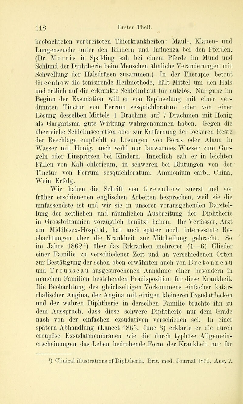 beobachteten verbreiteten Thierkranklieiten: Maul-, Klauen- und Lunsfenseuclie unter den Rindern und Influenza bei den Pferden. (Dr. Morris in Spalding sah bei einem Pferde im Mund und Schlund der Diphtherie beim Menschen ähnliche Veränderungen mit Schwellung der Halsdrüsen zusammen.) In der Therapie betont Greenhow die tonisirende Heilmethode, hält Mittel um den Hals und örtlich auf die erkrankte Schleimhaut für nutzlos. Nur ganz im Beginn der Exsudation will er von Bepinselung mit einer ver- dünnten Tinctur von Ferrum sesquichloratum oder von einer Lösung desselben Mittels \ Drachme auf 7 Drachmen mit Honig als Gargarisma gute Wirkung wahrgenommen haben. Gegen die überreiche Schleimsecretion oder zur Entfernung der lockeren Reste der Beschläge empfiehlt er Lösungen von Borax oder Alaun in Wasser mit Honig, auch wohl nur lauwarmes Wasser zum Gur- geln oder Einspritzen bei Kindern. Innerlich sali er in leichten Fällen von Kali chloricum, in schweren bei Blutungen von der' Tinctur von Ferrum sesquichloratum, Ammonium carb., China, Wein Erfolg. Wir haben die Schrift von Greenhow zuerst und vor früher erschienenen englischen Arbeiten besprochen, weil sie die umfassendste ist und wir sie in unserer vorausgehenden Darstel- lung der zeitlichen und räumlichen Ausbreitung der Diphtherie in Grossbritannien vorzüglich benützt haben. Ihr Verfasser, Arzt am Middlesex-Hospital. hat auch später noch interessante Be- obachtungen über die Krankheit zur Mittheilung gebracht. So im Jahre 1862 ^) über das Erkranken mehrerer (4—6) Glieder einer Familie zu verschiedener Zeit und an verschiedenen Orten zur Bestätigung der schon oben erwähnten auch von B r e t o n n e a u und Trousseau ausgesprochenen Annahme einer besondern in manchen Familien bestehenden Prädisposition für diese Krankheit. Die Beobachtung des gleichzeitigen Vorkonmiens einfacher katar- rhalischer Angina, der Angina mit einigen kleineren Exsudatflecken und der wahren Diphtherie in derselben Familie brachte ihn zu dem Ausspruch, dass diese schwere Diphtherie nur dem Grade nach von der einfachen exsudativen verschieden sei. In einer spätem Abhandlung (Lancet 1865, June 3) erklärte er die durch croupöse Exsudatmembranen wie die durch typhöse Allgemein- erscheinungen das Leben bedrohende Form der Krankheit nur für ^) Clinicai illustrations of Dii^htheria. Brit. med. .Journal JSG2. Aug-. 2.