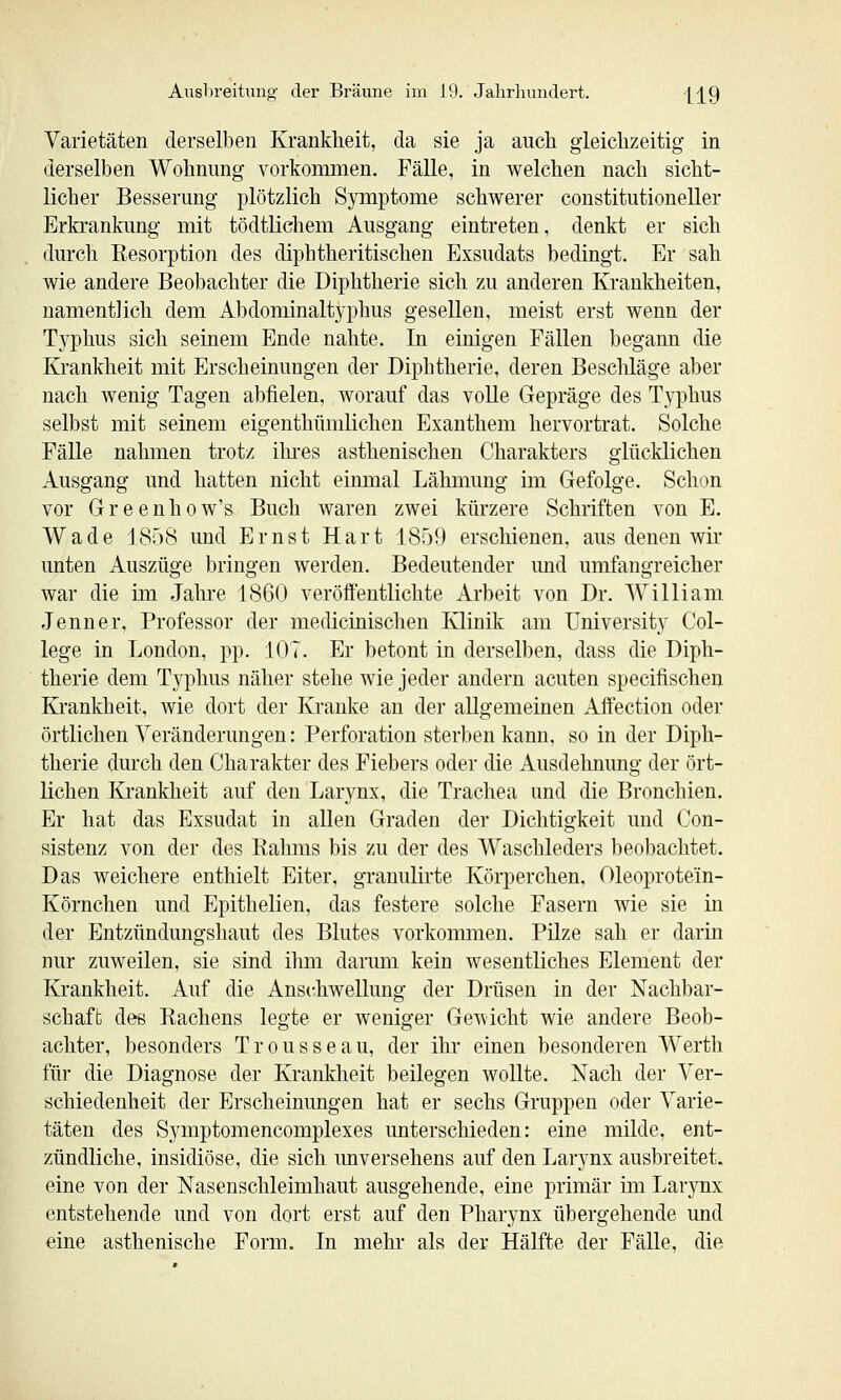 Varietäten derselben Krankheit, da sie ja auch gleichzeitig in derselben Wohnung vorkommen. Fälle, in welchen nach sicht- licher Besserung plötzlich Symptome schwerer constitutioneller Erkrankung mit tödtlichem Ausgang eintreten, denkt er sich durch Resorption des diphtheritischen Exsudats bedingt. Er sah wie andere Beobachter die Diphtherie sich zu anderen Krankheiten, namentlich dem Abdominaltyphus gesellen, meist erst wenn der T3rphus sich seinem Ende nahte. In einigen Fällen begann die Krankheit mit Erscheinungen der Diphtherie, deren Bescliläge aber nach wenig Tagen abfielen, worauf das volle Gepräge des Typhus selbst mit seinem eigenthümlichen Exanthem hervortrat. Solche Fälle nahmen trotz ihi-es asthenischen Charakters glücklichen Ausgang und hatten nicht einmal Lähmung im Gefolge. Schon vor Greenhow's Buch waren zwei kürzere Schriften von E. Wade ISöS und Ernst Hart ISöO erschienen, aus denen wir unten Auszüge bringen werden. Bedeutender imd umfangreicher war die im Jahre 1860 veröftentlichte Arbeit von Dr. William Jenner. Professor der medicinischen Klinik am University Col- lege in London, pp. 107. Er betont in derselben, dass die Diph- therie dem Typhus näher stehe wie jeder andern acuten specifischen Krankheit, wie dort der Kranke an der allgemeinen Aifection oder örtlichen Veränderungen: Perforation sterben kann, so in der Diph- therie durch den Charakter des Fiebers oder die Ausdehnung der ört- lichen Ki'ankheit auf den Larynx, die Trachea und die Bronchien. Er hat das Exsudat in allen Graden der Dichtigkeit und Con- sistenz von der des Rahms bis zu der des Waschleders beobachtet. Das weichere enthielt Eiter, granulirte Körperchen, Oleoprotein- Körnchen und Epithelien, das festere solche Fasern wie sie in der Entzündungshaut des Blutes vorkommen. Pilze sah er darin nur zuweilen, sie sind ilmi darum kein wesentliches Element der Krankheit. Auf die Anschwellung der Drüsen in der Nachbar- schaft des Rachens legte er weniger Gewicht wie andere Beob- achter, besonders Trousseau, der ihr einen besonderen Werth für die Diagnose der Krankheit beilegen wollte. Nach der Ver- schiedenheit der Erscheinungen hat er sechs Gruppen oder Varie- täten des Symptomencomplexes unterschieden: eine milde, ent- zündliche, insidiöse, die sich unversehens auf den Larynx ausbreitet, eine von der Nasenschleimhaut ausgehende, eine primär im Larynx entstehende und von dort erst auf den Pharynx übergehende und eine asthenische Form. In mehr als der Hälfte der Fälle, die