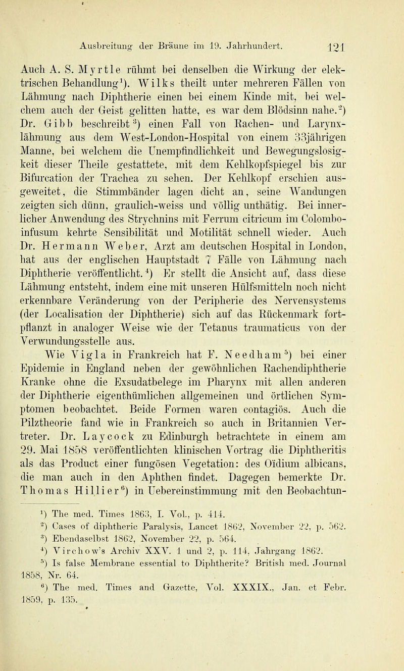 Auch A. S. Myrtle rülunt bei denselben die Wirkung der elek- trischen Behandlung^). Wilks theilt unter mehreren Fällen von Lähmung nach Diphtherie einen bei einem Kinde mit, bei wel- chem auch der Geist gelitten hatte, es war dem Blödsinn nahe.-) Dr. G i b b beschreibt ■^) einen Fall von Kachen- und Larynx- lähraung aus dem West-London-Hospital von einem 33jährigen Manne, bei welchem die ünempfindlichkeit und Bewegungslosig- keit dieser Theile gestattete, mit dem Kehlkopfspiegel bis zur Bifurcation der Trachea zu sehen. Der Kehlkopf erschien aus- geweitet, die Stimmbänder lagen dicht an, seine Wandungen zeigten sich dünn, graulich-weiss und völlig unthätig. Bei inner- licher Anwendung des Strychnins mit Ferrum citricum im Colombo- infusum kehrte Sensibilität und Motilität schnell wieder. Auch Dr. Hermann Weber, Arzt am deutschen Hospital in London, hat aus der englischen Hauptstadt 7 Fälle von Lähmung nach Diphtherie veröffentlicht. *) Er stellt die Ansicht auf, dass diese Lähmung entsteht, indem eine mit unseren Hülfsmitteln noch nicht erkennbare Veränderung von der Peripherie des Nervensystems (der Localisation der Diphtherie) sich auf das Rückenmark fort- pflanzt in analoger Weise wie der Tetanus tramnaticus von der Verwundungsstelle aus. Wie Vigla in Frankreich hat F. Needham'^) bei einer Epidemie in England neben der gewöhnlichen Rachendiphtherie Kranke ohne die Exsudatbelege im Pharynx mit allen anderen der Diphtherie eigenthümlichen allgemeinen und örtlichen Sym- ptomen beobachtet. Beide Formen waren contagiös. Auch die Pilztheorie fand wie in Frankreich so auch in Britannien Ver- treter. Dr. Laycock zu Edinburgh betrachtete in einem am 29. Mai 1858 veröffentlichten klinischen Vortrag die Diphtheritis als das Product einer fungösen Vegetation: des Oidiimi albicans, die man auch in den Aphthen findet. Dagegen bemerkte Dr. Thomas Hillier*^) in üebereinstimmimg mit den Beobachtun- 1) The med. Times 1863, I. Vol., p. 414. ^) Gases of diphtheric Paralj'sis, Lancet iSG'i, November 22, p. 562. •'') Ebendaselbst 1862, November 22, p. 564. *) Virchow's Archiv XXV. 1 und 2, p. 114, Jahrgang 1862. ■'') Is false Membrane essential to Diphtherite? British med. Journal 1858, Nr. 64. 6} The med. Times and Gazette, Vol. XXXIX., Jan. et Febr. 1859, p. 135.