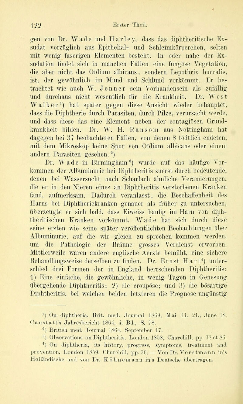 gen von Dr. Wade und Harley, dass das dipMlieritisclie Ex- sudat vorzügiicli aus Epithelial- und Schleimkörperchen, selten mit wenig faserigen Elementen besteht. In oder nahe der Ex- sudation findet sich in manchen Fällen eine fungöse Vegetation, die aber nicht das Oidium albicans, sondern Lepothrix buccalis, ist, der gewöhnlich im Mund und Schlund vorkömmt. Er be- trachtet wie auch W. Jenner sein Vorhandensein als /Aifällig und durchaus nicht wesentlich für die Krankheit. Dr. West Walker^) hat später gegen diese Ansicht wieder behauptet, dass die Diphtherie durch Parasiten, durch Pilze, verursacht werde, und dass diese das eine Element neben der contagiösen Grund- krankheit bilden. Dr. W. H. Ransom aus Nottingham hat dagegen bei 37 beobachteten Fällen, von denen 8 tödtlich endeten, mit dem Mikroskop keine Spur von Oidium albicans oder einem andern Parasiten gesehen. -) Dr. Wade in Birmingham-') wurde auf das häufige Vor- kommen der Albuminurie bei Diphtheritis zuerst durch bedeutende, denen bei Wassersucht nach Scharlach ähnliche Veränderungen, die er in den Nieren eines an Diphtheritis verstorbenen Kranken fand, aufmerksam. Dadurch veranlasst, die Beschaffenheit des Harns bei Diphtheriekranken genauer als früher zu untersuchen, überzeugte er sich bald, dass Eiweiss häufig im Harn von diph- theritischen Kranken vorkömmt. Wade hat sich durch diese seine ersten Avie seine später veröffentlichten Beobachtungen über Albuminurie, auf die wir gleich zu sprechen kommen werden, um die Pathologie der Bräune grosses Verdienst erworben. Mittlerweile waren andere englische Aerzte bemüht, eine sichere Behandlungsweise derselben zu finden. Dr. Ernst Hart^) unter- schied drei Formen der in England herrschenden Diphtheritis: 1) Eine einfache, die gewöhnliche, in wenig Tagen in Genesung übergehende Diphtheritis; 2) die croupöse; imd 3) die bösartige Diphtheritis, bei welchen beiden letzteren die Prognose ungünstig ^) On diphtlieria. Brit. med. Journal Jö69, Mai J4. 21., June 18. Canstatt's Jahresbericht 1864, 4. Bd., S. 78. ^) British med. Journal J864, September 17. ^) Observations on Diphtheritis, London 1858, Churchill, jjp. 32 et 86. ') On diphtheria, its history, prog'ress, sjanptoms, treatment and prevention. London 1859, Churchill, pp. 36. — Von Dr. Vor stmann in's Holländische und von Dr. Köhnemann in's Deutsche übertragen.