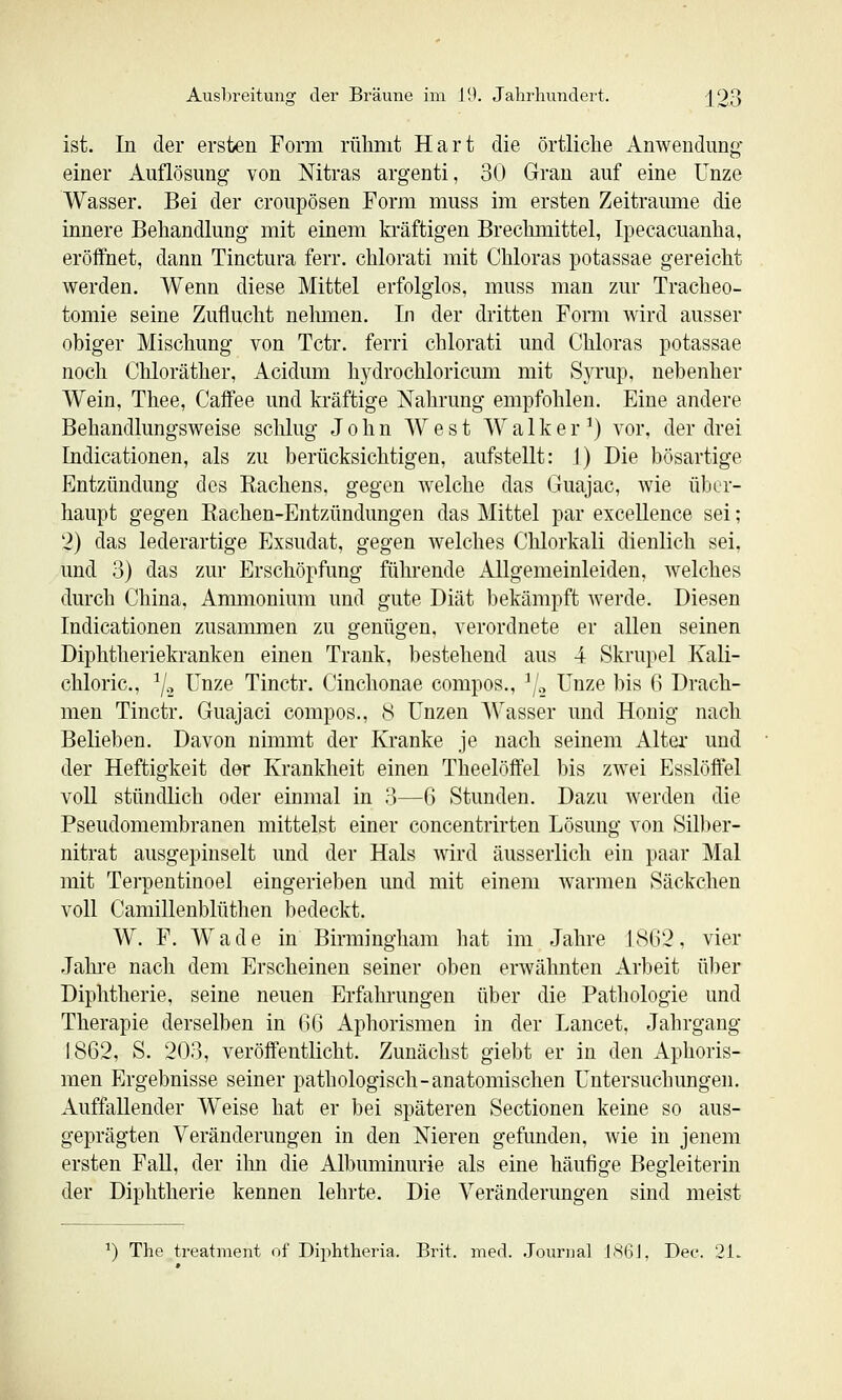 ist. In der ersten Form riilimt Hart die örtliche Anwendung einer Auflösung von Mtras argenti, 30 Grau auf eine Unze Wasser. Bei der croupösen Form muss im ersten Zeitraimie die innere Behandlung mit einem ki'äftigen Brechmittel, Ipecacuanha, eröffiiet, dann Tinctura ferr. chlorati mit Chloras potassae gereicht werden. Wenn diese Mittel erfolglos, muss man zur Tracheo- tomie seine Zuflucht nelmien. In der dritten Form Avird ausser obiger Mischung von Tctr. ferri chlorati und Chloras potassae noch Chloräther, Acidum hydrochloricum mit SjTup, nebenher Wein, Thee, Caflfee und kräftige Nahrung empfohlen. Eine andere Behandlungsweise schlug John West Walker^) vor, der drei Indicationen, als zu berücksichtigen, aufstellt: 1) Die bösartige Entzündung des Kachens, gegen welche das Guajac, wie über- haupt gegen Kachen-Entzündungen das Mittel par excellence sei; 2) das lederartige Exsudat, gegen welches Chlorkali dienlich sei, und 3) das zur Erschöpfung führende Allgemeinleiden, welches durch China, Ammonium und gute Diät bekämpft werde. Diesen Indicationen zusammen zu genügen, verordnete er allen seinen Diphtheriekranken einen Trank, bestehend aus 4 Skrupel Kali- chloric, ^j.-, Unze Tinctr. Cinchonae compos., ^/.^ Unze bis 6 Drach- men Tinctr. Guajaci compos., 8 Unzen AVasser und Honig nach Belieben. Davon nimmt der Kranke je nach seinem Altei' und der Heftigkeit der Krankheit einen Theelöffel bis zwei Esslöffel voll stündlich oder einmal in 3—G Stunden. Dazu Averden die Pseudomembranen mittelst einer concentrirten Lösung von Silber- nitrat ausgepinselt und der Hals wird äusserlich ein paar Mal mit Terpentinoel eingerieben und mit einem w^armen Säckchen voll Camillenblüthen bedeckt. W. F. W ade in Birmingham hat im Jahre 18G'2, vier Jahi-e nach dem Erscheinen seiner oben erwähnten Arbeit über Diphtherie, seine neuen Erfahrungen über die Pathologie und Therapie derselben in (36 Aphorismen in der Lancet, Jahrgang 1862, S. 203, veröffentlicht. Zunächst giebt er in den Aphoris- men Ergebnisse seiner pathologisch-anatomischen Untersuchungen. Auffallender Weise hat er bei späteren Sectionen keine so aus- geprägten Veränderungen in den Nieren gefunden, wie in jenem ersten FaU, der ihn die Albuminurie als eine häufige Begleiterin der Diphtherie kennen lehrte. Die Veränderungen sind meist ^) The treatment of Diphtheria. Brit. med. .Journal JSGI, Dec. 21.