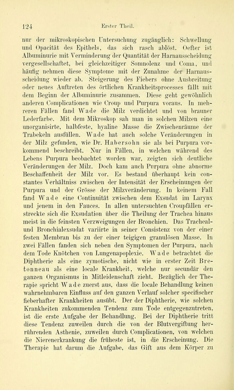 nur der mikroskopischen Untersuchung zugänglich: Schwellung und Opacität des Epithels, das sich rasch ablöst. Oefter ist Albuminurie mit Verminderung der Quantität der Harnausscheidung vergesellschaftet, bei gleichzeitiger Somnolenz und Coma, und häufig nehmen diese Symptome mit der Zunahme der Harnaus- scheidung wieder ab. Steigerung des Fiebers ohne Ausbreitung oder neues Auftreten des örtlichen Krankheitsprocesses fällt mit dem Beginn der Albuminurie zusammen. Diese geht gewöhnlich anderen Complicationen wie Croup und Purpura voraus. In meh- reren Fällen fand Wade die Milz verdichtet und von brauner Lederfarbe. Mit dem Mikroskop sah man in solchen Milzen eine unorganisirte, halbfeste, hyaline Masse die Zwischenräume der Trabekeln ausfüllen. Wade hat auch solche Veränderungen in der Milz gefunden, wie Dr. Habersohn sie als bei Purpura vor- kommend beschreibt. Nur in Fällen, in welchen während des Lebens Purpura beobachtet worden war, zeigten sich deutliche Veränderungen der Milz. Doch kam auch Purpura ohne abnorme Beschaifenheit der Milz vor. Es bestand überhaupt kein con- stantes Verhältniss zwischen der Intensität der Erscheinungen der Purpura und der Grösse der Milzveränderung. In keinem Fall fand Wade eine Continuität zwischen dem Exsudat im Larynx und jenem in den Fauces. In allen untersuchten Croupfallen er- streckte sich die Exsudation über die Theilung der Trachea hinaus meist in die feinsten Verzweigungen der Bronchien. Das Tracheal- und Bronchialexsudat variirte in seiner Consistenz von der einer festen Membran bis zu der einer teigigen granulösen Masse. In zwei Fällen fanden sich neben den Symptomen der Purpura, nach dem Tode Knötchen von Lungenapoplexie. Wade betrachtet die Diphtherie als eine zymotische, nicht wie in erster Zeit Bre- tonneau als eine locale Krankheit, welche nur secundär den ganzen Organismus in Mitleidenschaft zieht. Bezüglich der The- rapie spricht Wade zuerst aus, dass die locale Behandlung keinen wahrnehmbaren Einfluss auf den ganzen Verlauf solcher specifischer fieberhafter Krankheiten ausübt. Der der Diphtherie, wie solchen Krankheiten zukommenden Tendenz zum Tode entgegenzutreten, ist die erste Aufgabe der Behandlung. Bei der Diphtherie tritt diese Tendenz zuweilen durch die von der Blutvergiftung her- rührenden Asthenie, zuweilen durch Complicationen, von welchen die Nierenerkrankung die früheste ist, in die Erscheinung. Die Therapie hat darum die Aufgabe, das Gift aus dem Körper zu