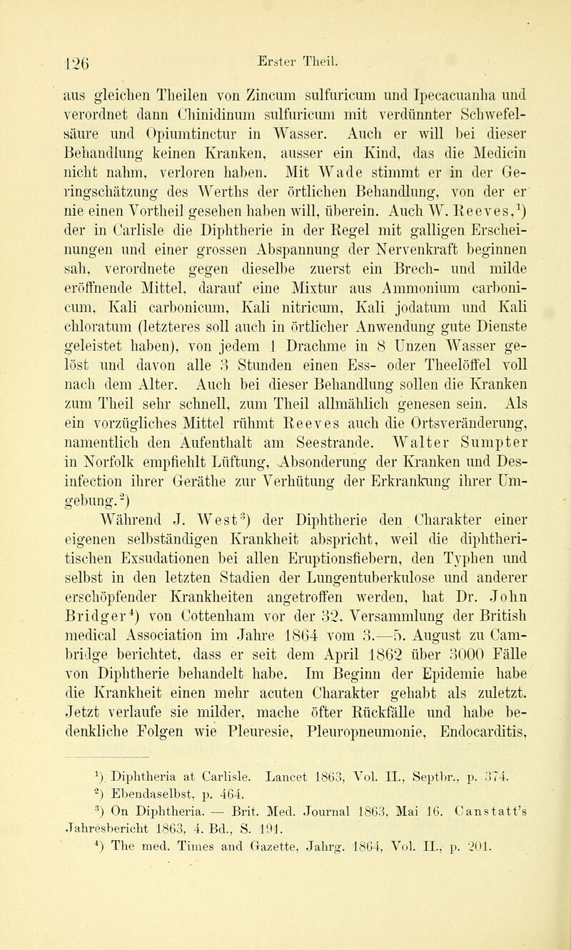 aus gleichen Theilen von Zincum sulfuricum und Ipecacuanba und verordnet dann Oliinidinum sulfuricum mit verdünnter Schwefel- säure und Opiumtinctur in Wasser. Auch er will bei dieser Behandlung keinen Kranken, ausser ein Kind, das die Medicin nicht nahm, verloren haben. Mit Wade stimmt er in der Ge- ringschätzung des Werths der örtlichen Behandlung, von der er nie einen Vortheil gesehen haben will, überein. Auch W. Keeves,^) der in Carlisle die Diphtherie in der Kegel mit galligen Erschei- nungen und einer grossen Abspannung der Nervenkraft beginnen sah, verordnete gegen dieselbe zuerst ein Brech- und milde eröffnende Mittel, darauf eine Mixtur aus Ammonium carboni- cum, Kali carbonicum, Kali nitricum, Kali jodatum und Kali chloratum (letzteres soll auch in örtlicher Anwendung gute Dienste geleistet haben), von jedem I Drachme in 8 Unzen Wasser ge- löst und davon alle o Stunden einen Ess- oder Theelöffel voll nach dem Alter. Auch bei dieser Behandlung sollen die Kranken zum Theil sehr schnell, zum Theil allmählich genesen sein. Als ein vorzügliches Mittel rühmt Eeeves auch die Ortsveränderung, namentlich den Aufenthalt am Seestrande. Walter Sumpter in Norfolk empfiehlt Lüftung, Absonderung der Kranken und Des- infection ihrer Geräthe zur Verhütung der Erkrankung ihrer Um- gebung. -) Während J. West'^) der Diphtherie den Charakter einer eigenen selbständigen Krankheit abspricht, weil die diphtheri- tischen Exsudationen bei allen Eruptionsfiebern, den Typben und selbst in den letzten Stadien der Lungentuberkulose und anderer erschöpfender Krankheiten angetroffen werden, hat Dr. John Bridger*) von Cottenham vor der 82. Versammlung der British medical Association im Jahre 1864 vom 3.—f). August zu Cam- bridge berichtet, dass er seit dem April 1862 über 3000 Fälle von Diphtherie behandelt habe. Im Beginn der Epidemie habe die Krankheit einen mehr acuten Charakter gehabt als zuletzt. Jetzt verlaufe sie milder, mache öfter Kückfälle und habe be- denkliche Folgen wie Pleuresie, Pleuropneumonie, Endocarditis, ^). Diphtheria at Carlisle. Lancet 1863, Vol. II., Septbr., p. 374. '^) Ebendaselbst, p. 464. ^) On Diphtheria. — Brit. Med. Journal 1863, Mai 16. Canstatt's Jahresbericht 1863, 4. Bd., S. 101.