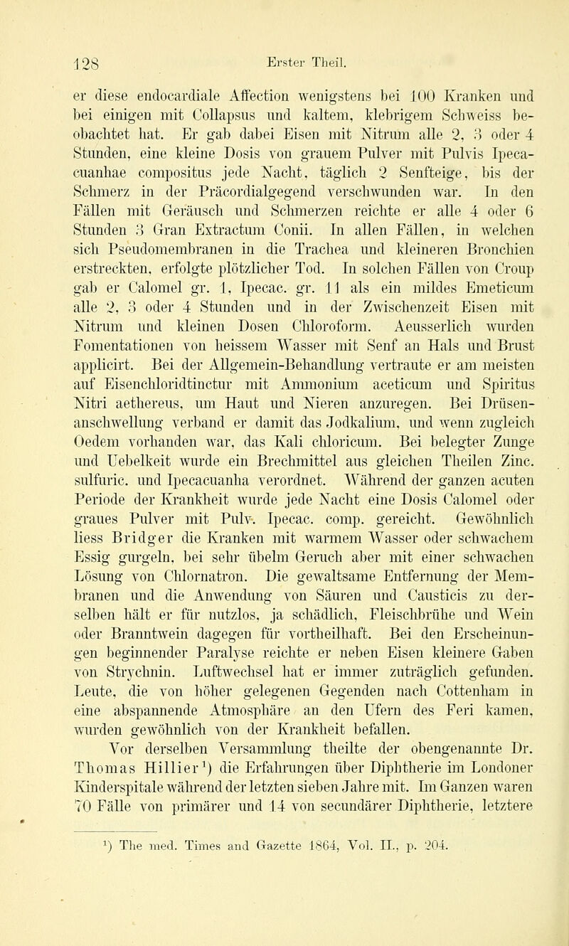 er diese endocavdiale Affection wenigstens bei JOO Kranken und bei einigen mit Collapsus und kaltem, klebrigem Schweiss be- obachtet hat. Er gab dabei Eisen mit Mtrum alle 2, o oder 4 Stunden, eine kleine Dosis von grauem Pulver mit Pulvis Ipeca- cuanhae compositus jede Nacht, täglich 2 Senfteige, bis der Schmerz in der Präcordialgegend verschwunden war. In den Fällen mit Geräusch und Schmerzen reichte er alle 4 oder 6 Stunden o Gran Extractum Conii. In allen Fällen, in welchen sich Pseudomembranen in die Trachea und kleineren Bronchien erstreckten, erfolgte plötzlicher Tod. In solchen Fällen von Croup gab er Calomel gr. 1, Ipecac. gr. iJ als ein mildes Emeticum alle 2, 3 oder 4 Stunden und in der Zwischenzeit Eisen mit Mtrum und kleinen Dosen Chloroform. Aeusserlich wurden Fomentationeu von heissem Wasser mit Senf an Hals und Brust applicirt. Bei der Allgemein-Behandlung vertraute er am meisten auf Eisenchloridtinctur mit Ammonium aceticmn und Spiritus Mtri aethereus, um Haut und Nieren anzuregen. Bei Drüsen- anschwellung verband er damit das Jodkalium, und wenn zugleich Oedem vorhanden war, das Kali chloricum. Bei belegter Zunge und üebelkeit wurde ein Brechmittel aus gleichen Theilen Zinc. sulfuric. und Ipecacuanha verordnet. Während der ganzen acuten Periode der Krankheit wurde jede Nacht eine Dosis Calomel oder graues Pulver mit Pulv. Ipecac. comp, gereicht. Gewöhnlich Hess Bridger die Kranken mit warmem Wasser oder schwachem Essig gurgeln, bei sehr übelm Geruch aber mit einer schwachen Lösung von Chlornatron. Die gewaltsame Entfernung der Mem- branen und die Anwendung von Säuren und Causticis zu der- selben hält er für nutzlos, ja schädlich, Fleischbrühe und Wein oder Branntwein dagegen für vortheilhaft. Bei den Erscheinun- gen beginnender Paralyse reichte er neben Eisen kleinere Gaben von Strychnin. Luftwechsel hat er immer zuträglich gefunden. Leute, die von höher gelegenen Gegenden nach Cottenham in eine abspannende Atmosphäre an den Ufern des Feri kamen, wurden gewöhnlich von der Krankheit befallen. Vor derselben Versammlung theilte der obengenannte Dr. Thomas Hillier^) die Erfahrungen über Diphtherie im Londoner Kinderspitale wähi-end der letzten sieben Jahre mit. Im Ganzen waren 70 Fälle von primärer und 14 von secundärer Diphtherie, letztere