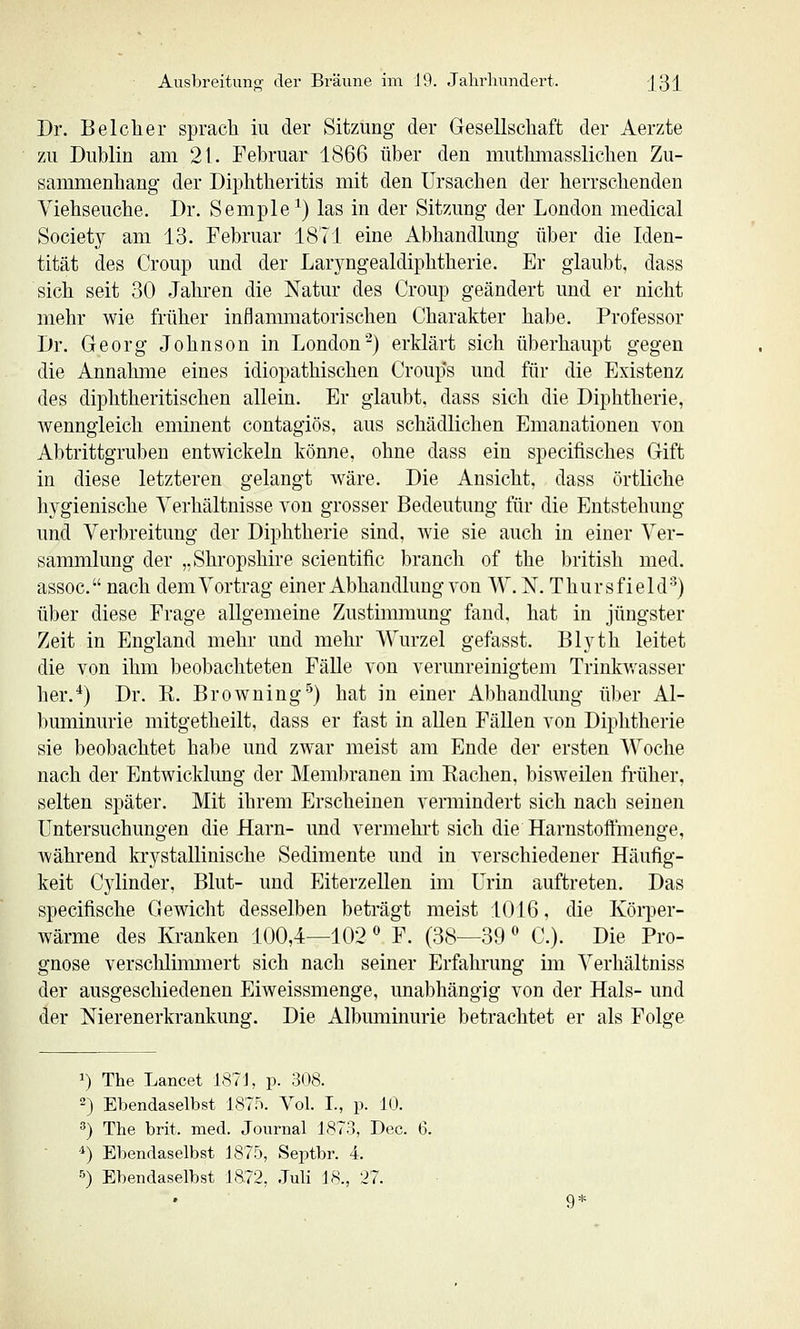 Dr. Belclier spmcTi iu der Sitzung der Gesellschaft der Aerzte zu Dublin am 21. Februar 1866 über den mutbmasslicben Zu- sammenhang der Diphtheritis mit den Ursachen der herrschenden Viehseuche. Dr. Semple^) las in der Sitzung der London medical Society am 13. Februar 1871 eine Abhandlung über die Iden- tität des Croup und der Lar5mgealdiphtherie. Er glaubt, dass sich seit 30 Jahren die Natur des Croup geändert und er nicht mehr wie früher inflammatorischen Charakter habe. Professor Dr. Georg Johnson in London'') erklärt sich überhaupt gegen die Annahme eines idiopathischen Croup's und für die Existenz des diphtheritischen allein. Er glaubt, dass sich die Diphtherie, Avenngieich eminent contagiös, aus schädlichen Emanationen von Abtrittgruben entwickeln könne, ohne dass ein specifisches Gift in diese letzteren gelangt Aväre. Die Ansicht, dass örtliche hygienische Verhältnisse A'on grosser Bedeutung für die Entstehung und Verbreitung der Diphtherie sind, wie sie auch in einer Ver- sammlung der „Shropshire scientific brauch of the british med. assoc. nach dem Vortrag einer Abhandlung A'on W. N. Thursfield'') über diese Frage allgemeine Zustinmiimg fand, hat in jüngster Zeit in England mehr und mehr Wurzel gefasst. Bh^th leitet die von ihm beobachteten Fälle von verunreinigtem Trinkv/asser her.*) Dr. K. Browning'^) hat in einer Abhandlung über Al- buminurie mitgetheilt, dass er fast in allen Fällen von Diphtherie sie beobachtet habe und zwar meist am Ende der ersten Woche nach der Entwicklung der Membranen im Eachen, bisweilen früher, selten später. Mit ihrem Erscheinen vermindert sich nach seinen Untersuchungen die Harn- und vermehrt sich die Harnstoffmenge, während krystallinische Sedimente und in verschiedener Häufig- keit Cylinder, Blut- und Eiterzellen im Urin auftreten. Das specifische Gewicht desselben beträgt meist 1016, die Körper- wärme des Kranken 100,4—102  F. (38—39  C). Die Pro- gnose verschlimmert sich nach seiner Erfahrung im Verhältniss der ausgeschiedenen Eiweissmenge, unabhängig von der Hals- und der Nierenerkrankung. Die Albuminurie betrachtet er als Folge 1) The Lancet 187 J, p. 308. 2) Ebendaselbst 187.^i. Vol. L, p. 10. ') The brit. med. Journal 1873, Dec. 6. ■4) Ebendaselbst 1875, Septbr. 4. ö) Ebendaselbst 1872, .Tuli ]8., 27.