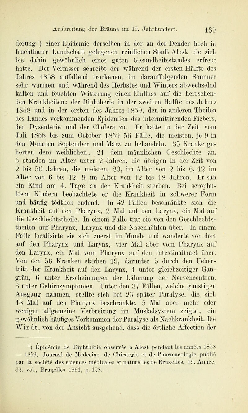 denmg ^) einer Epidemie derselben in der an der Dender hoch in fruchtbarer Landschaft gelegenen reinlichen Stadt Alost, die sich bis dahin gewöhnlich eines guten Gesundheitsstandes erfreut hatte. Der Verfasser schreibt der während der ersten Hälfte des Jahres 1858 auffallend trockenen, im darauffolgenden Sommer sehr warmen und während des Herbstes und Winters abwechselnd kalten und feuchten Witterung einen Einfluss auf die herrschen- den Krankheiten: der Diphtherie in der zweiten Hälfte des Jahres 1858 und in der ersten des Jahres 1859, den in anderen Theilen des Landes vorkommenden Epidemien des intermittirenden Fiebers, der Dysenterie und der Cholera zu. Er hatte in der Zeit vom Juli 1858 bis zum October 1859 56 Fälle, die meisten, je 9 in den Monaten September und März zu behandeln. 35 Kranke ge- hörten dem weiblichen, 21 dem männlichen Geschlechte an. 5 standen im Alter unter 2 Jahren, die übrigen in der Zeit von 2 bis 50 Jahren, die meisten, 20, im Alter von 2 bis 6, 12 im Alter von 6 bis 12, 9 im Alter von 12 bis 18 Jahren. Er sah ein Kind am 4. Tage an der Krankheit sterben. Bei scrophu- lösen Kindern beobachtete er die Ki-ankheit in schwerer Form und häufig tödtlich endend. In 42 Fällen beschränkte sich die Krankheit auf den Pharynx, 2 Mal auf den Larynx, ein Mal auf die Geschlechtstheile. In einem Falle trat sie von den Geschlechts- theilen auf Pharynx, Larynx und die Nasenhöhlen über. In einem FaUe localisirte sie sich zuerst im Munde und wanderte von dort auf den Pharynx und Larynx, vier Mal aber vom Pharynx auf den Larynx, ein Mal vom Pharynx auf den Intestinaltract über. Von den 5G Kranken starben 19, darunter 5 durch den Ueber- tritt der Krankheit auf den Larynx, 1 unter gleichzeitiger Gan- grän, 6 unter Erscheinungen der Lähmung der Nervencentren, H unter Gehirnsymptomen. Unter den 37 FäUen, welche günstigen Ausgang nahmen, stellte sich bei 23 später Paralyse, die sich 18 Mal auf den Pharynx beschränkte, 5 Mal aber mehr oder weniger allgemeine Verbreitimg im Muskelsystem zeigte, ein gewöhnlich häufiges Vorkommen der Paralyse als Nachki-ankheit. D e Win dt, von der Ansicht ausgehend, dass die örtliche Affection der ^) Epidemie de Diphtherie observee a Alost pendaut les annees 1858 — 1859. Journal de Medecine, de Chirurgie et de Pharmacologie publie par la societe des sciences medicales et naturelles de Bruxelles, 19. Annec, 52. vol., Brujielles 1861, p. 128.