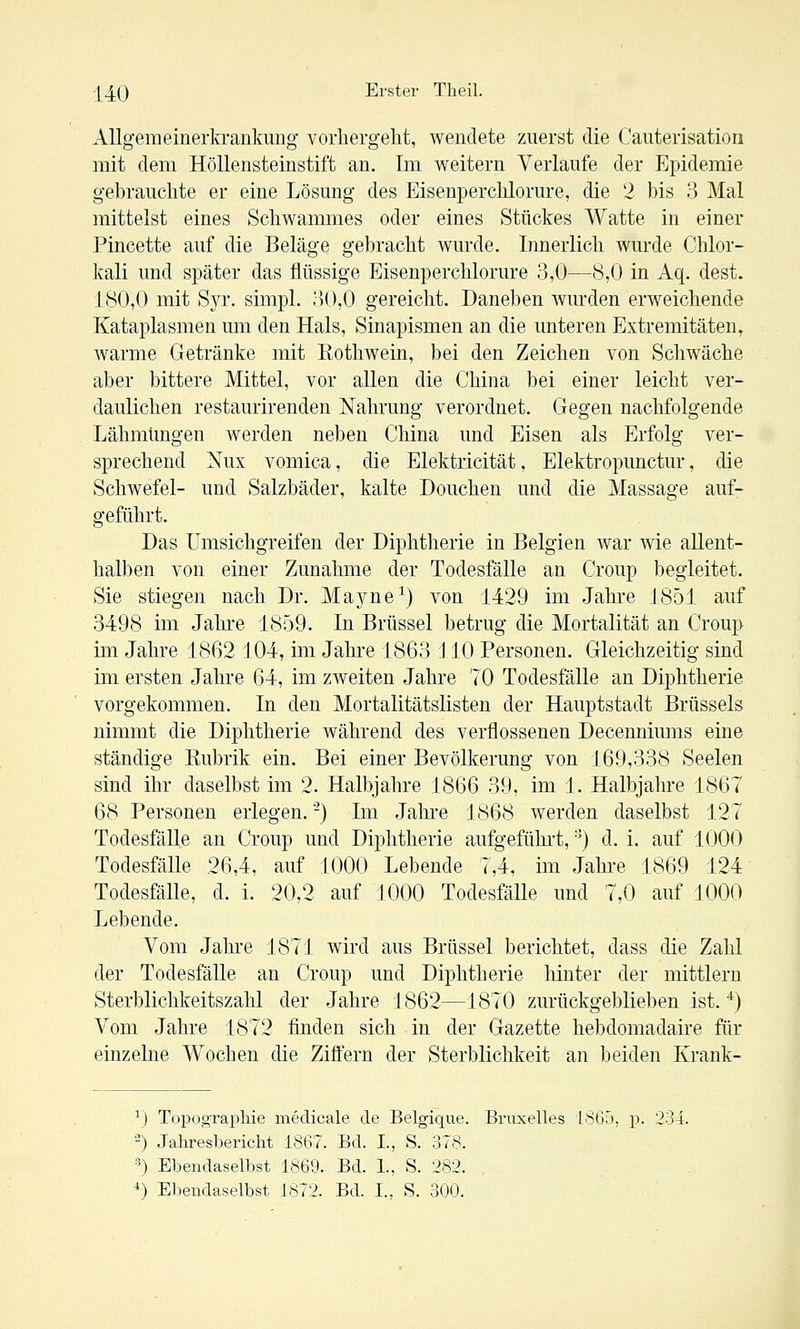 Allgemeinerkrankung vorhergeht, wendete zuerst die Cauterisation mit dem Höllensteinstift an. Im weitern Verlaufe der Epidemie gebrauchte er eine Lösung des Eisenperchlorure, die 2 bis 3 Mal mittelst eines Schwammes oder eines Stückes Watte in einer Pincette auf die Beläge gebracht wurde. Innerlich wurde Chlor- kali und später das flüssige Eisenperchlorure 3,0—8,0 in Aq. dest. 180,0 mit SjT. simpl. ;)0,0 gereicht. Daneben Avurden erweichende Kataplasmen um den Hals, Sinapismen an die unteren Extremitäten, warme Getränke mit Eothwein, bei den Zeichen von Schwäche aber bittere Mittel, vor allen die China bei einer leicht ver- daulichen restaurirenden Nahrung verordnet. Gegen nachfolgende Lähmungen werden neben China und Eisen als Erfolg ver- sprechend Nux vomica, die Elektricität, Elektropunctur, die Schwefel- und Salzbäder, kalte Douchen und die Massage auf- geführt. Das Umsichgreifen der Diphtherie in Belgien war wie allent- halben von einer Zunahme der Todesfälle an Croup begleitet. Sie stiegen nach Dr. Mayne^) von 1429 im Jahre J851 auf 3498 im Jahre 18r39. In Brüssel betrug die Mortalität an Croup im Jahre 1862 104, im Jahre 1863 J10 Personen. Gleichzeitig sind im ersten Jahre 64, im zweiten Jahre 70 Todesfälle an Diphtherie vorgekommen. In den Mortalitätslisten der Hauptstadt Brüssels nimmt die Diphtherie während des verflossenen Decenniums eine ständige Eubrik ein. Bei einer Bevölkerung von 169,338 Seelen sind ihr daselbst im 2. Halbjahre 1866 39, im 1. Halbjahre 1867 68 Personen erlegen. -) Im Jahi-e 1868 werden daselbst 127 Todesfälle an Croup und Diphtherie aufgeführt, ■') d. i. auf 1000 Todesfälle 26,4, auf 1000 Lebende 7,4, im Jahre 1869 124 Todesfälle, d. i. 20,2 auf 1000 Todesfälle und 7,0 auf 1000 Lebende. Vom Jahre 1871 wird aus Brüssel berichtet, dass die Zahl der Todesfälle an Croup und Diphtherie hinter der mittlem Sterblichkeitszahl der Jahre J 862—1870 zurückgeblieben ist. ■*) Vom Jahre 1872 finden sich in der Gazette hebdomadaire für einzelne Wochen die Ziffern der Sterblichkeit an beiden Krank- ^) Topographie medicale de Belgique. Bruxelles 1865, p. 234. -) Jahresbericht 1867. Bd. I., S. 378. «) Ebendaselbst 1869. Bd. 1., S. 282. *) Ebendaselbst 1872. Bd. L, S. 300.