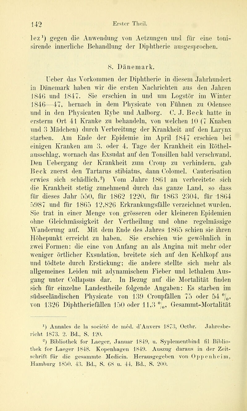 lez') gegen die Anwendung von Aetzimgen und für eine toni- sirende innerliche Behandlung der Diphtherie ausgesprochen. 8. Dänemark. Ueber das Vorkommen der Diphtherie in diesem Jahrhundert in Dänemark haben wir die ersten Nachrichten aus den Jahi-en 1846 und 1847. Sie erschien in und um Logstör im Winter J846—47, hernach in dem Phji^sicate von Fühnen zu Odensee und in den Physicaten liybe und Aalborg. C. J. Beck hatte in ersterm Ort 41 Kranke zu behandeln, von welchen JO (7 Knaben und 3 Mädchen) durch Verbreitung der Krankheit auf den Larj^nx starben. Am Ende der Epidemie im April 1847 erschien bei einigen Kranken am 3. oder 4. Tage der Krankheit ein Eöthel- aussclüag, wornach das Exsudat auf den Tonsillen bald verschwand. Den Uebergang der Krankheit zum Croup zu verhindern, gab Beck zuerst den Tartarus stibiatus, dann Colomel. Cauterisation erwies sich schädlich.-) Vom Jahre 1861 an verbreitete sich die Krankheit stetig zunehmend durch das ganze Land, so dass für dieses Jahr 550, für 1862 1220, für 1863 2304, für 1864 5987 und für 1865 12,826 Erkrankungsfälle verzeichnet wurden. Sie trat in einer Menge von grösseren oder kleineren Epidemien ohne Gleichmässigkeit der Vertheilung und ohne regelmässige Wanderung auf. Mit dem Ende des Jahres 1865 schien sie ihren Höhepunkt erreicht zu haben. Sie erschien Avie gewöhnlich in zwei Formen: die eine von Anfang an als Angina mit mehr oder weniger örtlicher Exsudation, breitete sich auf den Kehlkopf aus und tödtete durch Erstickung; die andere stellte sich mehr als allgemeines Leiden mit adynamischem Fieber und lethalem Aus- gang unter Collapsus dar. In Bezug auf die Mortalität finden sich für einzelne Landestheile folgende Angaben: Es starben im südseeländischen Physicate von 139 Croupfällen 75 oder 54 %, von 1326 Diphtheriefällen 150 oder 11,3'^/o, Gesammt-Mortalität ^) Annales de la societe de med. d'Anvers 1873, Octbr. Jahresbe- richt 1873. 2. Bd., S. 120. -) Bibliothek for Laeger, Januar 1849, u. Syplementbind fil Biblio- thek for Laeger 1848. Kopenhagen 1849. Auszug daraus in der Zeit- schrift für die gesammte Medicin. Herausgegeben von Oppenheim, Hamburg 1850. 43. Bd., S. 68 u. 44. Bd., S. 200.