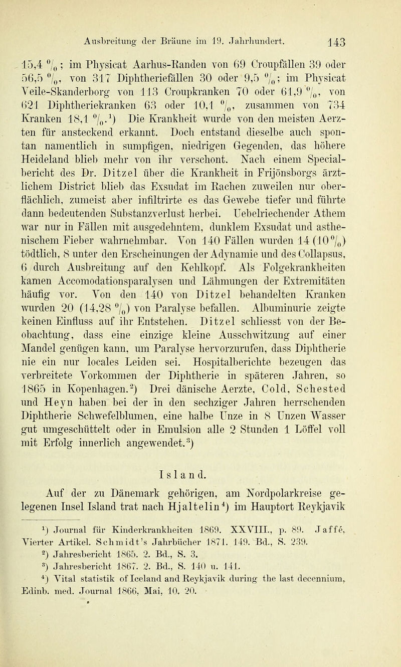 15,4 *^/o; im Pliysicat Aarhus-Eanclen von 69 Croiipfällen 39 oder ö6,5 /q, von 317 Diphtlieriefällen 30 oder 9,5 ^Vo' ™ Pliysicat Veile-Skanderborg von 113 Croupkranken 70 oder 61,9 /o, von ()21 Diphtlieriekranken 63 oder 10,1 7o' zusammen von 734 Kranken 18,1 7o-^) ^^^ Krankheit wurde von den meisten Aerz- ten für ansteckend erkannt. Doch entstand dieselbe auch spon- tan namentlich in sumpfigen, niedrigen Gegenden, das höhere Heideland blieb mehr von ihr verschont. Nach einem Special- bericht des Dr. Ditzel über die Krankheit in Frijönsborgs ärzt- lichem District blieb das Exsudat im Kachen zuweilen nur ober- flächlich, zumeist aber infiltrirte es das Gewebe tiefer und führte dann bedeutenden Substanzverlust herbei. Uebelriechender Athem war nur in Fällen mit ausgedehntem, dunklem Exsudat und asthe- nischem Fieber wahrnehmbar. Von 140 Fällen wurden 14(107o) tödtlich, 8 unter den Erscheinungen der Adynamie und des Collapsus, 6 durch Ausbreitung auf den Kehlkopf. Als Folgekrankheiten kamen Accomodationsparalysen und Lähmungen der Extremitäten häufig vor. Von den 140 von Ditzel behandelten Kranken wurden 20 (14,28 7o) ^^^^ Paralyse befallen. Albuminurie zeigte keinen Einfluss auf ihr Entstehen. Ditzel schliesst von der Be- obachtung, dass eine einzige kleine Ausschwitzung auf einer Mandel genügen kann, um Paralyse hervorzurufen, dass Diphtherie nie ein nur locales Leiden sei. Hospitalberichte bezeugen das verbreitete Vorkommen der Diphtherie in späteren Jahren, so 1865 in Kopenhagen.-) Drei dänische Aerzte, Cold. Schested und Heyn haben bei der in den sechziger Jahren herrschenden Diphtherie Schwefelbkmien, eine halbe Unze in 8 Unzen Wasser gut umgeschüttelt oder in Emulsion alle 2 Stunden 1 Löifel voll mit Erfolg innerlich angewendet.^) Island. Auf der zu Dänemark gehörigen, am Nordpolarkreise ge- legenen Insel Island trat nach Hjaltelin^) im Hauptort Eeykjavik ij Journal für Kinderkrankheiten 1869. XXVIH., p. 89. Jaffe, Vierter Artikel. Schmidt's Jahrbücher 1871. 149. Bd., S. 239. 2) Jahresbericht 1865. 2. Bd., S. 3. ) Jahresbericht 1867. 2. Bd., S. 140 u. 141. *) Vital Statistik of Iceland and Reykjavik during the last decennium,. Edinb. med. Journal 1866, Mai, 10. 20. •
