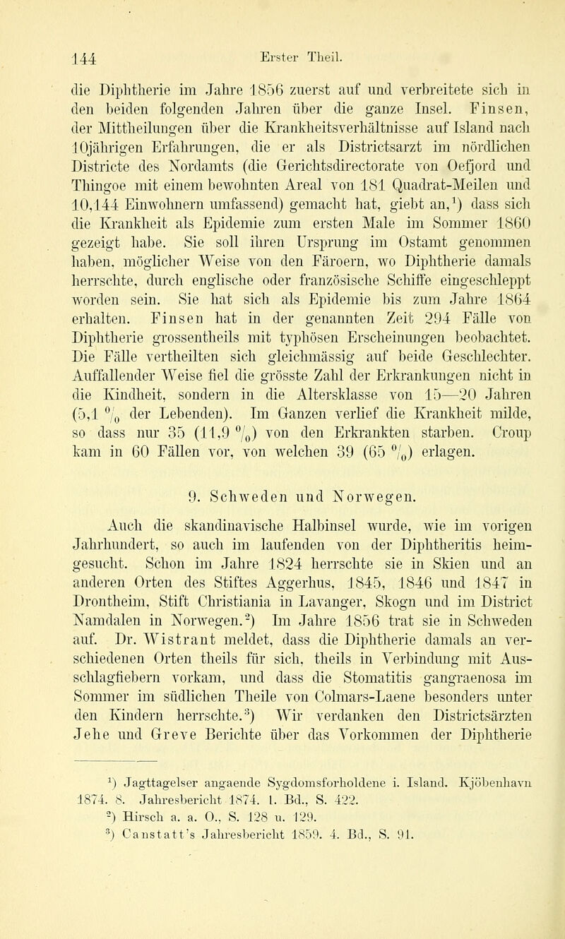 die Diphtherie im Jahre 1856 zuerst auf und verbreitete sich in den beiden folgenden Jahi-en über die ganze Insel. Finsen, der Mittheilungen über die Krankheitsverhältnisse auf Island nach 10jährigen Erfahrungen, die er als Districtsarzt im nördlichen Districte des Nordamts (die Gerichtsdirectorate von Oefjord und Thingoe mit einem bewohnten Areal von 181 Quadrat-Meilen und 10,144 Einwohnern umfassend) gemacht hat, giebt an,^) dass sich die Krankheit als Epidemie zum ersten Male im Sommer 1860 gezeigt habe. Sie soll ihren Ursprung im Ostamt genommen haben, möglicher Weise von den Färoern, wo Diphtherie damals herrschte, durch englische oder französische Schiffe eingeschleppt worden sein. Sie hat sich als Epidemie bis zum Jahre 1864 erhalten. Finsen hat in der genannten Zeit 294 Fälle von Diphtherie grossentheils mit typhösen Erscheinungen beobachtet. Die FäUe vertheilten sich gleichmässig auf beide Geschlechter. Auffallender Weise fiel die grösste Zahl der Erkrankungen nicht in die Kindheit, sondern in die Altersklasse von 15—20 Jahren (5,1 7o ^^■^' Debenden). Im Ganzen verlief die Krankheit milde, so dass nur 35 (11,9 7o) ^on den Erkrankten starben. Croup kam in 60 Fällen vor, von welchen 39 (65 '^/o) erlagen. 9. SchAveden und Norwegen. Auch die skandinavische Halbinsel wurde, wie im vorigen Jahrhundert, so auch im laufenden von der Diphtheritis heim- gesucht. Schon im Jahre 1824 herrschte sie in Slden und an anderen Orten des Stiftes Aggerhus, 1845, 1846 und 1847 in Drontheim, Stift Christiania in Lavanger, Skogn und im District Namdalen in Norwegen.-) Im Jahre 1856 trat sie in Schweden auf. Dr. Wistrant meldet, dass die Diphtherie damals an ver- schiedenen Orten theils für sich, theils in Verbindung mit Aus- schlagfiebern vorkam, und dass die Stomatitis gangraenosa im Sommer im südlichen Theile von Colmars-Laene besonders unter den Kindern herrschte.'^) Wir verdanken den Districtsärzten Jehe und Greve Berichte über das Vorkommen der Diphtherie ^) Jagttagelser aiigaende Sygdomsforlioldene i. Island. Kjöbenhavii 1874. 8. Jahresbericht 1874. l. Bd., S. 422. -) ffirsch a. a. 0., S. 128 u. 129. ^) C anstatt's Jahresbericht 1859. 4. Bd., S. 91.