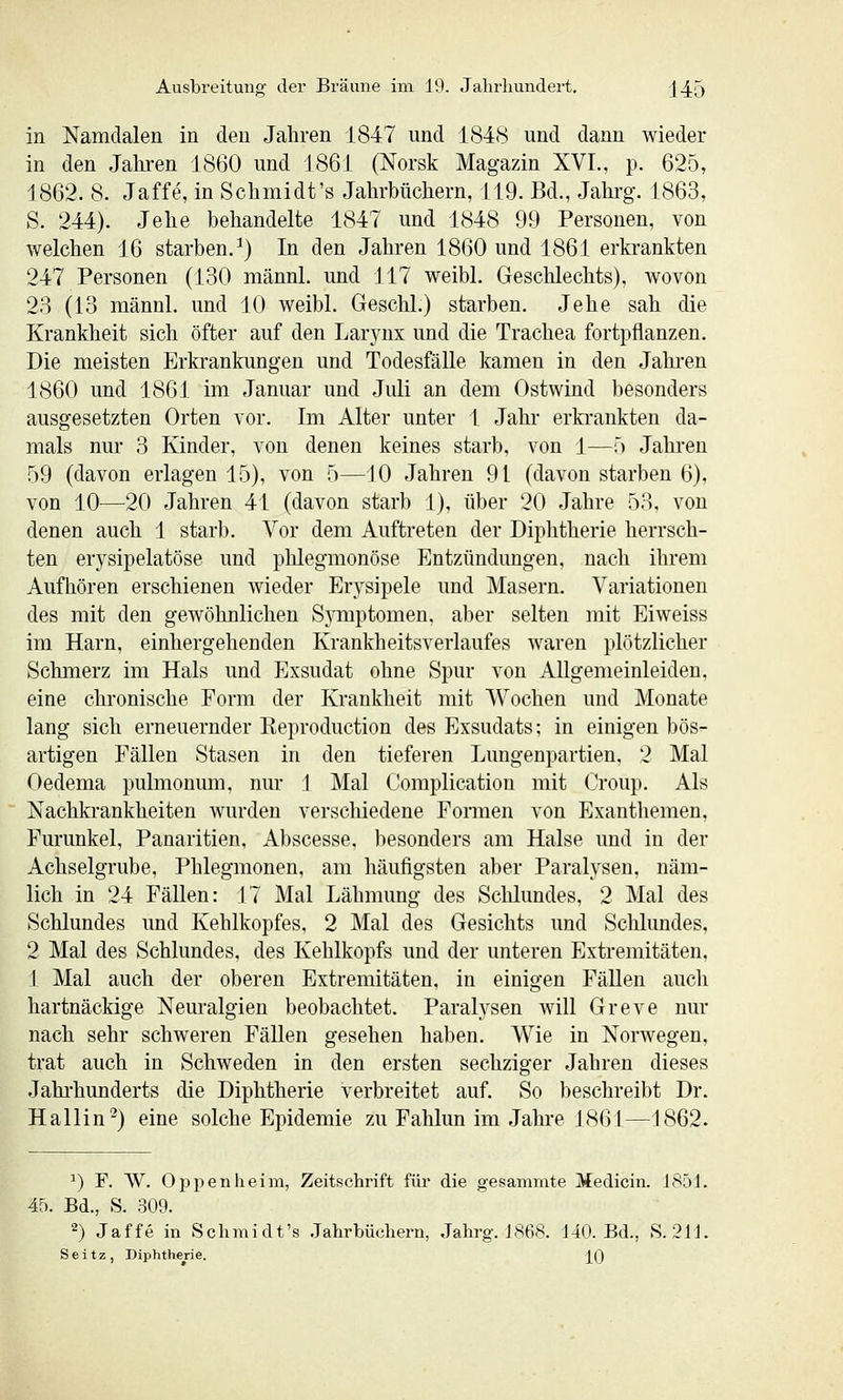 in Namdalen in den Jahren 1847 und 1848 und dann wieder in den Jahi-en 1860 und 1861 (Norsk Magazin XVI., p. 625, 1862. 8. Jaffe, in Sclimidt's Jahrbüchern, 119. Bd., Jahrg. 1863, S. 244). Jehe behandelte 1847 und 1848 99 Personen, von welchen 16 starben.^) In den Jahren 1860 und 1861 erkrankten 247 Personen (130 männl. und 117 weibl. Geschlechts), wovon 28 (13 männl. und 10 weibl. Geschl.) starben. Jehe sah die Krankheit sich öfter auf den Larynx und die Trachea fortpflanzen. Die meisten Erkrankungen und Todesfälle kamen in den Jahren 1860 und 1861 im Januar und Juli an dem Ostwind besonders ausgesetzten Orten vor. Im Alter unter 1 Jahi* erki-ankten da- mals nur 3 Kinder, von denen keines starb, von 1—') Jahren 59 (davon erlagen 15), von 5—10 Jahren 9 t (davon starben 6), von 10—20 Jahren 41 (davon starb 1), über 20 Jahre 53, von denen auch 1 starb. Vor dem Auftreten der Diphtherie herrsch- ten erysipelatöse und phlegmonöse Entzündimgen. nach ihrem Aufhören erschienen wieder Erysipele und Masern. Variationen des mit den gewöhnlichen SjTiiptomen, aber selten mit Eiweiss im Harn, einhergehenden Krankheitsverlaufes waren plötzlicher Schmerz im Hals und Exsudat ohne Spur von Allgemeinleiden, eine chronische Form der Krankheit mit Wochen und Monate lang sich erneuernder Reproduction des Exsudats; in einigen bös- artigen Fällen Stasen in den tieferen Lungenpartien, 2 Mal Oedema pulmonum, nur 1 Mal Complication mit Croup. Als Nachkrankheiten wurden verschiedene Formen von Exanthemen, Furunkel, Panaritien, Abscesse, besonders am Halse und in der Achselgrube, Phlegmonen, am häufigsten aber Paralysen, näm- lich in 24 Fällen: 17 Mal Lähmung des Schlundes, 2 Mal des Schlundes und Kehlkopfes, 2 Mal des Gesichts und Schlundes, 2 Mal des Schlundes, des Kehlkopfs und der unteren Extremitäten, 1 Mal auch der oberen Extremitäten, in einigen Fällen aucli hartnäckige Neuralgien beobachtet. Paralysen will Greve nur nach sehr schweren FäUen gesehen haben. Wie in Norwegen, trat auch in Schweden in den ersten sechziger Jahren dieses Jahi'hunderts die Diphtherie verbreitet auf. So beschreibt Dr. Hallin'^) eine solche Epidemie zu Fahlun im Jahre 1861—1862. ^) F. AV. Oppenheim, Zeitschrift für die gesammte Medicin. 1851. 45. Bd., S. 309. 2) Jaffe in Schmidt's .Jahrbüchern, Jahrg. J868. J40. Bd., S. 211. Seitz, Diphtherie. _[()