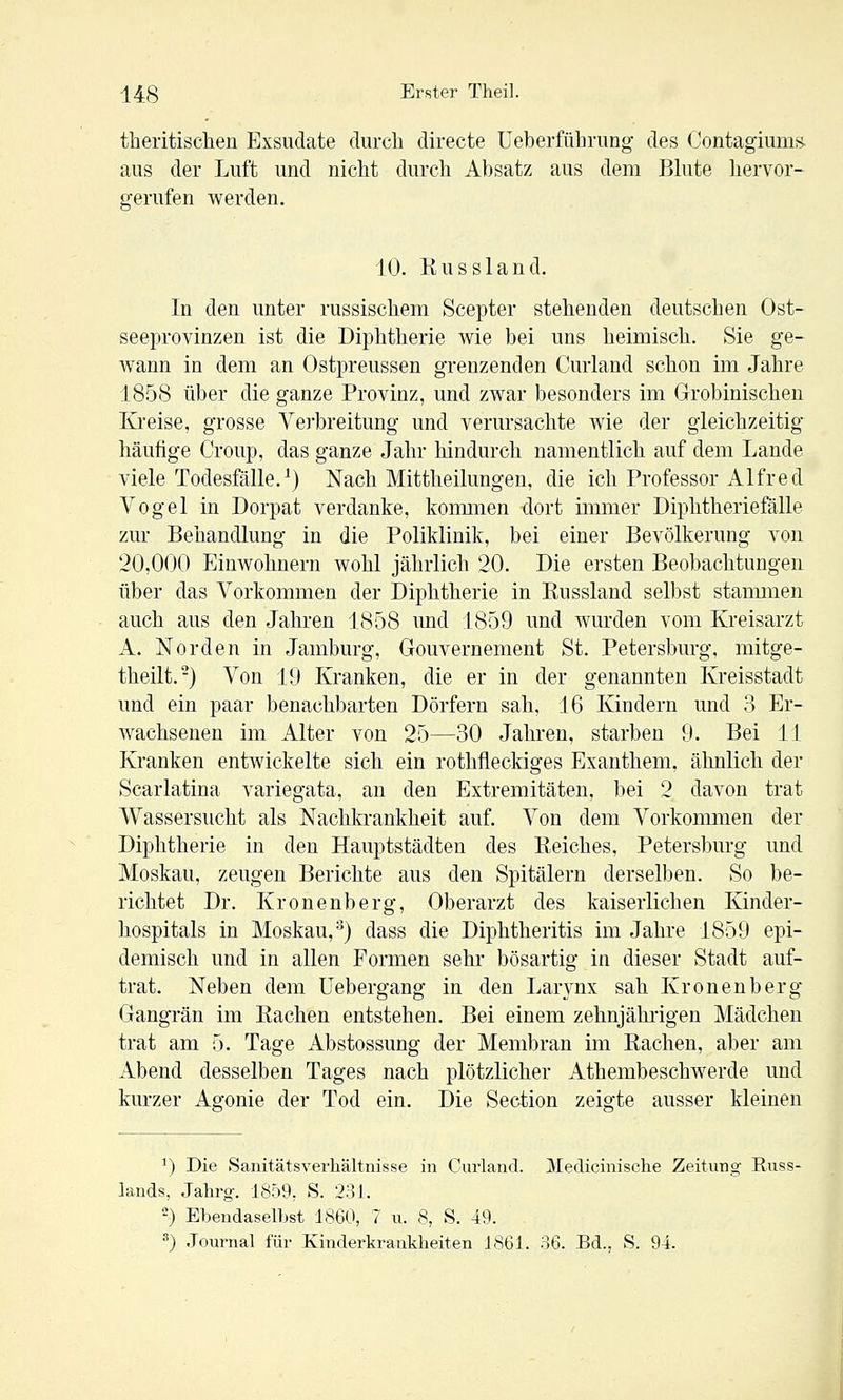 theritischen Exsudate clurcli directe üeberführung des Contagiimm aus der Luft und nicht durch Absatz aus dem Bhite hervor- gerufen werden. 10. Russland. In den unter russischem Scepter stehenden deutschen Ost- seeprovinzen ist die Diphtherie wie bei uns heimisch. Sie ge- wann in dem an Ostpreussen grenzenden Curland schon im Jahre 1858 über die ganze Provinz, und zwar besonders im Grobinischen Kreise, grosse Verbreitung und verursachte wie der gleichzeitig häufige Croup, das ganze Jahr hindurch namentlich auf dem Lande viele Todesfälle.^) Nach Mittheilungen, die ich Professor Alfred Vogel in Dorpat verdanke, koimiien dort immer Diphtheriefälle zur Behandlung in die Poliklinik, bei einer Bevölkerung von 20,000 Einwohnern wohl jährlich 20. Die ersten Beobachtungen über das Vorkommen der Diphtherie in Eussland selbst staimiien auch aus den Jahren 1858 und 1859 und wurden vom Kreisarzt A. Norden in Jamburg, Gouvernement St. Petersburg, mitge- theilt.-) Von 19 Kranken, die er in der genannten Kreisstadt und ein paar benachbarten Dörfern sah, 16 Kindern und 3 Er- wachsenen im x\lter von 25—30 Jahren, starben 9. Bei 11 Kranken entwickelte sich ein rothfleckiges Exanthem, ähnlich der Scarlatina variegata, an den Extremitäten, bei 2 davon trat Wassersucht als Nachkrankheit auf. Von dem Vorkommen der Diphtherie in den Hauptstädten des Reiches, Petersburg und Moskau, zeugen Berichte aus den Spitälern derselben. So be- richtet Dr. Kronenberg, Oberarzt des kaiserlichen Kinder- hospitals in Moskau,^) dass die Diphtheritis im Jahre 1859 epi- demisch und in allen Formen sehr bösartig in dieser Stadt auf- trat. Neben dem üebergang in den Larj^nx sah Kronenberg Gangrän im Rachen entstehen. Bei einem zehnjähilgen Mädchen trat am 5. Tage Abstossung der Membran im Rachen, aber am Abend desselben Tages nach plötzlicher Athembeschwerde und kurzer Agonie der Tod ein. Die Section zeigte ausser kleinen ^) Die Sanitätsverliältnisse in Curland. Medicinische Zeitung Russ- lands, Jahrg. 1859; S. 231. ') Ebendaselbst 1860, 7 u. 8, S. 49. '') Journal für Kinderkrankheiten J861. 36. Bd., S. 94.