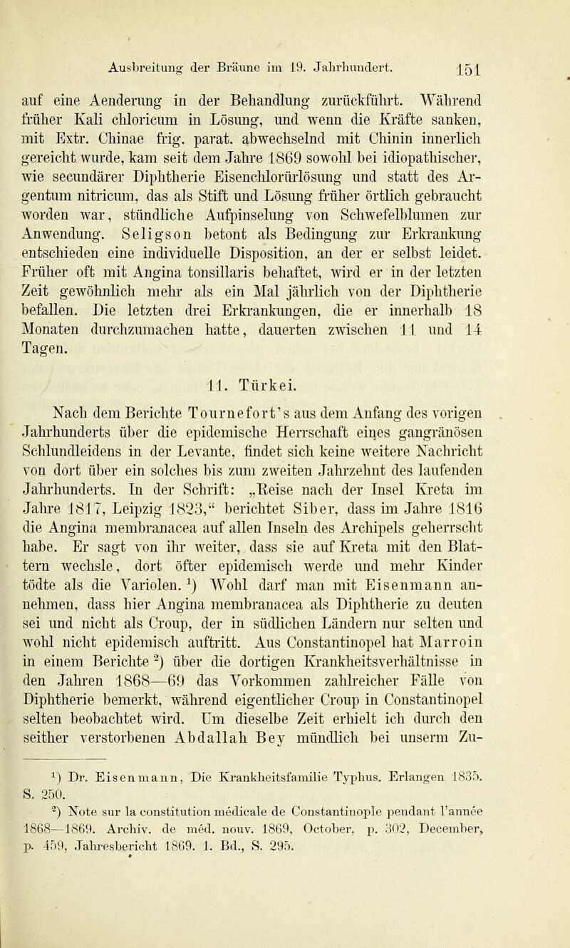 auf eine Aendening in der Behandlung zurückführt. Während früher Kali chloricum in Lösung, und wenn die Kräfte sanken, mit Extr. Chinae frig. parat, abwechselnd mit Chinin innerlich gereicht wurde, kam seit dem Jahre 1869 sowohl bei idiopathische!*, wie secundärer Diphtherie Eisenchlorürlösung und statt des Ar- gentum nitricum, das als Stift und Lösung früher örtlich gebraucht worden war, stündliche Aufpinselung von Schwefelblumen zur Anwendung. Seligson betont als Bedingung zur Erla'ankimg entschieden eine individuelle Disposition, an der er selbst leidet. Früher oft mit Angina tonsillaris behaftet, wird er in der letzten Zeit gewöhnlich mehr als ein Mal jährlich von der Diphtherie befallen. Die letzten drei Erkrankungen, die er innerhalb IS Monaten durchzumachen hatte, dauerten zwischen \ 1 und 14 Tagen. 11. Türkei. Nach dem Berichte Tournefort's aus dem Anfang des vorigen Jahrhunderts über die epidemische HeiTschaft eines gangränösen Schlundleidens in der Levante, findet sich keine weitere Nachricht von dort über ein solches bis zum zweiten Jahi'zehnt des laufenden Jakrhunderts. In der Schrift: „Eeise nach der Insel Kreta im Jahre 1817, Leipzig 1(S23, berichtet Siber, dass im Jahre IS16 die Angina membranacea auf allen Inseln des Archipels geherrscht habe. Er sagt von ihr weiter, dass sie auf Kreta mit den Blat- tern wechsle, dort öfter epidemisch werde und mehr Kinder tödte als die Variolen. ^) AVohl darf man mit Eisenmann an- nehmen, dass hier Angina membranacea als Diphtherie zu deuten sei und nicht als Croup, der in südlichen Ländern nur selten und wohl nicht epidemisch auftritt. Aus Constantinopel hat Marroin in einem Berichte -) über die dortigen Krankheitsverhältnisse in den Jahren 1868—69 das Vorkommen zahlreicher FäRe von Diphtherie bemerkt, während eigentlicher Croup in Constantinopel selten beobachtet wird, um dieselbe Zeit erhielt ich diu-ch den seither verstorbenen Abdallah Bey mündlich bei unserm Zu- ^) Dr. Eisen mann, Die Krankheitsfamilie Typhus. Erlangen 1835. S. 250. '^) Note sur la Constitution medicale de Constantinople pendant l'annee 1868—1869. Archiv, de med. nouv. 1869, October, p. 302, December, p. 459, Jahresbericht 1869. 1. Bd., S. 295.