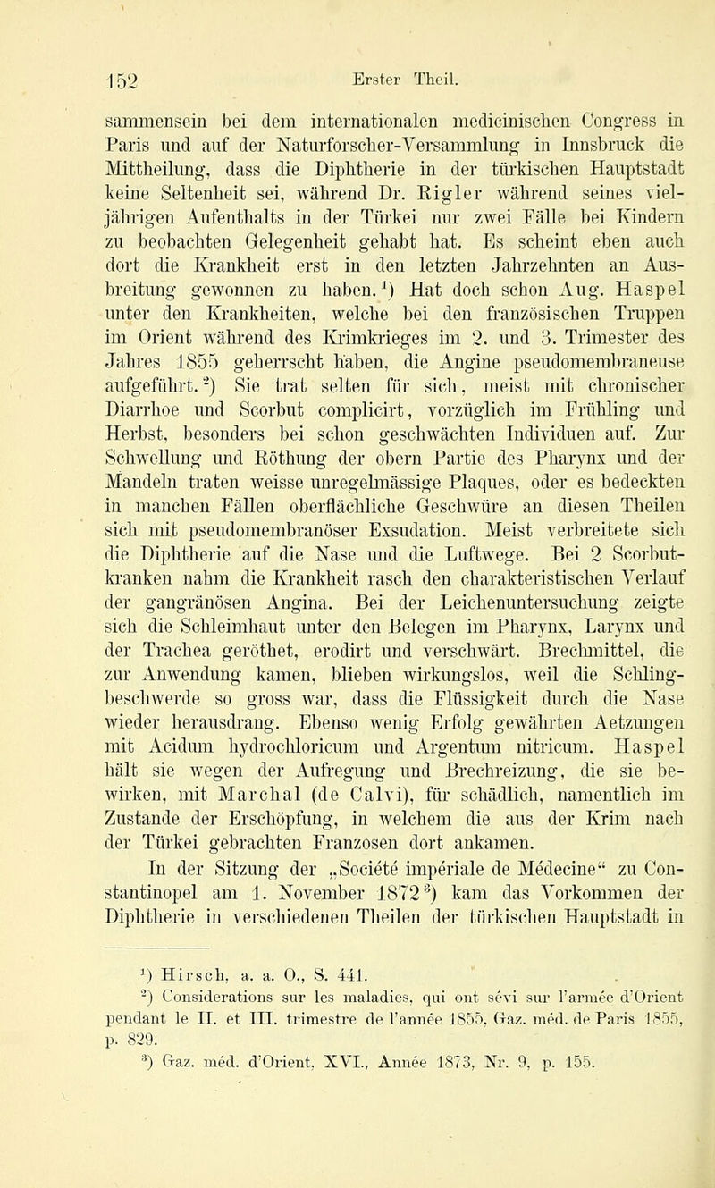 sammensein bei dem internationalen medicinischen Congress in Paris und auf der Naturforscher-Versammlung in Innsbruck die Mittheilung, dass die Diphtherie in der türkischen Hauptstadt keine Seltenheit sei, während Dr. Rigler während seines viel- jährigen Aufenthalts in der Türkei nur zwei Fälle bei Kindern zu beobachten Gelegenheit gehabt hat. Es scheint eben auch dort die Krankheit erst in den letzten Jahrzehnten an Aus- breitung gewonnen zu haben. ^) Hat doch schon Aug. Haspel unter den Krankheiten, welche bei den französischen Truppen im Orient während des Krimkrieges im 2. und 3. Trimester des Jahres 1855 geherrscht haben, die Angine pseudomembraneuse aufgeführt. -) Sie trat selten für sich, meist mit chronischer Diarrhoe und Scorbut complicirt, vorzüglich im Frühling und Herbst, besonders bei schon geschwächten Individuen auf. Zur Schwellung und Röthung der obern Partie des Pharynx und der Mandeln traten Aveisse unregelmässige Plaques, oder es bedeckten in manchen Fällen oberflächliche GeschAvüre an diesen Theilen sich mit pseudomembranöser Exsudation. Meist verbreitete sich die Diphtherie auf die Nase und die Luftwege. Bei 2 Scorbut- kranken nahm die Krankheit rasch den charakteristischen Verlauf der gangränösen Angina. Bei der Leichenuntersuchung zeigte sich die Schleimhaut unter den Belegen im Pharynx, Larynx und der Trachea geröthet, erodirt und verschwärt. Brechmittel, die zur AnAvendung kamen, blieben Avirkungslos, Aveil die Schling- beschAverde so gross war, dass die Flüssigkeit durch die Nase wieder herausdrang. Ebenso wenig Erfolg gewährten Aetzungen mit Acidum hydrochloricum und Argentum nitricum. Haspel hält sie Avegen der Aufregung und Brechreizung, die sie be- Avirken, mit Marchai (de Calvi), für schädlich, namentlich im Zustande der Erschöpfung, in welchem die aus der Krim nach der Türkei gebrachten Franzosen dort ankamen. In der Sitzung der „Societe imperiale de Medecine zu Con- stantinopel am 1. November 1872^) kam das Vorkommen der Diphtherie in verschiedenen Theilen der türkischen Hauptstadt in 1) Hirsch, a. a. 0., S. 441. ^) Considerations sur les maladies, qui oiit sevi sur l'armee d'Orient pendant le II. et III. trimestre de l'annee 185Ö, (raz. med. de Paris 1855, p. 829.