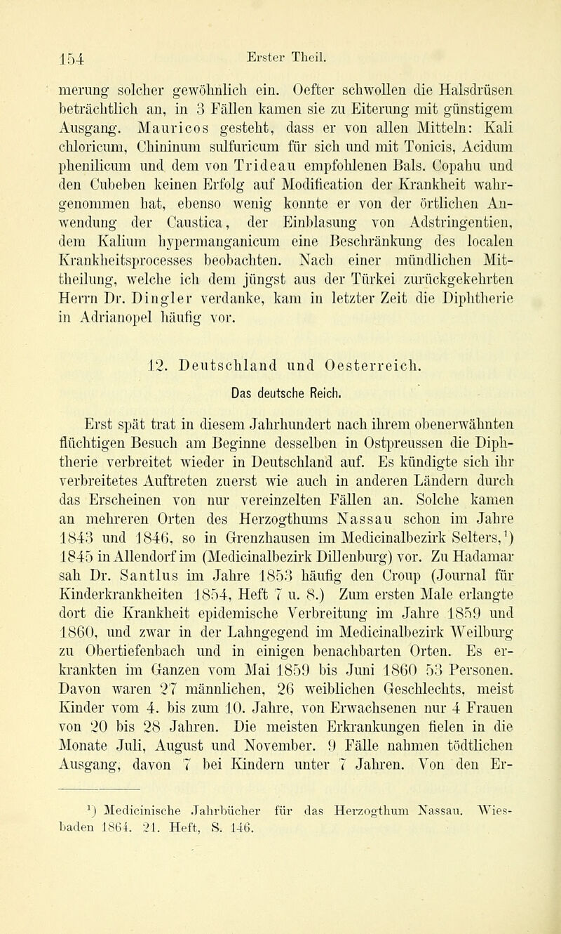 mening solcher gewölinlich ein. Oefter schwollen die Halsdrüsen beträchtlich an, in 3 Fällen kamen sie zu Eiterung mit günstigem Ausgang-. Mauricos gesteht, dass er von allen Mitteln: Kali chloricum, Chininum sulfuricum für sich und mit Tonicis, Acidum phenilicum und dem von Tri de au empfohlenen Bals. Copahu und den Cubeben keinen Erfolg auf Modification der Krankheit wahr- genommen hat, ebenso wenig konnte er von der örtlichen An- wendung der Caustica, der Einblasung von Adstringentien, dem Kalium hypermanganicum eine Beschränkung des localen Krankheitsprocesses beobachten. Nach einer mündlichen Mit- theilung, welche ich dem jüngst aus der Türkei zurückgekehrten Herrn Dr. Dingler verdanke, kam in letzter Zeit die Diphtherie in Adrianopel häufig vor. 12. Deutschland und Oesterreich. Das deutsche Reich. Erst spät trat in diesem Jahrhundert nach ihrem obenerwähnten, flüchtigen Besuch am Beginne desselben in Ostpreussen die Diph- therie verbreitet wieder in Deutschland auf. Es kündigte sich ihr verbreitetes Auftreten zuerst wie auch in anderen Ländern durch das Erscheinen von nur vereinzelten Fällen an. Solche kamen an mehreren Orten des Herzogthums Nassau schon im Jahre 1843 und 1846, so in Grenzhausen im Medicinalbezirk Selters,^) 1845 in Allendorf im (Medicinalbezirk Dillenburg) vor. Zu Hadamar sah Dr. Santlus im Jahre 1853 häufig den Croup (Journal für Kinderkrankheiten 1854, Heft 7 u. 8.) Zum ersten Male erlangte dort die Krankheit epidemische Verbreitung im Jahre 1859 und 1860, und zwar in der Lahngegend im Medicinalbezirk Weilbm-g* zu Obertiefenbach und in einigen benachbarten Orten. Es er- krankten im Ganzen vom Mai 1859 bis Juni 1860 53 Personen. Davon waren 27 männlichen, 26 weiblichen Geschlechts, meist Kinder vom 4. bis zum 10. Jahre, von Erwachsenen nur 4 Frauen von 20 bis 28 Jahren. Die meisten Erkrankungen fielen in die Monate Juli, August und November. 9 Fälle nahmen tödtlichen Ausgang, davon 7 bei Kindern unter 7 Jahren. Von den Er- ^) Medicinische Jalirbücher für das Herzogthum Nassau. Wies- baden 1864. 21. Heft, S. 146.