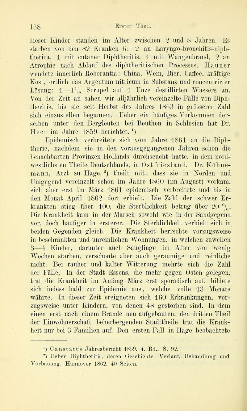 dieser Kinder standen im Alter zwischen 2 und (S Jahren. Es starben von den 82 Kranken 6: 2 an Laryngo-bronchitis-diph- therica, 1 mit cutaner Diphtheritis, 1 mit Wangenbrand, 2 an Atrophie nach Ablauf des diphtheritischen Processes. Hauner wendete innerlich Roborantia: China, Wein, Bier, Caffee, kräftige Kost, örtlich das Argentum nitricum in Substanz und concentrirter Lösung: 1—Vj^ Scrupel auf 1 Unze destillirten Wassers an. Von der Zeit an sahen wir alljährlich vereinzelte Fälle von Diph- theritis, bis sie seit Herbst des Jahres 1863 in grösserer Zahl sich einzustellen begannen. Ueber ein häufiges Vorkommen der- selben unter den Bergleuten bei Beuthen in Schlesien hat Dr. Heer im Jahre 1859 berichtet. ^) Epidemisch verbreitete sich vom Jahre 1861 an die Diph- therie, nachdem sie in den vorausgegangenen Jahren schon die benachbarten Provinzen Hollands durchseucht hatte, in dem nord- westlichsten Theile Deutschlands, in 0 s tfrie s 1 an d. Dr. Köhne- mann, Arzt zu Hage,-) theilt mit, dass sie in Norden und Umgegend vereinzelt schon im Jahre 1860 (im August) vorkam, sich aber erst im März 1861 epidemisch verbreitete und bis in den Monat April 1862 dort erhielt. Die Zahl der schwer Er- krankten stieg über 100, die Sterblichkeit betrug über 20 7o- Die Krankheit kam in der Marsch sowohl wie in der Sandgegend vor, doch häufiger in ersterer. Die Sterblichkeit verhielt sich in beiden Gegenden gleich. Die Krankheit herrschte vorzugsweise in beschränkten und unreinlichen Wohnungen, in welchen zuweilen 3—4 Kinder, darunter auch Säuglinge im Alter von wenig Wochen starben, verschonte aber auch geräumige und reinliche nicht. Bei rauher und kalter Witterung mehrte sich die Zahl der Fälle. In der Stadt Essens, die mehr gegen Osten gelegen, trat die Krankheit im Anfang März erst sporadisch auf, büdete sich indess bald zur Epidemie aus, welche volle 13 Monate wähi'te. In dieser Zeit ereigneten sich 160 Erkrankungen, vor- zugsweise unter Kindern, von denen 48 gestorben sind. In dem einen erst nach einem Brande neu aufgebauten, den dritten Theil der Einwohnerschaft beherbergenden Stadttheile trat die Krank- heit nur bei 3 Familien auf. Den ersten Fall in Hage beobachtete ^) Canstatt's Jahresbericht 1859. 4. Bd., S. 92. ^) Ueber Diphtheritis, deren Greschichte, Verlauf, Behandlung und