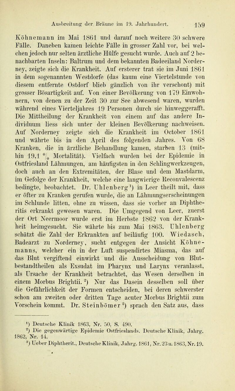 Köhnemann im Mai 1861 und darauf noch weitere 30 schwere Fälle. Daneben kamen leichte Fälle in grosser Zahl vor, bei wel- chen jedoch nur selten ärztliche Hülfe gesucht wurde. Auch auf 2 be- nachbarten Inseln: Baltrum und dem bekannten Badeeiland Norder- ney, zeigte sich die Krankheit. Auf ersterer trat sie im Juni 1861 in dem sogenannten Westdorfe (das kaum eine Viertelstunde von diesem entfernte Ostdorf blieb gänzlich von ihr verschont) mit grosser Bösartigkeit auf. Von einer Bevölkerung von 179 Einwoh- nern, von denen zu der Zeit 30 zur See abwesend waren, wurden während eines Vierteljahres 19 Personen durch sie hinweggerafft. Die Mittheilung der Krankheit von einem auf das andere In- dividuum Hess sich unter der Ideinen Bevölkerung nachweisen. Auf Norderne}^ zeigte sich die Krankheit im October 1861 und währte bis in den April des folgenden Jahres. Von 68 Kranken, die in ärztliche Behandlung kamen, starben 18 (mit- hin 19,1 7o Mortalität). Vielfach wurden bei der Epidemie in Ostfriesland Lähmungen, am häufigsten in den Schlingwerkzeugen, doch auch an den Extremitäten, der Blase und dem Mastdarm, im Gefolge der Krankheit, Avelche eine langwierige Keconvalescenz bedingte, beobachtet. Dr. Uhlenberg^) in Leer theilt mit, dass er öfter zu Kranken gerufen wurde, die an Lähmungserscheinungen im Schlünde litten, ohne zu wissen, dass sie vorher an Diphthe- ritis erkrankt gewesen waren. Die Umgegend von Leer, zuerst der Ort Neermoor wurde erst im Herbste 1862 von der Krank- heit heimgesucht. Sie währte bis zmn Mai 1863. ühlenberg schätzt die Zahl der Erkrankten auf beiläufig 100. Wiedasch, Badearzt zu Norderney, sucht entgegen der Ansicht Köhne- manns, welcher ein in der Luft suspendirtes Miasma, das auf das Blut vergiftend einwirkt und die Ausscheidung von Blut- bestandtheilen als Exsudat im Pharynx und Larynx veranlasst, als Ursache der Krankheit betrachtet, das Wesen derselben in einem Morbus Brightii. -) Nur das Dasein desselben soll über die Gefährlichkeit der Formen entscheiden, bei deren schwerster schon am zweiten oder dritten Tage acuter Morbus Brightii zum Vorschein kommt. Dr. Steinbömer •^) sprach den Satz aus, dass 1) Deutsche Klinik 1863, Nr. 50, S. 490. -) Die gegenwärtige Epidemie Ostfrieslands. Deutsche Klinik, Jahrg. 1862, Nr. 14. =*) Ueber Diplitherit., Deutsche Klinik, Jahrg. 186J, Nr. 23 u. 1863, Nr. 19.