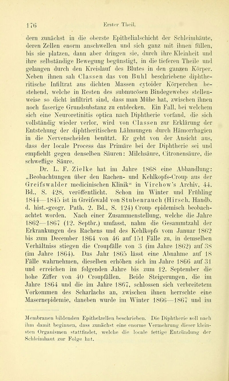 clern zunäclist in die oberste Epithelialschiclit der Schleimhäute, deren Zellen enorm anschwellen und sich ganz mit ihnen füllen, bis sie platzen, dann aber dringen sie, durch ilu-e Kleinheit und ihre selbständige Bewegung begünstigt, in die tieferen Theile und gelangen durch den Kreislauf des Blutes in den ganzen Körper. Neben ihnen sah Classen das von Buhl beschriebene diphthe- ritische Infiltrat aus dichten Massen c^^toider Körperchen be- stehend, welche in Resten des submucösen Bindegewebes stellen- weise so dicht infiltrirt sind, dass man Mühe hat, zwischen ihnen noch faserige Grundsubstanz zu entdecken. Ein Fall, bei welchem sich eine Neuroretinitis optica nach Diphtherie vorfand, die sich vollständig Avieder verlor, wird von Classen zur Erklärung der Entstehung der diphtheritischen Lähmungen durch Hämorrhagieu in die Nervenscheiden benützt. Er geht von der Ansicht aus, dass der locale Process das Primäre bei der Diphtherie sei und empfiehlt gegen denselben Säuren: Milchsäure, Citronensäure, die schweflige Säure. Dr. L. F. Zielke hat im Jahre 1868 eine Abhandlung: „Beobachtungen über den Bachen- und Kehlkopfs-Croup aus der Greifswalder medicinischen Klinik in Virchow's Archiv, -44. Bd., S. 428, veröffentlicht. Schon im Winter und Frühling 1844—1845 ist in Greifswald von Stubenrauch (Hirsch, Handb. d. hist.-geogr, Path. 2. Bd., S. 124) Croup epidemisch beobach- achtet worden. Nach einer Zusammenstellung, Avelche die Jahi-e 1862—1867 (12. Septbr.) umfasst, nahm die Gesammtzahl der Erkrankungen des Rachens und des Kehlkopfs vom Januar 1862 bis zum December 1864 von 46 auf 151 Fälle zu, in demselben Verhältniss stiegen die Croupfälle von 3 (im Jahre 1862) auf 38 (im Jahre J864). Das Jahr 1865 lässt eine Abnalmie auf 18 Fälle wahrnehmen, dieselben erhöhen sich im Jahre 1866 auf 31 und erreichen im folgenden Jahi'e bis zirni 12. September die hohe Ziffer von 40 Croupßillen. Beide Steigerungen, die im Jahre 1864 und die im Jahre 1867, schlössen sich verbreitetem Vorkommen des Scharlachs an, zwischen ihnen herrschte eine Masernepidemie, daneben Avurde im Winter 1866—1867 und im Membranen bildenden EpiÜielzellen beschrieben. Die Diphtherie soll nach ihm damit beginnen, dass zmiächst eine enorme Vermehrung dieser klein- sten Organismen stattfindet, welche die locale fettige Entzündung der Schleimhaut zur Folge hat.