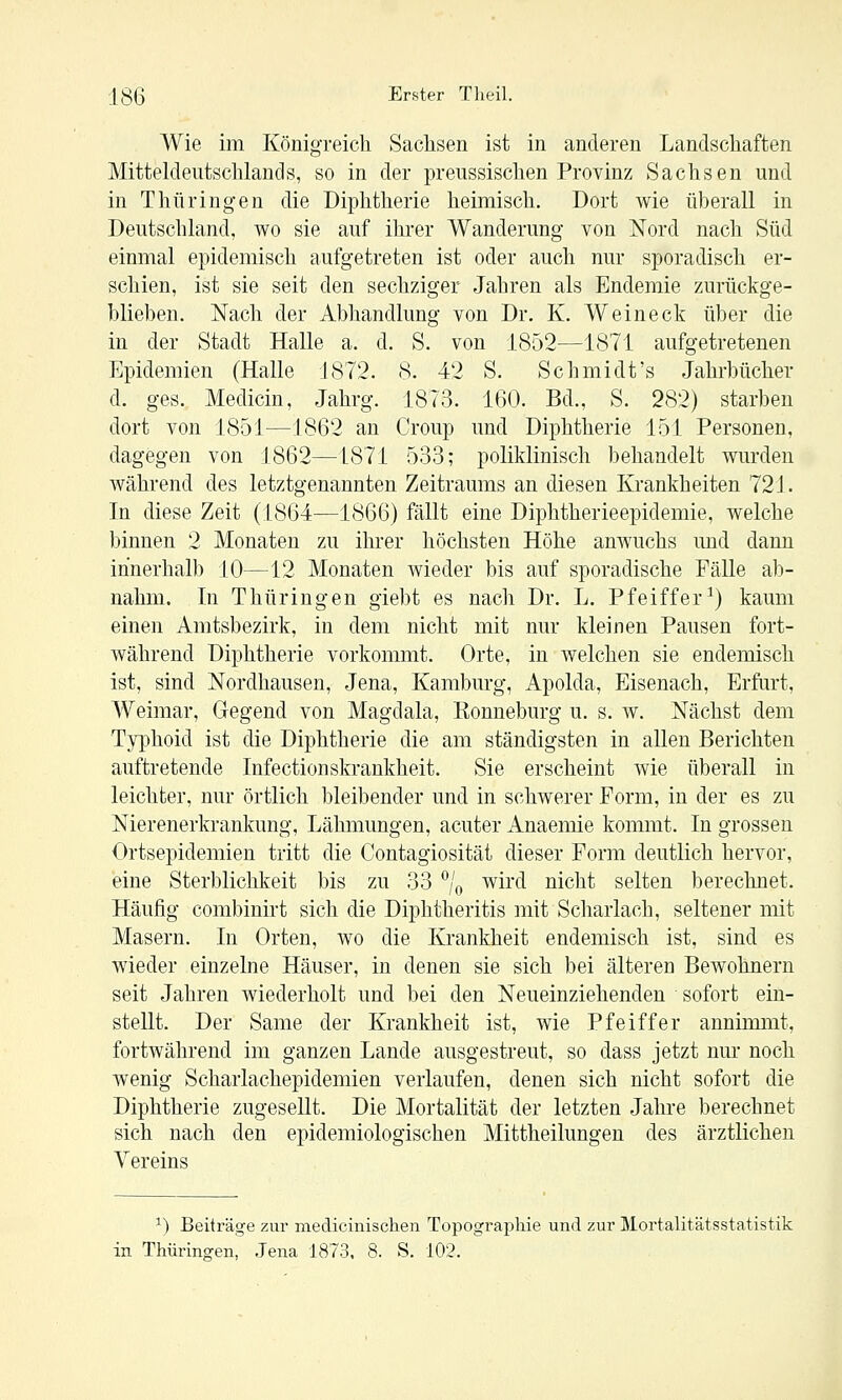 Wie im Königreich Saclisen ist in anderen Landschaften Mitteldeutschlands, so in der preussischen Provinz Sachsen und in Thüringen die Diphtherie heimisch. Dort wie überall in Deutschland, wo sie auf ihrer Wanderung von Nord nach Süd einmal epidemisch aufgetreten ist oder auch nur sporadisch er- schien, ist sie seit den sechziger Jahren als Endemie zurückge- blieben. Nach der Abhandlung von Dr. K. Weineck über die in der Stadt Halle a. d. S. von 1852—1871 aufgetretenen Epidemien (Halle 1872. 8. 42 S. Schmidt's Jahrbücher d. ges. Medicin, Jahrg. 1873. 160. Bd., S. 282) starben dort von 1851—1862 an Croup und Diphtherie 151 Personen, dagegen von 1862—1871 533; poliklinisch behandelt wurden während des letztgenannten Zeitraums an diesen Krankheiten 721. In diese Zeit (1864—1866) fällt eine Diphtherieepidemie, welche binnen 2 Monaten zu ihrer höchsten Höhe anwuchs imd dann innerhalb 10—12 Monaten wieder bis auf sporadische Fälle ab- nahm. In Thüringen giebt es nach Dr. L. Pfeiffer^) kaum einen Amtsbezirk, in dem nicht mit nur kleinen Pausen fort- während Diphtherie vorkommt. Orte, in Avelchen sie endemisch ist, sind Nordhausen, Jena, Kamburg, Apolda, Eisenach, Erfurt, Weimar, Gegend von Magdala, Eonneburg u. s. w. Nächst dem Typhoid ist die Diphtherie die am ständigsten in allen Berichten auftretende Infectionskrankheit. Sie erscheint Avie überall in leichter, nur örtlich bleibender und in schAverer Form, in der es zu Nierenerkrankung, Lähmungen, acuter Anaemie kommt. In grossen Ortsepidemien tritt die Contagiosität dieser Form deutlich hervor, eine Sterblichkeit bis zu 33 % wird nicht selten berechnet. Häufig combinirt sich die Diphtheritis mit Scharlach, seltener mit Masern. In Orten, wo die Krankheit endemisch ist, sind es wieder einzelne Häuser, in denen sie sich bei älteren BeAvohnern seit Jahren Aviederholt und bei den Neueinziehenden sofort ein- stellt. Der Same der Krankheit ist, wie Pfeiffer annimmt, fortAvährend im ganzen Lande ausgestreut, so dass jetzt nm* noch wenig Scharlachepidemien verlaufen, denen sich nicht sofort die Diphtherie zugesellt. Die Mortalität der letzten Jahre berechnet sich nach den epidemiologischen Mittheilungen des ärztlichen Vereins ^) Beiträge zur medicinischen Topographie und zur Mortalitätsstatistik in Thüringen, Jena 1873. 8. S. 102. 