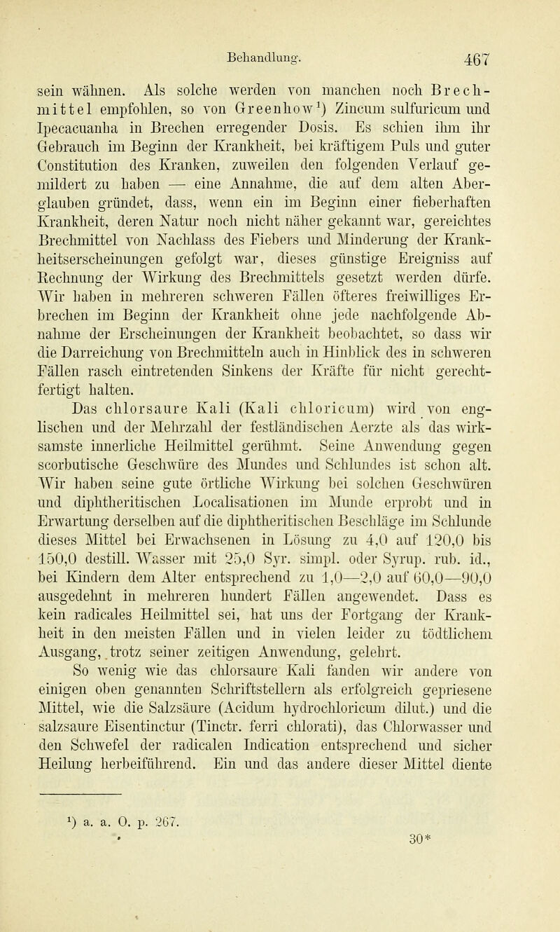 sein wälinen. Als solche werden von manchen noch Brech- mittel empfohlen, so von Greenhow^) Zincum sulfuricum und Ipecacuanha in Brechen erregender Dosis. Es schien ihm ihr Gebrauch im Beginn der Krankheit, bei kräftigem Puls und guter Constitution des Kranken, zuweilen den folgenden Verlauf ge- mildert zu hal)en — eine Annahme, die auf dem alten Aber- glauben gründet, dass, wenn ein im Beginn einer fieberhaften Krankheit, deren Natur noch nicht näher gekannt war, gereichtes Brechmittel von Nachlass des Fiebers und Minderung der Krank- heitserscheinungen gefolgt war, dieses günstige Ereigniss auf Rechnung der Wirkung des Brechmittels gesetzt werden dürfe. Wir haben in mehreren schweren Fällen öfteres freiwilliges Er- brechen im Beginn der Krankheit ohne jede nachfolgende Ab- nahme der Erscheinungen der Krankheit beobachtet, so dass wir die Darreichung von Brechmitteln auch in Hinblick des in schweren Fällen rasch eintretenden Sinkens der Kräfte für nicht gerecht- fertigt halten. Das chlorsaure Kali (Kali chloricum) wird von eng- lischen und der Mehrzahl der festländischen Aerzte als das wirk- samste innerliche Heilmittel gerühmt. Seine Anwendung gegen scorbutische Geschwüre des Mundes und Schlundes ist schon alt. Wir haben seine gute örtliche Wirkung bei solchen Geschwüren und diphtheritischen Localisationen im Munde erprobt und in Erwartung derselben auf die diphtheritischen Beschläge im Schlünde dieses Mittel bei Erwachsenen in Lösung zu 4,0 auf 120,0 bis 150,0 destill. Wasser mit 25,0 Syr. simpl. oder Syrup. rub. id., bei Kindern dem Alter entsprechend zu 1,0—2,0 auf G0,0—90,0 ausgedehnt in mehreren hundert Fällen angewendet. Dass es kein radicales Heilmittel sei, hat uns der Fortgang der Krank- heit in den meisten Fällen und in vielen leider zu tödtlicheni Ausgang,, trotz seiner zeitigen Anwendung, gelehrt. So wenig wie das chlorsaure Kali fanden wir andere von einigen oben genannten Schriftstellern als erfolgreich gepriesene Mittel, wie die Salzsäure (Acidmu hydrochloricmii dilut.) und die salzsaure Eisentinctur (Tinctr. ferri chlorati), das Chlorwasser und den Schwefel der radicalen Indication entsprechend und sicher Heilung herbeiführend. Ein und das andere dieser Mittel diente 1) a. a. 0. p. 267. 30^