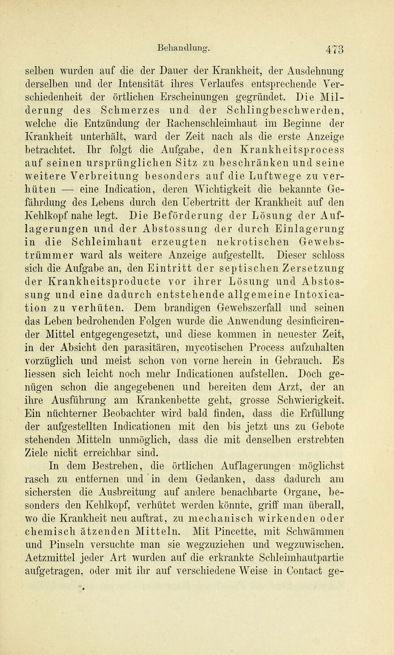 selben wurden auf die der Dauer der Krankheit, der Ausdehnung derselben und der Intensität ihres Verlaufes entsprechende Ver- schiedenheit der örtlichen Erscheinungen gegründet. Die Mil- derung des Schmerzes und der Schlingbeschwerden, welche die Entzündung der Rachenschleimhaut im Beginne der Krankheit unterhält, ward der Zeit nach als die erste Anzeige betrachtet. Ihr folgt die Aufgabe, den Krankheitsprocess auf seinen ursprünglichen Sitz zu beschränken und seine weitere Verbreitung besonders auf die Luftwege zu ver- hüten — eine Indication, deren Wichtigkeit die bekannte Ge- fährdung des Lebens durch den Uebertritt der Krankheit auf den Kehlkopf nahe legt. Die Beförderung der Lösung der Auf- lagerungen und der Abstossung der durch Einlagerung in die Schleimhaut erzeugten nekrotischen Gewebs- trümmer ward als weitere Anzeige aufgestellt. Dieser schloss sich die Aufgabe an, den Eintritt der septischen Zersetzung der Krankheitsproducte vor ihrer Lösung und Abstos- sung und eine dadurch entstehende allgemeine Intoxica- tion zu verhüten. Dem brandigen Gewebszerfall und seinen das Leben bedrohenden Folgen wurde die Anwendung desinficiren- der Mittel entgegengesetzt, und diese kommen in neuester Zeit, in der Absicht den parasitären, m3^cotischen Process aufzuhalten vorzüglich und meist schon von vorne herein in Gebrauch. Es Hessen sich leicht noch mehr Indicationen aufstellen. Doch ge- nügen schon die angegebenen und bereiten dem Arzt, der an ihre Ausführung am Krankenbette geht, grosse Schwierigkeit. Ein nüchterner Beobachter wird bald finden, dass die Erfüllung der aufgestellten Indicationen mit den bis jetzt uns zu Gebote stehenden Mitteln unmöglich, dass die mit denselben erstrebten Ziele nicht erreichbar sind. In dem Bestreben, die örtlichen Auflagerungen möglichst rasch zu entfernen und in dem Gedanken, dass dadurch am sichersten die Ausbreitung auf andere benachbarte Organe, be- sonders den Kehlkopf, verhütet werden könnte, griff man überall, wo die Krankheit neu auftrat, zu mechanisch wirkenden oder chemisch ätzenden Mitteln. Mit Pincette, mit Schwäramen und Pinseln versuchte man sie wegzuziehen und wegzuwischen. Aetzmittel jeder Art wurden auf die erkrankte Schleimhautpartie aufgetragen, oder mit ihr auf verschiedene Weise in Contact ge-