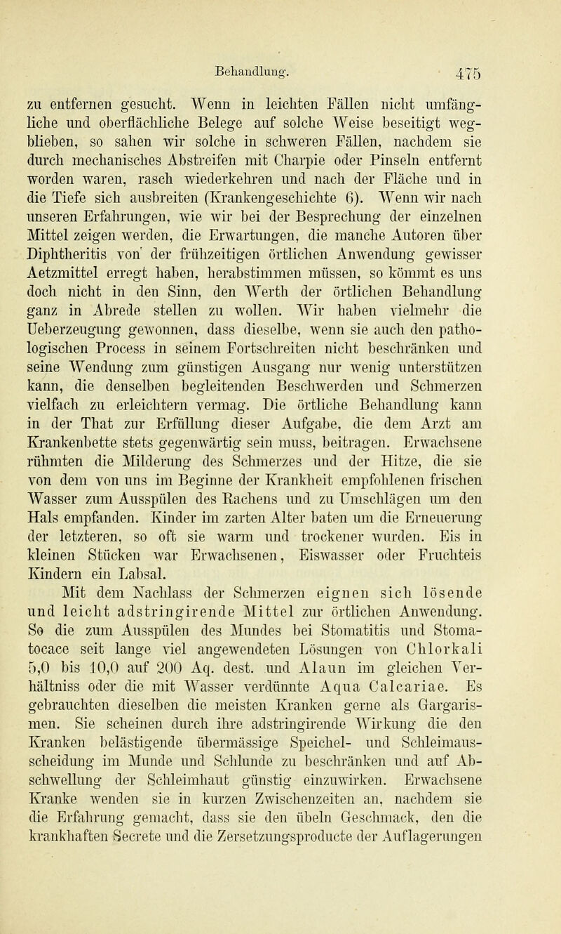 ZU entfernen gesiiclit. Wenn in leichten Fällen nicht umfäng- liche und oberflächliche Belege auf solche Weise beseitigt weg- blieben, so sahen wir solche in schweren Fällen, nachdem sie durch mechanisches Abstreifen mit Charpie oder Pinseln entfernt worden waren, rasch wiederkehren und nach der Fläche und in die Tiefe sich ausbreiten (Krankengeschichte 6). Wenn wir nach unseren Erfahrungen, wie wir bei der Besprechung der einzelnen Mittel zeigen werden, die Erwartungen, die manche Autoren über Diphtheritis von' der frühzeitigen örtlichen Anwendung gewisser Aetzmittel erregt haben, herabstimmen müssen, so kömrat es uns doch nicht in den Sinn, den Werth der örtlichen Behandlung ganz in Abrede stellen zu wollen. Wir haben vielmehr die Ueberzeugung gewonnen, dass dieselbe, wenn sie auch den patho- logischen Process in seinem Fortschi-eiten nicht beschränken und seine Wendung zum günstigen Ausgang nur wenig unterstützen kann, die denselben begleitenden Beschwerden und Schmerzen vielfach zu erleichtern vermag. Die örtliche Behandlung kann in der That zur Erfüllung dieser Aufgabe, die dem Arzt am Krankenbette stets gegenwärtig sein muss, beitragen. Erwachsene rühmten die Milderung des Schmerzes und der Hitze, die sie von dem von uns im Beginne der Krankheit empfohlenen frischen Wasser zum Ausspülen des Kachens und zu Umschlägen um den Hals empfanden. Kinder im zarten Alter baten um die Erneuerung der letzteren, so oft sie warm und trockener wurden. Eis in kleinen Stücken war Erwachsenen, Eiswasser oder Fruchteis Kindern ein Labsal. Mit dem Nachlass der Schmerzen eignen sich lösende und leicht adstringirende Mittel zur örtlichen Anwendung. So die zum Ausspülen des Mundes bei Stomatitis und Stoma- tocace seit lange viel angewendeten Lösungen von Chlorkali 5,0 bis 10,0 auf 200 Aq. dest. und Alaun im gleichen Ver- hältniss oder die mit Wasser verdünnte Aqua Calcariae. Es gebrauchten dieselben die meisten Kranken gerne als Gargaris- men. Sie scheinen durch ihre adstringirende Wirkung die den Kranken belästigende übermässige Speichel- und Schleimaus- scheidung im Munde und Schlünde zu beschränken und auf Ab- schwellung der Schleimhaut günstig einzuwirken. Erwachsene Kranke wenden sie in kurzen Zwischenzeiten an, nachdem sie die Erfahrung gemacht, dass sie den Übeln Geschmack, den die krankhaften Secrete und die Zersetzungsproducte der Auflagerungen